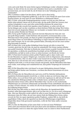 vieles und werde fürder für meine höchst eigenen Schöpfungen wieder vollendeter wirken
können. So aber ich hier als ein reiner und vollendeter Geist noch so unschätzbar vieles
gewinnen kann, um wieviel mehr ihr, die ihr hinter mir in der Vollendung noch so weit
zurückstehet!
[003,12] Danket es daher Gott dem Herrn, daß Er euch in diese heilig
großgnadenreichste Gelegenheit geführt hat, in der ihr in einer Stunde für euern Geist weiter
kommen könnet, als sonst nach Art eurer Weltlehren in zehntausend Jahren!
[003,13] Seht, solch große Gnadengelegenheiten werden von Gott aus einer Welt nur
höchst selten geboten; darum soll sie da ein jeder, der das große Glück hat, Genosse einer
solchen Gelegenheit zu sein, nach allen seinen Kräften benutzen für seinen Geist.
[003,14] Sendet oder erweckt Gott irgendwo einen Propheten, so sollen sich alle um
ihn her drängen und von ihm vernehmen zu ihrem höchsten Wohle das heilige Wort Gottes;
denn Gott erweckt dergleichen Männer nur von hundert zu hundert Jahren einmal in großer
Tiefe der rechten Weisheit der Himmel.
[003,15] Gar große Propheten aber, durch die Gott den Menschen der Erde sehr viele
und große Dinge kundtut, werden höchstens alle tausend bis zweitausend Jahre zu den
Menschen dieser Erde gesandt, um ihnen im großen und gedehntesten Maße die weiteren
neuen Wege Gottes zur noch höheren Vollendung zu zeigen einesteils, und andernteils sie von
den vielen Irrwegen, die sie sich selbst gemacht haben, abwendig und auf den einen rechten
Weg hinwendig zu machen.
[003,16] Denn seht, in der großen Schöpfung Gottes bewegt sich alles in einem fort
vorwärts, gleich der Zeit der Erde, die auch nie stehenbleibt! Die Geister machen offenbar
stets große Fortschritte. Weil aber im Reiche der reinen Geister so große Fortschritte in einem
fort geschehen, so dürfen die unsterblichen Geschöpfe auf den Weltkörpern nicht
zurückbleiben, auf daß sie nicht zu ferne zu stehen kommen vom Reiche der Geister.
[003,17] Nach dem Erscheinen solcher großen Propheten geht es dann wieder auch
bei den Menschen aus eigener Tätigkeit gut, wennschon nicht im Allgemeinen, aber dennoch
im Sonderheitlichen. Aber wie dann wieder in der Geisterwelt ein großer Vorsprung gemacht
wird, dann tut es sich mit dem stets etwas umhüllten Lichte eines vormaligen großen
Propheten nicht mehr; es wird ein neuer erweckt und gesandt, und die Menschheit rückt dann
auch wieder, wenn anfangs auch sonderheitlich nur, dem großen Vorsprunge der Geisterwelt
nach.
[003,18] Die Menschheit aber wird darauf in ein paar Jahrhunderten dennoch findiger
und bringt endlich Sachen zum Vorscheine, von denen den älteren Generationen nie etwas
geträumt hatte.
[003,19] Wenn aber die Menschheit also nach etwa zwölf bis fünfzehn Jahrhunderten
irgendeinen Kulminationspunkt erreicht hat, so würde sie dann aus sich heraus träge und
bliebe stehen, wie es auf dieser Erde auch von Gott also zugelassen ist, daß sich auf ihr stets
alle erdenklichen Bildungszustände sollen vorfinden lassen, auf daß die geweckteren
Menschen daraus lernen sollen, daß die Menschheit ohne von Zeit zu Zeit erscheinende
Offenbarungen aus sich heraus Jahrtausende auf demselben Flecke stehenbleibt und nicht um
ein Haar vorwärts schreitet, wie solches ihr alle bei den heutigen Indiern und Hinterindiern in
die Erfahrung bringen könnet.
[003,20] Der Herr läßt solches zu, damit sich die Menschen, die irgendeinmal dahin
kommen, selbst überzeugen können, daß es auf ein Haar also ist, wie ich es euch vorhergesagt
habe. Aber jene Menschen werdet endlich ihr selbst in euren Nachkommen zum Nachziehen
bekommen; denn für Völker, die auf einer unteren Stufe der Bildung ihres Geistes stehen,
erweckt der Herr nie eigens irgendeinen großen Propheten, sondern läßt sie, das heißt die
ungebildeten Völker, durch die eigentlich nur durch die Offenbarungen erstgebildeten
Hauptvölker dieser Erde gewisserart nachziehen, wofür der Herr Seine endlos weisesten
Gründe hat.
[003,21] Aber die Menschen auf der ersten Stufe vor Gott auf einem Weltkörper
sollen solch einen höchsten Beruf wohl auch allzeit tiefst und dankbarst erkennen und emsigst
danach handeln; sonst ist es dann ihre eigene Schuld, wenn sie zuletzt in ihren Nachkommen
 