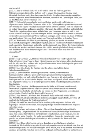 machen wird.
[072,18] Aber er solle da nicht, wie es hie und da schon der Fall war, gewisse
Prämien aussetzen, denn solche äußeren Motive taugen für die geistige Bildung einer
Gemeinde durchaus nicht; denn da werden die Glieder derselben dann nur der materiellen
Prämie wegen sich wetteifernd des Guten bestreben, aber nicht des Guten wegen allein, das
da den Menschen allein bestimmen soll.
[072,19] Es braucht kaum nebenher noch erwähnt zu werden, daß endlich daraus –
abgesehen davon, daß solche Ehen dann reiner in der Ordnung Gottes gehalten werden und
ihre Früchte des Segens von oben sich allzeit werden erfreuen können – auch für einen noch
so großen Gesamtstaat und dessen gesalbtes Oberhaupt die größten sittlichen und natürlichen
Vorteile hervorgehen müssen; denn will ein Staat gute Untertanen haben, so muß er sich
solche schon in der Wiege zu bilden anfangen. Wollen Eltern gute Kinder haben, so müssen
sie dieselben auch schon in der Wiege zu bilden anfangen, sonst werden aus ihnen Wildlinge
und werden ihren Eltern zur Qual, anstatt zum Trost und zur Stütze in den alten Tagen.
[072,20] Werden aber die Ehen in guter Ordnung gehalten, so werden aus solchen
Ehen auch Kinder in guter Ordnung hervorgehen, und aus ordentlichen Kindern werden dann
auch ordentliche Staatsbürger, und solche werden dann auch ganz Bürger des Gottesreiches in
ihrem Herzen werden; und damit ist dann alles erfüllt, was die göttliche Ordnung nur immer
von den Menschen dieser Erde verlangen kann! – Ist dir nun dieses alles klar und
einleuchtend?“

73. Kapitel
[073,01] Sagt Cyrenius: „Ja, Herr und Meister in Deinem Geiste von Ewigkeit! Nun
habe ich keine weitere Frage in dieser Hinsicht zu machen. Nur wäre es sehr wünschenswert,
daß das alles von Wort zu Wort wäre aufgezeichnet worden; denn darin liegt eine ganze und
beste Staatsverfassung zugrunde.“
[073,02] Sage Ich: „Siehe, der Raphael wird dir solches tun; laß ihm darum
Schreibmaterial bringen!“
[073,03] Cyrenius befiehlt darauf sogleich seinen Dienern, Schreibmaterial
herbeizuschaffen, und diese gehen und bringen gleich eine rechte Menge leerer
Pergamentrollen, wie auch einige Kupfertafeln zum Gravieren. Als solches alles
herbeigeschafft ist, berufe Ich den Raphael, und dieser verfügt sich schnell an unsern Tisch
und fragt den Cyrenius, wie er es lieber geschrieben hätte, ob auf Pergament oder auf die
Kupfertafeln.
[073,04] Sagt Cyrenius: „Auf Pergament wäre die Sache wohl besser zum Gebrauch,
aber auf den Kupfertafeln wäre sie für die späten Nachkommen besser und haltbarer
aufzubewahren; aber habe ich die Sache nur einmal auf dem Pergamente, so werde dann
schon ich eine Abschrift auf die Kupfertafeln besorgen.“
[073,05] Sagt Raphael: „Weißt du was, da es mich weder mehr noch minder Mühe
und Arbeit kostet, ob ich die Sache nun einfach oder doppelt niederschreibe, so werde ich
zugleich die Rollen und die Tafeln anschreiben!“
[073,06] Die zwölf am anstoßenden Tische machen große Augen und sind nun sehr
begierig zu schauen und zu sehen, wie der junge Jünger nun mit beiden Händen zugleich
schreiben werde.
[073,07] Suetal sagt noch eigens zu Ribar: „Na, auf diese Doppelschreiberei bin ich
sehr neugierig! Der große Meister aus Nazareth muß also auch ein tüchtiger Schulmeister
sein; denn so eine Schreiberei ist mir noch nicht vorgekommen. Aber bis er das, was der
wahrhaft sehr weise Grieche – der sicher auch ein älterer Jünger des Nazaräers ist – nun
geredet hat, alles wird niedergeschrieben haben, wird etwa wohl die Sonne sich eher
empfehlen!“
[073,08] Sagt Ribar: „Das kommt erst sehr darauf an, wie geläufig er zu schreiben
imstande ist! Vielleicht hat er auch im Schreiben irgendeinen magischen Vorteil, von dem wir
ebensowenig wissen, wie wir von dem irgend etwas wissen, wie er die früheren Wunderfakta
zustande gebracht hat. Gesehen haben wir sie und auch empfunden, aber wie und durch was
 