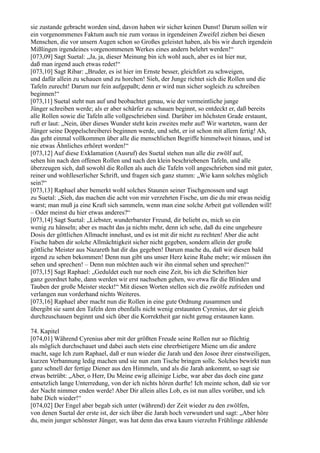 sie zustande gebracht worden sind, davon haben wir sicher keinen Dunst! Darum sollen wir
ein vorgenommenes Faktum auch nie zum voraus in irgendeinen Zweifel ziehen bei diesen
Menschen, die vor unsern Augen schon so Großes geleistet haben, als bis wir durch irgendein
Mißlingen irgendeines vorgenommenen Werkes eines andern belehrt werden!“
[073,09] Sagt Suetal: „Ja, ja, dieser Meinung bin ich wohl auch, aber es ist hier nur,
daß man irgend auch etwas redet!“
[073,10] Sagt Ribar: „Bruder, es ist hier im Ernste besser, gleichfort zu schweigen,
und dafür allein zu schauen und zu horchen! Sieh, der Junge richtet sich die Rollen und die
Tafeln zurecht! Darum nur fein aufgepaßt; denn er wird nun sicher sogleich zu schreiben
beginnen!“
[073,11] Suetal steht nun auf und beobachtet genau, wie der vermeintliche junge
Jünger schreiben werde; als er aber schärfer zu schauen beginnt, so entdeckt er, daß bereits
alle Rollen sowie die Tafeln alle vollgeschrieben sind. Darüber im höchsten Grade erstaunt,
ruft er laut: „Nein, über dieses Wunder steht kein zweites mehr auf! Wir warteten, wann der
Jünger seine Doppelschreiberei beginnen werde, und seht, er ist schon mit allem fertig! Ah,
das geht einmal vollkommen über alle die menschlichen Begriffe himmelweit hinaus, und ist
nie etwas Ähnliches erhöret worden!“
[073,12] Auf diese Exklamation (Ausruf) des Suetal stehen nun alle die zwölf auf,
sehen hin nach den offenen Rollen und nach den klein beschriebenen Tafeln, und alle
überzeugen sich, daß sowohl die Rollen als auch die Tafeln voll angeschrieben sind mit guter,
reiner und wohlleserlicher Schrift, und fragen sich ganz stumm: „Wie kann solches möglich
sein?“
[073,13] Raphael aber bemerkt wohl solches Staunen seiner Tischgenossen und sagt
zu Suetal: „Sieh, das machen die acht von mir verzehrten Fische, um die du mir etwas neidig
warst; man muß ja eine Kraft sich sammeln, wenn man eine solche Arbeit gut vollenden will!
– Oder meinst du hier etwas anderes?“
[073,14] Sagt Suetal: „Liebster, wunderbarster Freund, dir beliebt es, mich so ein
wenig zu hänseln; aber es macht das ja nichts mehr, denn ich sehe, daß du eine ungeheure
Dosis der göttlichen Allmacht innehast, und es ist mit dir nicht zu rechten! Aber die acht
Fische haben dir solche Allmächtigkeit sicher nicht gegeben, sondern allein der große
göttliche Meister aus Nazareth hat dir das gegeben! Darum mache du, daß wir diesen bald
irgend zu sehen bekommen! Denn nun gibt uns unser Herz keine Ruhe mehr; wir müssen ihn
sehen und sprechen! – Denn nun möchten auch wir ihn einmal sehen und sprechen!“
[073,15] Sagt Raphael: „Geduldet euch nur noch eine Zeit, bis ich die Schriften hier
ganz geordnet habe, dann werden wir erst nachsehen gehen, wo etwa für die Blinden und
Tauben der große Meister steckt!“ Mit diesen Worten stellen sich die zwölfe zufrieden und
verlangen nun vorderhand nichts Weiteres.
[073,16] Raphael aber macht nun die Rollen in eine gute Ordnung zusammen und
übergibt sie samt den Tafeln dem ebenfalls nicht wenig erstaunten Cyrenius, der sie gleich
durchzuschauen beginnt und sich über die Korrektheit gar nicht genug erstaunen kann.

74. Kapitel
[074,01] Während Cyrenius aber mit der größten Freude seine Rollen nur so flüchtig
als möglich durchschauet und dabei auch stets eine ehrerbietigere Miene um die andere
macht, sage Ich zum Raphael, daß er nun wieder die Jarah und den Josoe ihrer einstweiligen,
kurzen Verbannung ledig machen und sie nun zum Tische bringen solle. Solches bewirkt nun
ganz schnell der fertige Diener aus den Himmeln, und als die Jarah ankommt, so sagt sie
etwas betrübt: „Aber, o Herr, Du Meine ewig alleinige Liebe, war aber das doch eine ganz
entsetzlich lange Unterredung, von der ich nichts hören durfte! Ich meinte schon, daß sie vor
der Nacht nimmer enden werde! Aber Dir allein alles Lob, es ist nun alles vorüber, und ich
habe Dich wieder!“
[074,02] Der Engel aber begab sich unter (während) der Zeit wieder zu den zwölfen,
von denen Suetal der erste ist, der sich über die Jarah hoch verwundert und sagt: „Aber höre
du, mein junger schönster Jünger, was hat denn das etwa kaum vierzehn Frühlinge zählende
 