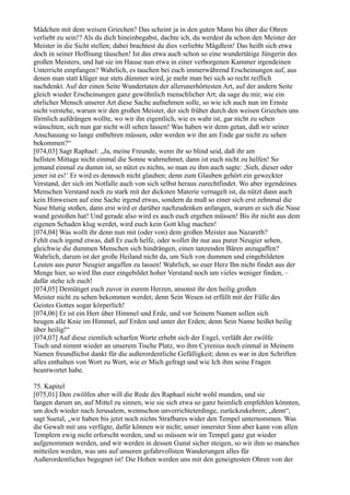 Mädchen mit dem weisen Griechen? Das scheint ja in den guten Mann bis über die Ohren
verliebt zu sein!? Als du dich hineinbegabst, dachte ich, du werdest da schon den Meister der
Meister in die Sicht stellen; dabei brachtest du dies verliebte Mägdlein! Das heißt sich etwa
doch in seiner Hoffnung täuschen! Ist das etwa auch schon so eine wundertätige Jüngerin des
großen Meisters, und hat sie im Hause nun etwa in einer verborgenen Kammer irgendeinen
Unterricht empfangen? Wahrlich, es tauchen bei euch immerwährend Erscheinungen auf, aus
denen man statt klüger nur stets dümmer wird, je mehr man bei sich so recht reiflich
nachdenkt. Auf der einen Seite Wundertaten der allerunerhörtesten Art, auf der andern Seite
gleich wieder Erscheinungen ganz gewöhnlich menschlicher Art; da sage du mir, wie ein
ehrlicher Mensch unserer Art diese Sache aufnehmen solle, so wie ich auch nun im Ernste
nicht verstehe, warum wir den großen Meister, der sich früher durch den weisen Griechen uns
förmlich aufdrängen wollte, wo wir ihn eigentlich, wie es wahr ist, gar nicht zu sehen
wünschten, sich nun gar nicht will sehen lassen! Was haben wir denn getan, daß wir seiner
Anschauung so lange entbehren müssen, oder werden wir ihn am Ende gar nicht zu sehen
bekommen?“
[074,03] Sagt Raphael: „Ja, meine Freunde, wenn ihr so blind seid, daß ihr am
hellsten Mittage nicht einmal die Sonne wahrnehmet, dann ist euch nicht zu helfen! So
jemand einmal zu dumm ist, so nützt es nichts, so man zu ihm auch sagte: ,Sieh, dieser oder
jener ist es!‘ Er wird es dennoch nicht glauben; denn zum Glauben gehört ein geweckter
Verstand, der sich im Notfalle auch von sich selbst heraus zurechtfindet. Wo aber irgendeines
Menschen Verstand noch zu stark mit der dicksten Materie vernagelt ist, da nützt dann auch
kein Hinweisen auf eine Sache irgend etwas, sondern da muß so einer sich erst zehnmal die
Nase blutig stoßen, dann erst wird er darüber nachzudenken anfangen, warum er sich die Nase
wund gestoßen hat! Und gerade also wird es auch euch ergehen müssen! Bis ihr nicht aus dem
eigenen Schaden klug werdet, wird euch kein Gott klug machen!
[074,04] Was wollt ihr denn nun mit (oder von) dem großen Meister aus Nazareth?
Fehlt euch irgend etwas, daß Er euch helfe, oder wollet ihr nur aus purer Neugier sehen,
gleichwie die dummen Menschen sich hindrängen, einen tanzenden Bären anzugaffen?
Wahrlich, darum ist der große Heiland nicht da, um Sich von dummen und eingebildeten
Leuten aus purer Neugier angaffen zu lassen! Wahrlich, so euer Herz Ihn nicht findet aus der
Menge hier, so wird Ihn euer eingebildet hoher Verstand noch um vieles weniger finden, –
dafür stehe ich euch!
[074,05] Demütiget euch zuvor in eurem Herzen, ansonst ihr den heilig großen
Meister nicht zu sehen bekommen werdet; denn Sein Wesen ist erfüllt mit der Fülle des
Geistes Gottes sogar körperlich!
[074,06] Er ist ein Herr über Himmel und Erde, und vor Seinem Namen sollen sich
beugen alle Knie im Himmel, auf Erden und unter der Erden; denn Sein Name heißet heilig
über heilig!“
[074,07] Auf diese ziemlich scharfen Worte erhebt sich der Engel, verläßt der zwölfe
Tisch und nimmt wieder an unserem Tische Platz, wo ihm Cyrenius noch einmal in Meinem
Namen freundlichst dankt für die außerordentliche Gefälligkeit; denn es war in den Schriften
alles enthalten von Wort zu Wort, wie er Mich gefragt und wie Ich ihm seine Fragen
beantwortet habe.

75. Kapitel
[075,01] Den zwölfen aber will die Rede des Raphael nicht wohl munden, und sie
fangen darum an, auf Mittel zu sinnen, wie sie sich etwa so ganz heimlich empfehlen könnten,
um doch wieder nach Jerusalem, wennschon unverrichteterdinge, zurückzukehren; „denn“,
sagt Suetal, „wir haben bis jetzt noch nichts Strafbares wider den Tempel unternommen. Was
die Gewalt mit uns verfügte, dafür können wir nicht; unser innerster Sinn aber kann von allen
Templern ewig nicht erforscht werden, und so müssen wir im Tempel ganz gut wieder
aufgenommen werden, und wir werden in dessen Gunst sicher steigen, so wir ihm so manches
mitteilen werden, was uns auf unseren gefahrvollsten Wanderungen alles für
Außerordentliches begegnet ist! Die Hohen werden uns mit den geneigtesten Ohren von der
 