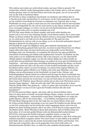 Welt zuhören und werden uns wohlwollend werden, und unser Glück ist gemacht. Wir
werden dann vielleicht wieder hinausgesandt werden in die Fremde; aber es wird uns solches
nimmer genieren, denn wir sind feine Käuze und wissen nun genau, was wir zu tun und für
wen wir das Volk zu bearbeiten haben!
[075,02] Hier in dieser sonderbaren Gesellschaft von Zauberern oder Göttern aber ist
es fürwahr nicht mehr zum Bestehen! Es wird immer von der Liebe gesprochen, wie solches
aus der wahrlich weisen Rede des Griechen zu entnehmen war; fragt man aber so einen
Wundertäter um etwas, so gibt er einem stets nur eine ausweichende Antwort und wird dabei
grob wie ein Stoppelfeld! Na, der soll mir noch einmal von der Demut, Sanftmut und Liebe
etwas vorzusagen anfangen, so wird er von mir eins aufs Dachel bekommen, daß er mir
dagegen sicher nicht vieles zu erwidern imstande sein wird!
[075,03] Wer seinen Bruder zur Demut ermahnt, muß zuerst selbst demütig sein,
ansonst soll er sich zuvor eine ellenlange Predigt von der Demut machen, ehe er einen seiner
Brüder zur Demut ermahnt! Da schaue der Mensch einmal so einen jungen Wunderschliffel
an, wie schön grob er am Ende mit uns allen geworden ist! Was geht uns seine
Wundertatskunst an, und was solle sie uns nützen, so wir sie ihm nicht nachmachen können?!
Braucht er darum mit uns denn grob zu werden?
[075,04] Daß ich wegen des Mägdleins meine ganz natürliche und durchaus nicht
anzügliche Bemerkung gemacht habe nach dem, was doch ein jeder Mensch hier mit offenen
Augen selbst sehen kann, das kann doch keinen nur einigermaßen weisen Menschen
beleidigen; denn was ich bemerkte, ist wenigstens für unsereins eine ganz gewöhnliche
menschliche Erscheinung und entbehrt jedes prophetischen Anstrichs. Ich berührte nur den
sicher jedem von uns auffallenden Kontrast, daß es hier einerseits, was die Taten betrifft,
offenbar göttlich wunderbar zugeht; was aber die sittliche Sphäre des Lebens betrifft, da
ersieht doch kein gewöhnliches Menschenauge was anderes als etwas ganz Gewöhnliches und
Natürliches, – und solche meine ganz unschuldige Bemerkung brachte das Muster von Demut
und Sanftmut derart auf, daß er uns fürs erste so recht armdick beschimpfte und fürs zweite
den Rücken kehrte, damit er ja einer Erwiderung von unserer Seite entging! Wahrlich, ein
solches Benehmen gehört offenbar in ein Tollhaus, aber nicht unter Menschen von einiger
Bildung, und am allerwenigsten in die Gesellschaft von lauter Liebe-, Demuts- und
Sanftmutspredigern! Darum möchte ich wahrlich nicht für lange bei dieser Gesellschaft sein;
denn es gibt kein fataleres Sein als eines unter solchen Menschen, bei denen man nie bis auf
den Grund sehen und auch nie wissen kann, wie man mit ihnen daran ist, und inwieweit man
ihnen trauen soll! Wahrlich, diesen Meistern möchte ich um alles in der Welt keinen noch so
dummen Jünger abgeben! – Habe ich recht oder nicht? Was meinst den du da in dieser
Hinsicht, Bruder Ribar? Was glaubst du, – sollen wir gehen oder noch bleiben, da wir nun frei
sind und können von nun an in die Legion der Fremden eintreten oder aber auch
heimkehren?!“
[075,05] Da antwortet Ribar, sagend: „Ich meine, daß wir dennoch bleiben sollen;
denn wir sind ja doch im Grunde von keinem bärtigen Manne, sondern von dem noch stark
unbärtigen Wunderjungen – wahrscheinlich wegen deiner Zudringlichkeit von wegen des
großen Meisters, daß wir ihn einmal sähen, – so ein bißchen zurechtgewiesen worden!
[075,06] Meine Meinung darin ist die: Der Junge hat von seinem Meister sicher noch
ein Verbot auf dem Rücken, demzufolge er aus was immer für Gründen uns den Meister nicht
vor der Zeit verraten darf; nun bist du ihn aber scharf angegangen darum, und er hat sich
dadurch aus deiner Schlinge gezogen, daß er uns allen, weil du ihm ein wenig zugesetzt hast,
den Rücken kehrte. Meine Meinung ist darum denn doch diese, daß wir bleiben sollen und
doch sehen, ob wir mit dem großen Meister nicht eine Bekanntschaft machen können!
[075,07] Es wird einem hier freilich wohl ganz sonderbar zumute, wo man sich
einesteils fast wirklich wie unter lauter Göttern befindet, andernteils es aber doch wieder ganz
natürlich-menschlich zuzugehen scheint! Von einem Fasten vor dem Sabbat ist da natürlich
keine Rede; denn es sind ja fast die meisten Anwesenden lauter Römer und Griechen. Also
sieht man auch wenig beten; aber was da gesprochen wird, strotzt nicht selten von
übersalomonischer Weisheit. Kurz, es waltet hier alles sonderbar durcheinander; wir stehen
 