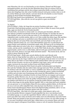 unter Menschen, die wie von Gott berufen zu sein scheinen, Himmel und Welt enger
aneinanderzuziehen, um mit der Zeit den Menschen dieser Erde ein weiteres Feld zur
Ausbildung ihrer geistigen und der dazu nötigen materiellen Kräfte zu bereiten! Ich kann
darum dem Jünglinge trotz aller seiner Grobheit dennoch nicht gram werden; denn es ist oft
ein solcher Rüttler gar nicht schlecht, weil man durch ihn oft schneller zu einer Einsicht
gelangt als durch hundert bescheidene Belehrungen.“
[075,08] Fragt Suetal etwas nachdenkend: „Wie meinst und verstehst du das?“
[075,09] Sagt Ribar: „Das sollst du von mir nun gleich so ganz unverhohlen
vernehmen!“

76. Kapitel
[076,01] (Ribar:) „Siehe, der Junge hat uns meines Erachtens nicht ganz – ohne
Grund taub, blind und dumm genannt; auch der Esel, den er früher an unsere Seite gestellt
hatte, sagte uns durch die Tat im Grunde dasselbe!
[076,02] Siehe, mir kommt es immer mehr vor, und jetzt ganz besonders, daß eben
jener überaus gemütlich aussehende Grieche der große Nazaräer ist! Ich habe ihn stets im
Auge behalten, und es ist mir an ihm nun schon so viel aufgefallen, daß ich fast keinen
Augenblick mehr zweifeln möchte, daß er es ist! Alles wendet ihm allein Auge, Ohr und Herz
zu; der mächtige und sonst so unerbittlich stolze Oberstatthalter betet ihn förmlich an; der
Junge tut alles nur auf seinen Wink und sein Geheiß, und seine Rede ist klar und voll
Weisheit! Danebst merkte ich, wie er dem Oberstatthalter gegen die zu große Brunst der
jungen Weiber auch natürliche Arzneimittel angab; siehe, das kann ja nur ein Heiland tun!
Zudem mußte dann erst seine Lehre, die er vorgetragen hatte, schnellst niedergeschrieben
werden, und das auf die wunderbarste Art von der Welt! Halte du das alles so hübsch fein
gegeneinander, und du wirst es selbst finden, daß ich nicht ganz unrecht haben dürfte, und der
Junge auch nicht, darum er uns taub, blind und dumm nannte! – Was meinst du da, und was
meinet in dieser Hinsicht ihr alle?“
[076,03] Sagt Suetal: „Weißt, ganz unrecht dürftest du aber auch fürwahr nicht
haben; denn mir fängt darüber nun selbst an, ein Lichtlein aufzugehen! Wenn das aber der
Fall ist, dann hat uns der Junge wahrlich nicht unrecht getan; denn da wären wir im Ernste so
blind, daß wir den Wald vor lauter Bäumen nicht entdeckt hätten! Aber nun warte du, ich
werde auf den Griechen von nun an ein schärferes Auge legen, und es soll sich sogleich
zeigen, inwieweit du etwa doch in allem Ernste recht haben dürftest!“
[076,04] Von da an beobachtet Mich Suetal mit großer Aufmerksamkeit und daneben
aber auch das Verhalten aller der andern Gäste und sagt nach einer Weile zum Ribar: „Bruder,
du möchtest wohl sehr recht haben: er wird es unfehlbar sein! Denn aus allen Gesichtern geht
es ja ganz klar hervor, daß sie ihn sicher als den Vorstand der ganzen, großen Gesellschaft
verehren und sich ohne seine Zustimmung nicht einmal der Oberstatthalter etwas zu tun
getraut! Es müßte dieser scheinbare Grieche im Ernste bloß nur ein innigster und weisester
Freund des großen Meisters sein, als was er sich eigentlich bei uns aufgeführt hat, und da
würde man ihm darum auch sicher die größte Aufmerksamkeit schenken!? Hätte er sich bei
uns ehedem nicht bloß nur als ein intimster Freund des großen Meisters aufgeführt, so hätte
ich ihn schon lange als den großen Meister begrüßt! Aber es wäre denn doch auch sonderbar
von uns gewesen, so wir den biedern Mann für etwas anderes gehalten hätten, als für das nur,
als was er sich uns selbst aufgeführt hatte; denn das kann man Rechtens von dem so von
Gottes Geiste durchdrungenen Manne doch nicht füglichermaßen annehmen, daß er vor uns
ganz harmlosen Juden das Verstecken spielen solle oder werde!?“
[076,05] Sagt Ribar: „Das finde ich wieder ganz anders, denn dadurch, daß er sich
uns als des großen Meisters innigsten Freund aufgeführt hat, hat er uns durchaus keine
Unwahrheit gesagt, so er auch der eigentliche Meister selbst es war; denn siehe, ein jeder
kennt sich selbst stets sicher am besten und ist daher auch sein allernächster und sicher bester
Freund! Wenn nun jemand in einer gewissen guten Laune so etwas von sich selbst aussagt, so
ist von einer Unwahrheit sicher keine Spur; zudem kann so ein weisester Mann wohl auch
noch einen irgend verborgenen Grund haben, warum er sich oft manchen Menschen nicht
 