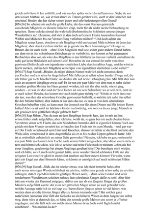 gleich aufs Gesicht hin enthüllt, und wir werden später sicher darauf kommen. Siehe du nur
den weisen Mathael an, wie er fast allzeit zu Tränen gerührt wird, sooft er den Griechen nur
anschaut! Bruder, das hat sicher seinen guten und sehr bedeutungsvollen Grund!
[076,06] So scheint mir auch die große Liebe, die das sonst überaus geistreich
aussehende Mägdlein zu diesem Griechen zeigt, mehr für als wider meine Behauptung zu
sprechen. Denn sieh du einmal die wahrhaft überhimmlische Schönheit unseres jungen
Wundertäters an! Ich meine, daß sich in den doch auf einem Flecke tausendmal tausend
Weiber und Mädchen bis zur Verzweiflung verlieben müßten!? Und doch achtet das
Mägdlein seiner kaum, obschon er als Jüngling wohl um tausend Male schöner ist denn das
Mägdlein; aber dem Griechen möchte sie ja gerade ins Herz hineinsteigen! Ich sage es,
Bruder, das ist auch nicht – ohne! Dies Mägdlein muß also einen ganz andern Grund haben,
aus dem sie in den scheinbaren Griechen gar so verliebt ist; mir kommt es bei genauerem
Beobachten also vor, als wäre das Mägdlein in das Göttliche in ihm nur verliebt und nähme da
nahe gar keine Rücksicht auf seinen Leib! Betrachte du nur einmal ihr mehr von einer
gewissen Ehrfurcht als von irgendeiner sinnlichen Liebe durchstrahltes Auge, und du wirst es
leicht merken, daß in dem Mägdlein keine Spur von irgendeiner sinnlichen Liebe waltet!“
[076,07] Sagt Suetal: „Bruder, du trägst deinen Namen wahrlich nicht umsonst; denn
ein Fischer muß ein scharfes Auge haben! Mir fallen jetzt selbst schon hundert Dinge auf, die
ich früher gar nicht beachtet habe; sie deuten alle auf deine Behauptung hin. Mir fällt aber nun
auch an unserem Jünglinge etwas auf! Er ist nun ein paar Male von dem nun es nahe sicher
seienden großen Meister ins Haus gesandt worden; ich sah ihn aber nicht, wie er ging,
sondern – er war dir dort und da! Sein Gehen ist wie sein Schreiben: wo er sein will, dort ist
er auch schon! Bruder, das kommt mir auch nicht ganz richtig vor! Würde er nicht stets nur
das tun, was ihm der scheinbare Grieche gewisserart befiehlt, so möchte ich nahe ihn selbst
für den Meister halten; aber indem er nur stets das tut, zu was er von dem scheinbaren
Griechen beheißen wird, so kann man ihn dennoch nur für einen Diener und für keinen Herrn
halten! Aber es ist wohl im höchsten Grade merkwürdig, wie weit es dieser junge Mensch in
der gewissen rein göttlichen Magie gebracht hat!“
[076,08] Sagt Ribar: „Was du nun an dem Jünglinge bemerkt hast, das ist mir an ihm
schon früher stark aufgefallen; aber ich habe, weißt du, so ganz bei mir auch ehedem beim
Verzehren seiner acht Fische das sehr Sonderbare bemerkt, daß er eigentlich keinen Fisch uns
gleich mit dem Munde verzehrt hat; er brachte den Fisch nur bis zum Munde, – und gar war
es! Der Fisch verschwand samt Haut und Knochen, ebenso verzehrte er das Brot und also den
Wein; alles verschwand in dem Augenblicke als er es bis zu den Lippen gebracht hatte! Mir
ist es ordentlich unheimlich an seiner Seite geworden! Fürwahr, ich habe so ganz unbemerkt
ein paar Male mich unter dem Tische nach seinen Füßen umgesehen; aber diese waren stets so
rein und himmlisch schön, wie ich so schöne und reine Füße noch in meinem Leben nie bei
einer Jungfrau, geschweige bei einem Jünglinge gesehen habe! Das beruhigte mich wieder,
und ich hätte, so ich mich nicht geniert hätte, seine wunderreizend schönsten Füße mit der
seligsten Lust eine Ewigkeit in einem fort ansehen und bewundern können! Fürwahr, wenn
jetzt ein Engel aus den Himmeln käme, so könnte er unmöglich auf noch schöneren Füßen
stehen!“
[076,09] Sagt Suetal: „Sieh, das ist wieder etwas, was ich nicht bemerkt habe; aber
nach seiner sonstigen Wunderschönheit zu urteilen, müßte man gerade schon nahe zu urteilen
anfangen, daß er irgendein höheres geistiges Wesen wäre, – denn seine Gestalt und seine
sonderbaren Wundertaten scheinen nahezu laut schreiende Zeugen dafür zu sein! Aber hier
tritt uns wieder der Umstand entgegen, daß er uns nur als ein jüngster Jünger des großen
Meisters aufgeführt wurde, der es in der göttlichen Magie schon so weit gebracht habe,
welche Aussage natürlich so viel sagt als: Wenn dieser jüngste schon so viel leistet, was
werden dann erst die älteren Jünger alles zu leisten imstande sein!? Bei solcher ganz
natürlichen Annahme aber fällt der Gedanke an ein höheres Wesen in dem Jungen von selbst
weg; denn wäre er dennoch das, so hätte der seiende große Meister uns zuvor ja offenbar
angelogen, und das läßt sich von solch einem Manne denn doch wohl füglich nicht
annehmen! – Was meinst du da?“
 