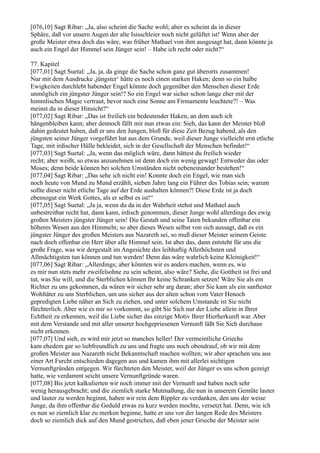 [076,10] Sagt Ribar: „Ja, also scheint die Sache wohl; aber es scheint da in dieser
Sphäre, daß vor unsern Augen der alte Isisschleier noch nicht gelüftet ist! Wenn aber der
große Meister etwa doch das wäre, was früher Mathael von ihm ausgesagt hat, dann könnte ja
auch ein Engel der Himmel sein Jünger sein! – Habe ich recht oder nicht?“

77. Kapitel
[077,01] Sagt Suetal: „Ja, ja, da ginge die Sache schon ganz gut überorts zusammen!
Nur mit dem Ausdrucke ,jüngster‘ hätte es noch einen starken Haken; denn so ein halbe
Ewigkeiten durchlebt habender Engel könnte doch gegenüber den Menschen dieser Erde
unmöglich ein jüngster Jünger sein!? So ein Engel war sicher schon lange eher mit der
himmlischen Magie vertraut, bevor noch eine Sonne am Firmamente leuchtete?! – Was
meinst du in dieser Hinsicht?“
[077,02] Sagt Ribar: „Das ist freilich ein bedeutender Haken, an dem auch ich
hängenbleiben kann; aber dennoch fällt mir nun etwas ein: Sieh, das kann der Meister bloß
dahin gedeutet haben, daß er uns den Jungen, bloß für diese Zeit Bezug habend, als den
jüngsten seiner Jünger vorgeführt hat aus dem Grunde, weil dieser Junge vielleicht erst etliche
Tage, mit irdischer Hülle bekleidet, sich in der Gesellschaft der Menschen befindet!“
[077,03] Sagt Suetal: „Ja, wenn das möglich wäre, dann hättest du freilich wieder
recht; aber weißt, so etwas anzunehmen ist denn doch ein wenig gewagt! Entweder das oder
Moses; denn beide können bei solchen Umständen nicht nebeneinander bestehen!“
[077,04] Sagt Ribar: „Das sehe ich nicht ein! Konnte doch ein Engel, wie man sich
noch heute von Mund zu Mund erzählt, sieben Jahre lang ein Führer des Tobias sein; warum
sollte dieser nicht etliche Tage auf der Erde aushalten können?! Diese Erde ist ja doch
ebensogut ein Werk Gottes, als er selbst es ist!“
[077,05] Sagt Suetal: „Ja ja, wenn du da in der Wahrheit stehst und Mathael auch
unbestreitbar recht hat, dann kann, irdisch genommen, dieser Junge wohl allerdings des ewig
großen Meisters jüngster Jünger sein! Die Gestalt und seine Taten bekunden offenbar ein
höheres Wesen aus den Himmeln; so aber dieses Wesen selbst von sich aussagt, daß es ein
jüngster Jünger des großen Meisters aus Nazareth sei, so muß dieser Meister seinem Geiste
nach doch offenbar ein Herr über alle Himmel sein. Ist aber das, dann entsteht für uns die
große Frage, was wir dergestalt im Angesichte des leibhaftig Allerhöchsten und
Allmächtigsten tun können und tun werden! Denn das wäre wahrlich keine Kleinigkeit!“
[077,06] Sagt Ribar: „Allerdings; aber könnten wir es anders machen, wenn es, wie
es mir nun stets mehr zweifelsohne zu sein scheint, also wäre? Siehe, die Gottheit ist frei und
tut, was Sie will, und die Sterblichen können Ihr keine Schranken setzen! Wäre Sie als ein
Richter zu uns gekommen, da wären wir sicher sehr arg daran; aber Sie kam als ein sanftester
Wohltäter zu uns Sterblichen, um uns sicher aus der alten schon vom Vater Henoch
gepredigten Liebe näher an Sich zu ziehen, und unter solchem Umstande ist Sie nicht
fürchterlich. Aber wie es mir so vorkommt, so gibt Sie Sich nur der Liebe allein in Ihrer
Echtheit zu erkennen, weil die Liebe sicher das einzige Motiv Ihrer Hierherkunft war. Aber
mit dem Verstande und mit aller unserer hochgepriesenen Vernunft läßt Sie Sich durchaus
nicht erkennen.
[077,07] Und sieh, es wird mir jetzt so manches heller! Der vermeintliche Grieche
kam ehedem gar so liebfreundlich zu uns und fragte uns noch obendrauf, ob wir mit dem
großen Meister aus Nazareth nicht Bekanntschaft machen wollten; wir aber sprachen uns aus
einer Art Furcht entschieden dagegen aus und kamen ihm mit allerlei nichtigen
Vernunftgründen entgegen. Wir fürchteten den Meister, weil der Jünger es uns schon gezeigt
hatte, wie verdammt seicht unsere Vernunftgründe waren.
[077,08] Bis jetzt kalkulierten wir noch immer mit der Vernunft und haben noch sehr
wenig herausgebracht; und die ziemlich starke Mutmaßung, die nun in unserem Gemüte lauter
und lauter zu werden beginnt, haben wir rein dem Rippler zu verdanken, den uns der weise
Junge, da ihm offenbar die Geduld etwas zu kurz werden mochte, versetzt hat. Denn, wie ich
es nun so ziemlich klar zu merken beginne, hatte er uns vor der langen Rede des Meisters
doch so ziemlich dick auf den Mund gestrichen, daß eben jener Grieche der Meister sein
 