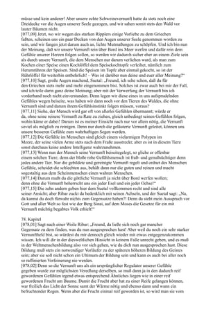müsse und kein anderer! Aber unsere echte Schweinevernunft hatte da stets noch eine
Dreidecke vor die Augen unserer Seele gezogen, und wir sahen somit stets den Wald vor
lauter Bäumen nicht.
[077,09] Jetzt, wo wir wegen des starken Ripplers einige Vorliebe zu dem Griechen
faßten, scheinen uns ein paar Decken von den Augen unserer Seele genommen worden zu
sein, und wir fangen jetzt darum auch an, lichte Mutmaßungen zu schöpfen. Und ich bin nun
der Meinung, daß wir unsere Vernunft rein über Bord ins Meer werfen und dafür rein dem
Gefühle unserer Herzen folgen sollen, so werden wir dadurch sicher eher an einem Ziele sein
als durch unsere Vernunft, die dem Menschen nur darum verliehen ward, als man zum
Kochen einer Speise einen Kochlöffel dem Speisekochtopfe verleihet, nämlich zum
Herumrühren der Speisen. Sind die Speisen im Topfe aber einmal gekocht, so ist der
Rührlöffel für weiterhin entbehrlich! – Was ist darüber nun deine und euer aller Meinung?“
[077,10] Sagt, große Augen machend, Suetal: „Freund, ich sehe schon, daß du für
den Griechen stets mehr und mehr eingenommen bist. Solches ist zwar auch bei mir der Fall,
und ich teile darin ganz deine Meinung; aber mit der Verwerfung der Vernunft bin ich
vorderhand noch nicht einverstanden. Denn legen wir diese eines in uns aufsprudelnden
Gefühles wegen beiseite, was haben wir dann noch vor den Tieren des Waldes, die ohne
Vernunft sind und darum ihrem Gefühlsinstinkt folgen müssen, voraus?
[077,11] Siehe, der Mensch wird gar oft von allerlei Gefühlen übermannt; würde er
da, ohne seine reinere Vernunft zu Rate zu ziehen, gleich unbedingt seinen Gefühlen folgen,
wohin käme er dabei! Darum ist es meiner Einsicht nach nur vor allem nötig, die Vernunft
soviel als möglich zu reinigen. Denn nur durch die geläuterte Vernunft geleitet, können uns
unsere besseren Gefühle zum wahrhaftigen Segen werden.
[077,12] Die Gefühle im Menschen sind gleich einem vielarmigen Polypen im
Meere, der seine vielen Arme stets nach dem Fraße ausstreckt; aber es ist in diesem Tiere
sonst durchaus keine andere Intelligenz wahrzunehmen.
[077,13] Wenn nun der Mensch seine Vernunft beiseitegelegt, so gliche er offenbar
einem solchen Tiere; denn der bloße rohe Gefühlsmensch ist fraß- und genußsüchtiger denn
jedes andere Tier. Nur die gebildete und gereinigte Vernunft regelt und ordnet des Menschen
Gefühle, scheidet die schlechten aus, behält dann nur die guten und reinen und macht
sogestaltig aus dem Scheinmenschen einen wahren Menschen.
[077,14] Darum mußt du die göttliche Vernunft ja nicht über Bord werfen wollen;
denn ohne die Vernunft beherrscht uns ein jeder Esel und ein jeder Ochse!“
[077,15] Die zehn andern geben hier dem Suetal vollkommen recht und sind alle
seiner Ansicht; aber Ribar zuckt da bedenklich mit seinen Achseln, und der Suetal sagt: „Na,
da kannst du doch fürwahr nichts zum Gegensatze haben?! Denn da steht mein Ausspruch vor
Gott und aller Welt so fest wie der Berg Sinai, auf dem Moses die Gesetze für ein mit
Vernunft mächtig begabtes Volk erhielt!“

78. Kapitel
[078,01] Sagt nach einer Weile Ribar: „Freund, da ließe sich noch gar mancher
Gegensatz zu dem finden, was du nun ausgesprochen hast! Aber weil du noch ein sehr starker
Vernunftheld bist, so würdest du mir dennoch gleich wieder mit etwas entgegenzukommen
wissen. Ich will dir in der diesweltlichen Hinsicht in keinem Falle unrecht geben, und es muß
in der Weltmenschenbildung also vor sich gehen, wie du dich nun ausgesprochen hast. Diese
Bildung muß stets ein notwendiger Vorläufer zu der späteren höheren Bildung des Geistes
sein; aber sie soll nicht schon ein Ultimum der Bildung sein und kann es auch bei aller noch
so raffinierten Verfeinerung nie werden.
[078,02] Denn so die Vernunft uns als ein ursprünglicher Regulator unserer Gefühle
gegeben wurde zur möglichsten Veredlung derselben, so muß dann ja in den dadurch reif
gewordenen Gefühlen irgend etwas entsprechend Ähnliches liegen wie in einer reif
gewordenen Frucht am Baume. Damit die Frucht aber hat zu einer Reife gelangen können,
war freilich das Licht der Sonne samt der Wärme nötig und ebenso dann und wann ein
befruchtender Regen. Wenn aber die Frucht einmal reif geworden ist, so wird man sie vom
 