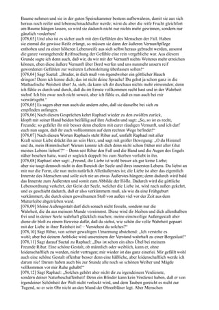 Baume nehmen und sie in der guten Speisekammer bestens aufbewahren, damit sie aus sich
heraus noch reifer und lebensschmackhafter werde; wirst du aber die reife Frucht gleichfort
am Baume hängen lassen, so wird sie dadurch nicht nur nichts mehr gewinnen, sondern nur
gänzlich verderben!
[078,03] Und also ist es sicher auch mit den Gefühlen des Menschen der Fall. Haben
sie einmal die gewisse Reife erlangt, so müssen sie dann der äußeren Vernunftpflege
enthoben und zu einer höheren Lebensreife aus sich selbst heraus gebracht werden, ansonst
die ganze vorangehende Reifmachung der Gefühle eine rein vergebliche war. Aus diesem
Grunde sagte ich denn auch, daß wir, da wir mit der Vernunft nichts Weiteres mehr erreichen
können, eben diese äußere Vernunft über Bord werfen und uns nunmehr unsern reif
gewordenen Gefühlen zur weiteren Lebensleitung überlassen sollen!“
[078,04] Sagt Suetal: „Bruder, in dich muß von irgendwoher ein göttlicher Hauch
dringen! Denn ich kenne dich; das ist nicht deine Sprache! Du gehst ja schon ganz in die
Mathaelische Weisheit über! Ja, sieh, da kann ich dir durchaus nichts mehr einwenden; denn
ich fühle es durch und durch, daß du im Ernste vollkommen recht hast und in der Wahrheit
stehst! Ich bin zwar noch nicht soweit, aber ich fühle es, daß es nun auch bei mir
vorwärtsgeht.“
[078,05] Es sagen aber nun auch die andern zehn, daß sie dasselbe bei sich zu
empfinden anfangen.
[078,06] Nach diesen Gesprächen kehrt Raphael wieder zu den zwölfen zurück,
klopft mit seiner Hand beiden beifällig auf ihre Achseln und sagt: „So, so ist es recht,
Freunde; so gefallet ihr mir besser denn ehedem mit eurer räudigen Vernunft, und ich darf
euch nun sagen, daß ihr euch vollkommen auf dem rechten Wege befindet!“
[078,07] Nach diesen Worten Raphaels steht Ribar auf, umfaßt Raphael mit aller
Kraft seiner Liebe drückt ihn an sein Herz, und sagt mit großer Bewegung: „O du Himmel
und du, mein Himmlischer! Warum konnte ich dich denn nicht schon früher mit aller Glut
meines Lebens lieben!?“ – Denn seit Ribar den Fuß und die Hand und die Augen des Engels
näher besehen hatte, ward er sogleich doppelt bis zum Sterben verliebt in ihn.
[078,08] Raphael aber sagt: „Freund, die Liebe ist wohl besser als gar keine Liebe;
aber sie taugt dennoch nicht in den Bereich der Seele und ihres innersten Lebens. Du liebst an
mir nur die Form, die nun mein natürlich Alleräußerstes ist; die Liebe ist aber das eigentlich
Innerste des Menschen und solle sich nie an etwas Äußerstes hängen; denn dadurch wird bald
das Innerste zum Äußersten und somit zum Abbilde der Hölle. Dadurch wird die göttliche
Lebensordnung verkehrt, der Geist der Seele, welcher die Liebe ist, wird nach außen gekehrt,
und es geschieht dadurch, daß er also verkümmern muß, als wie da eine Frühgeburt
verkümmert, die durch einen gewaltsamen Stoß von außen viel vor der Zeit aus dem
Mutterleibe abgetrieben ward.
[078,09] Meine Außengestalt darf dich sonach nicht fesseln, sondern nur die
Wahrheit, die du aus meinem Munde vernimmst. Diese wird dir bleiben und dich allenthalben
frei und in deiner Seele wahrhaft glücklich machen; meine einstweilige Außengestalt aber
diene dir bloß zu einem Beweise dafür, daß du siehst, wie schön die volle Wahrheit gepaart
mit der Liebe in ihrer Reinheit ist! – Verstehest du solches?“
[078,10] Sagt Ribar, von seiner gewaltigen Umarmung abstehend: „Ich verstehe es
wohl; aber bei deinem Anblicke wird unsereinem der Verstand wahrhaft zu einer Bergeslast!“
[078,11] Sagt darauf Suetal zu Raphael: „Das ist schon ein altes Übel bei meinem
Freunde Ribar. Eine schöne Gestalt, ob männlich oder weiblich, kann er, ohne
leidenschaftlich zu werden, nicht vertragen; mir wieder ist das ganz einerlei. Mir gefällt wohl
auch eine schöne Gestalt offenbar besser denn eine häßliche, aber leidenschaftlich werde ich
darum nie! Darum haben auch bis zur Stunde alle noch so schönen Weiber und Mägde
vollkommen vor mir Ruhe gehabt!“
[078,12] Sagt Raphael: „Solches gehört aber nicht dir zu irgendeinem Verdienste,
sondern deiner Naturbeschaffenheit! Denn ein Blinder kann kein Verdienst haben, daß er von
irgendeiner Schönheit der Welt nicht verlockt wird, und dem Tauben gereicht es nicht zur
Tugend, so er sein Ohr nicht an den Mund der Ohrenbläser legt. Aber Menschen
 