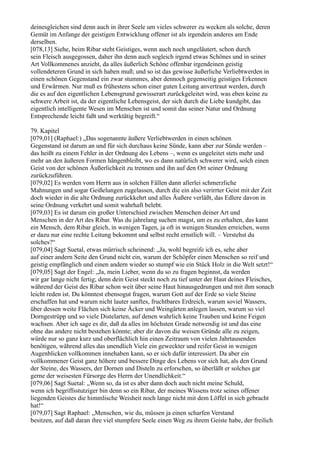 deinesgleichen sind denn auch in ihrer Seele um vieles schwerer zu wecken als solche, deren
Gemüt im Anfange der geistigen Entwicklung offener ist als irgendein anderes am Ende
derselben.
[078,13] Siehe, beim Ribar steht Geistiges, wenn auch noch ungeläutert, schon durch
sein Fleisch ausgegossen, daher ihn denn auch sogleich irgend etwas Schönes und in seiner
Art Vollkommenes anzieht, da alles äußerlich Schöne offenbar irgendeinen geistig
vollendeteren Grund in sich haben muß; und so ist das gewisse äußerliche Verliebtwerden in
einen schönen Gegenstand ein zwar stummes, aber dennoch gegenseitig geistiges Erkennen
und Erwärmen. Nur muß es frühestens schon einer guten Leitung anvertraut werden, durch
die es auf den eigentlichen Lebensgrund gewisserart zurückgeleitet wird, was eben keine zu
schwere Arbeit ist, da der eigentliche Lebensgeist, der sich durch die Liebe kundgibt, das
eigentlich intelligente Wesen im Menschen ist und somit das seiner Natur und Ordnung
Entsprechende leicht faßt und werktätig begreift.“

79. Kapitel
[079,01] (Raphael:) „Das sogenannte äußere Verliebtwerden in einen schönen
Gegenstand ist darum an und für sich durchaus keine Sünde, kann aber zur Sünde werden –
das heißt zu einem Fehler in der Ordnung des Lebens –, wenn es ungeleitet stets mehr und
mehr an den äußeren Formen hängenbleibt, wo es dann natürlich schwerer wird, solch einen
Geist von der schönen Äußerlichkeit zu trennen und ihn auf den Ort seiner Ordnung
zurückzuführen.
[079,02] Es werden vom Herrn aus in solchen Fällen dann allerlei schmerzliche
Mahnungen und sogar Geißelungen zugelassen, durch die ein also verirrter Geist mit der Zeit
doch wieder in die alte Ordnung zurückkehrt und alles Äußere verläßt, das Edlere davon in
seine Ordnung verkehrt und somit wahrhaft belebt.
[079,03] Es ist darum ein großer Unterschied zwischen Menschen deiner Art und
Menschen in der Art des Ribar. Was du jahrelang suchen magst, um es zu erhalten, das kann
ein Mensch, dem Ribar gleich, in wenigen Tagen, ja oft in wenigen Stunden erreichen, wenn
er dazu nur eine rechte Leitung bekommt und selbst recht ernstlich will. – Verstehst du
solches?“
[079,04] Sagt Suetal, etwas mürrisch scheinend: „Ja, wohl begreife ich es, sehe aber
auf einer andern Seite den Grund nicht ein, warum der Schöpfer einen Menschen so reif und
geistig empfänglich und einen andern wieder so stumpf wie ein Stück Holz in die Welt setzt!“
[079,05] Sagt der Engel: „Ja, mein Lieber, wenn du so zu fragen beginnst, da werden
wir gar lange nicht fertig; denn dein Geist steckt noch zu tief unter der Haut deines Fleisches,
während der Geist des Ribar schon weit über seine Haut hinausgedrungen und mit ihm sonach
leicht reden ist. Du könntest ebensogut fragen, warum Gott auf der Erde so viele Steine
erschaffen hat und warum nicht lauter sanftes, fruchtbares Erdreich, warum soviel Wassers,
über dessen weite Flächen sich keine Äcker und Weingärten anlegen lassen, warum so viel
Dorngestrüpp und so viele Distelarten, auf denen wahrlich keine Trauben und keine Feigen
wachsen. Aber ich sage es dir, daß da alles im höchsten Grade notwendig ist und das eine
ohne das andere nicht bestehen könnte; aber dir davon die weisen Gründe alle zu zeigen,
würde nur so ganz kurz und oberflächlich hin einen Zeitraum von vielen Jahrtausenden
benötigen, während alles das unendlich Viele ein geweckter und reifer Geist in wenigen
Augenblicken vollkommen innehaben kann, so er sich dafür interessiert. Da aber ein
vollkommener Geist ganz höhere und bessere Dinge des Lebens vor sich hat, als den Grund
der Steine, des Wassers, der Dornen und Disteln zu erforschen, so überläßt er solches gar
gerne der weisesten Fürsorge des Herrn der Unendlichkeit.“
[079,06] Sagt Suetal: „Wenn so, da ist es aber dann doch auch nicht meine Schuld,
wenn ich begriffsstutziger bin denn so ein Ribar, der meines Wissens trotz seines offener
liegenden Geistes die himmlische Weisheit noch lange nicht mit dem Löffel in sich gebracht
hat!“
[079,07] Sagt Raphael: „Menschen, wie du, müssen ja einen scharfen Verstand
besitzen, auf daß daran ihre viel stumpfere Seele einen Weg zu ihrem Geiste habe, der freilich
 