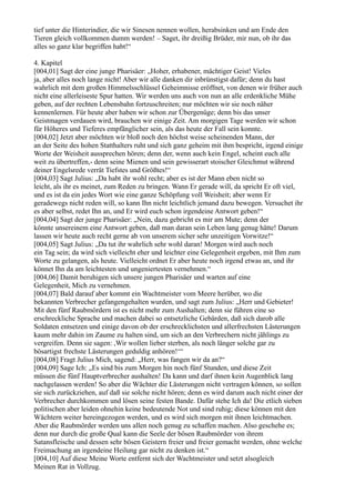 tief unter die Hinterindier, die wir Sinesen nennen wollen, herabsinken und am Ende den
Tieren gleich vollkommen dumm werden! – Saget, ihr dreißig Brüder, mir nun, ob ihr das
alles so ganz klar begriffen habt!“

4. Kapitel
[004,01] Sagt der eine junge Pharisäer: „Hoher, erhabener, mächtiger Geist! Vieles
ja, aber alles noch lange nicht! Aber wir alle danken dir inbrünstigst dafür; denn du hast
wahrlich mit dem großen Himmelsschlüssel Geheimnisse eröffnet, von denen wir früher auch
nicht eine allerleiseste Spur hatten. Wir werden uns auch von nun an alle erdenkliche Mühe
geben, auf der rechten Lebensbahn fortzuschreiten; nur möchten wir sie noch näher
kennenlernen. Für heute aber haben wir schon zur Übergenüge; denn bis das unser
Geistmagen verdauen wird, brauchen wir einige Zeit. Am morgigen Tage werden wir schon
für Höheres und Tieferes empfänglicher sein, als das heute der Fall sein konnte.
[004,02] Jetzt aber möchten wir bloß noch den höchst weise scheinenden Mann, der
an der Seite des hohen Statthalters ruht und sich ganz geheim mit ihm bespricht, irgend einige
Worte der Weisheit aussprechen hören; denn der, wenn auch kein Engel, scheint euch alle
weit zu übertreffen,- denn seine Mienen und sein gewisserart stoischer Gleichmut während
deiner Engelsrede verrät Tiefstes und Größtes!“
[004,03] Sagt Julius: „Da habt ihr wohl recht; aber es ist der Mann eben nicht so
leicht, als ihr es meinet, zum Reden zu bringen. Wann Er gerade will, da spricht Er oft viel,
und es ist da ein jedes Wort wie eine ganze Schöpfung voll Weisheit; aber wenn Er
geradewegs nicht reden will, so kann Ihn nicht leichtlich jemand dazu bewegen. Versuchet ihr
es aber selbst, redet Ihn an, und Er wird euch schon irgendeine Antwort geben!“
[004,04] Sagt der junge Pharisäer: „Nein, dazu gebricht es mir am Mute; denn der
könnte unsereinem eine Antwort geben, daß man daran sein Leben lang genug hätte! Darum
lassen wir heute auch recht gerne ab von unserem sicher sehr unzeitigen Vorwitze!“
[004,05] Sagt Julius: „Da tut ihr wahrlich sehr wohl daran! Morgen wird auch noch
ein Tag sein; da wird sich vielleicht eher und leichter eine Gelegenheit ergeben, mit Ihm zum
Worte zu gelangen, als heute. Vielleicht ordnet Er aber heute noch irgend etwas an, und ihr
könnet Ihn da am leichtesten und ungeniertesten vernehmen.“
[004,06] Damit beruhigen sich unsere jungen Pharisäer und warten auf eine
Gelegenheit, Mich zu vernehmen.
[004,07] Bald darauf aber kommt ein Wachtmeister vom Meere herüber, wo die
bekannten Verbrecher gefangengehalten wurden, und sagt zum Julius: „Herr und Gebieter!
Mit den fünf Raubmördern ist es nicht mehr zum Aushalten; denn sie führen eine so
erschreckliche Sprache und machen dabei so entsetzliche Gebärden, daß sich darob alle
Soldaten entsetzen und einige davon ob der erschrecklichsten und allerfrechsten Lästerungen
kaum mehr dahin im Zaume zu halten sind, um sich an den Verbrechern nicht jählings zu
vergreifen. Denn sie sagen: ,Wir wollen lieber sterben, als noch länger solche gar zu
bösartigst frechste Lästerungen geduldig anhören!‘“
[004,08] Fragt Julius Mich, sagend: „Herr, was fangen wir da an?“
[004,09] Sage Ich: „Es sind bis zum Morgen hin noch fünf Stunden, und diese Zeit
müssen die fünf Hauptverbrecher aushalten! Da kann und darf ihnen kein Augenblick lang
nachgelassen werden! So aber die Wächter die Lästerungen nicht vertragen können, so sollen
sie sich zurückziehen, auf daß sie solche nicht hören; denn es wird darum auch nicht einer der
Verbrecher durchkommen und lösen seine festen Bande. Dafür stehe Ich da! Die etlich sieben
politischen aber leiden ohnehin keine bedeutende Not und sind ruhig; diese können mit den
Wächtern weiter hereingezogen werden, und es wird sich morgen mit ihnen leichtmachen.
Aber die Raubmörder werden uns allen noch genug zu schaffen machen. Also geschehe es;
denn nur durch die große Qual kann die Seele der bösen Raubmörder von ihrem
Satansfleische und dessen sehr bösen Geistern freier und freier gemacht werden, ohne welche
Freimachung an irgendeine Heilung gar nicht zu denken ist.“
[004,10] Auf diese Meine Worte entfernt sich der Wachtmeister und setzt alsogleich
Meinen Rat in Vollzug.
 