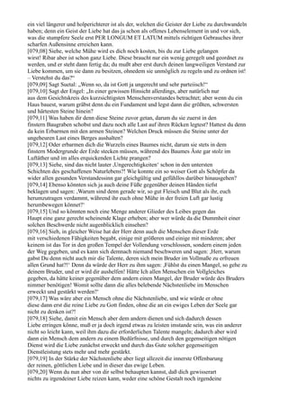 ein viel längerer und holperichterer ist als der, welchen die Geister der Liebe zu durchwandeln
haben; denn ein Geist der Liebe hat das ja schon als offenes Lebenselement in und vor sich,
was die stumpfere Seele erst PER LONGUM ET LATUM mittels richtigen Gebrauches ihrer
scharfen Außensinne erreichen kann.
[079,08] Siehe, welche Mühe wird es dich noch kosten, bis du zur Liebe gelangen
wirst! Ribar aber ist schon ganz Liebe. Diese braucht nur ein wenig geregelt und geordnet zu
werden, und er steht dann fertig da; du mußt aber erst durch deinen langweiligen Verstand zur
Liebe kommen, um sie dann zu besitzen, ohnedem sie unmöglich zu regeln und zu ordnen ist!
– Verstehst du das?“
[079,09] Sagt Suetal: „Wenn so, da ist Gott ja ungerecht und sehr parteiisch!“
[079,10] Sagt der Engel: „In einer gewissen Hinsicht allerdings, aber natürlich nur
aus dem Gesichtskreis des kurzsichtigsten Menschenverstandes betrachtet; aber wenn du ein
Haus bauest, warum gräbst denn du ein Fundament und legst dann die größten, schwersten
und härtesten Steine hinein?
[079,11] Was haben dir denn diese Steine zuvor getan, darum du sie zuerst in den
finstern Baugraben schobst und dazu noch alle Last auf ihren Rücken legtest? Hattest du denn
da kein Erbarmen mit den armen Steinen? Welchen Druck müssen die Steine unter der
ungeheuren Last eines Berges aushalten?
[079,12] Oder erbarmen dich die Wurzeln eines Baumes nicht, darum sie stets in dem
finstern Modergrunde der Erde stecken müssen, während des Baumes Äste gar stolz im
Luftäther und im alles erquickenden Lichte prangen?
[079,13] Siehe, sind das nicht lauter ,Ungerechtigkeiten‘ schon in den untersten
Schichten des geschaffenen Naturlebens?! Wie konnte ein so weiser Gott als Schöpfer da
wider allen gesunden Verstandessinn gar gleichgültig und gefühllos darüber hinausgehen?
[079,14] Ebenso könnten sich ja auch deine Füße gegenüber deinen Händen tiefst
beklagen und sagen: ,Warum sind denn gerade wir, so gut Fleisch und Blut als ihr, euch
herumzutragen verdammt, während ihr euch ohne Mühe in der freien Luft gar lustig
herumbewegen könnet?‘
[079,15] Und so könnten noch eine Menge anderer Glieder des Leibes gegen das
Haupt eine ganz gerecht scheinende Klage erheben; aber wer würde da die Dummheit einer
solchen Beschwerde nicht augenblicklich einsehen?
[079,16] Sieh, in gleicher Weise hat der Herr denn auch die Menschen dieser Erde
mit verschiedenen Fähigkeiten begabt, einige mit größeren und einige mit minderen; aber
keinem ist das Tor in den großen Tempel der Vollendung verschlossen, sondern einem jeden
der Weg gegeben, und es kann sich demnach niemand beschweren und sagen: ,Herr, warum
gabst Du denn nicht auch mir die Talente, deren sich mein Bruder im Vollmaße zu erfreuen
allen Grund hat?!‘ Denn da würde der Herr zu ihm sagen: ,Fühlst du einen Mangel, so gehe zu
deinem Bruder, und er wird dir aushelfen! Hätte Ich allen Menschen ein Vollgleiches
gegeben, da hätte keiner gegenüber dem andern einen Mangel, der Bruder würde des Bruders
nimmer benötigen! Womit sollte dann die alles belebende Nächstenliebe im Menschen
erweckt und gestärkt werden?‘
[079,17] Was wäre aber ein Mensch ohne die Nächstenliebe, und wie würde er ohne
diese dann erst die reine Liebe zu Gott finden, ohne die an ein ewiges Leben der Seele gar
nicht zu denken ist?!
[079,18] Siehe, damit ein Mensch aber dem andern dienen und sich dadurch dessen
Liebe erringen könne, muß er ja doch irgend etwas zu leisten imstande sein, was ein anderer
nicht so leicht kann, weil ihm dazu die erforderlichen Talente mangeln; dadurch aber wird
dann ein Mensch dem andern zu einem Bedürfnisse, und durch den gegenseitigen nötigen
Dienst wird die Liebe zunächst erweckt und durch das Gute solcher gegenseitigen
Dienstleistung stets mehr und mehr gestärkt.
[079,19] In der Stärke der Nächstenliebe aber liegt allezeit die innerste Offenbarung
der reinen, göttlichen Liebe und in dieser das ewige Leben.
[079,20] Wenn du nun aber von dir selbst behaupten kannst, daß dich gewisserart
nichts zu irgendeiner Liebe reizen kann, weder eine schöne Gestalt noch irgendeine
 