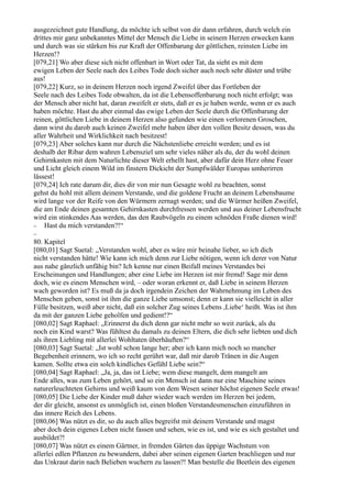 ausgezeichnet gute Handlung, da möchte ich selbst von dir dann erfahren, durch welch ein
drittes mir ganz unbekanntes Mittel der Mensch die Liebe in seinem Herzen erwecken kann
und durch was sie stärken bis zur Kraft der Offenbarung der göttlichen, reinsten Liebe im
Herzen!?
[079,21] Wo aber diese sich nicht offenbart in Wort oder Tat, da sieht es mit dem
ewigen Leben der Seele nach des Leibes Tode doch sicher auch noch sehr düster und trübe
aus!
[079,22] Kurz, so in deinem Herzen noch irgend Zweifel über das Fortleben der
Seele nach des Leibes Tode obwalten, da ist die Lebensoffenbarung noch nicht erfolgt; was
der Mensch aber nicht hat, daran zweifelt er stets, daß er es je haben werde, wenn er es auch
haben möchte. Hast du aber einmal das ewige Leben der Seele durch die Offenbarung der
reinen, göttlichen Liebe in deinem Herzen also gefunden wie einen verlorenen Groschen,
dann wirst du darob auch keinen Zweifel mehr haben über den vollen Besitz dessen, was du
aller Wahrheit und Wirklichkeit nach besitzest!
[079,23] Aber solches kann nur durch die Nächstenliebe erreicht werden; und es ist
deshalb der Ribar dem wahren Lebensziel um sehr vieles näher als du, der du wohl deinen
Gehirnkasten mit dem Naturlichte dieser Welt erhellt hast, aber dafür dein Herz ohne Feuer
und Licht gleich einem Wild im finstern Dickicht der Sumpfwälder Europas umherirren
lässest!
[079,24] Ich rate darum dir, dies dir von mir nun Gesagte wohl zu beachten, sonst
gehst du hohl mit allem deinem Verstande, und die goldene Frucht an deinem Lebensbaume
wird lange vor der Reife von den Würmern zernagt werden; und die Würmer heißen Zweifel,
die am Ende deinen gesamten Gehirnkasten durchfressen werden und aus deiner Lebensfrucht
wird ein stinkendes Aas werden, das den Raubvögeln zu einem schnöden Fraße dienen wird!
− Hast du mich verstanden?!“
−
80. Kapitel
[080,01] Sagt Suetal: „Verstanden wohl, aber es wäre mir beinahe lieber, so ich dich
nicht verstanden hätte! Wie kann ich mich denn zur Liebe nötigen, wenn ich derer von Natur
aus nahe gänzlich unfähig bin? Ich kenne nur einen Beifall meines Verstandes bei
Erscheinungen und Handlungen; aber eine Liebe im Herzen ist mir fremd! Sage mir denn
doch, wie es einem Menschen wird, – oder woran erkennt er, daß Liebe in seinem Herzen
wach geworden ist? Es muß da ja doch irgendein Zeichen der Wahrnehmung im Leben des
Menschen geben, sonst ist ihm die ganze Liebe umsonst; denn er kann sie vielleicht in aller
Fülle besitzen, weiß aber nicht, daß ein solcher Zug seines Lebens ,Liebe‘ heißt. Was ist ihm
da mit der ganzen Liebe geholfen und gedient!?“
[080,02] Sagt Raphael: „Erinnerst du dich denn gar nicht mehr so weit zurück, als du
noch ein Kind warst? Was fühltest du damals zu deinen Eltern, die dich sehr liebten und dich
als ihren Liebling mit allerlei Wohltaten überhäuften?“
[080,03] Sagt Suetal: „Ist wohl schon lange her; aber ich kann mich noch so mancher
Begebenheit erinnern, wo ich so recht gerührt war, daß mir darob Tränen in die Augen
kamen. Sollte etwa ein solch kindliches Gefühl Liebe sein?“
[080,04] Sagt Raphael: „Ja, ja, das ist Liebe; wem diese mangelt, dem mangelt am
Ende alles, was zum Leben gehört, und so ein Mensch ist dann nur eine Maschine seines
naturerleuchteten Gehirns und weiß kaum von dem Wesen seiner höchst eigenen Seele etwas!
[080,05] Die Liebe der Kinder muß daher wieder wach werden im Herzen bei jedem,
der dir gleicht, ansonst es unmöglich ist, einen bloßen Verstandesmenschen einzuführen in
das innere Reich des Lebens.
[080,06] Was nützt es dir, so du auch alles begreifst mit deinem Verstande und magst
aber doch dein eigenes Leben nicht fassen und sehen, wie es ist, und wie es sich gestaltet und
ausbildet?!
[080,07] Was nützt es einem Gärtner, in fremden Gärten das üppige Wachstum von
allerlei edlen Pflanzen zu bewundern, dabei aber seinen eigenen Garten brachliegen und nur
das Unkraut darin nach Belieben wuchern zu lassen?! Man bestelle die Beetlein des eigenen
 