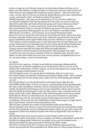 Gartens, reinige sie vom Unkraute, dünge sie mit dem rechten Dünger und besäe sie mit
Samen von edlen Pflanzen, auf daß man dann zur rechten Zeit auch eine rechte Freude wird
haben können an dem üppigen Pflanzenadel des eigenen Gartens! – Aber nun nichts mehr
weiter von dem; denn es wird nun von seiten des großen Meisters etwas Neues unternommen
werden, und da heißt es Herz und Kopf am rechten Flecke haben!“
[080,08] Sagt Ribar: „Aber sage uns, du Himmlischer, ob wir nicht eher (vorher) uns
zum Meister hinbegeben sollen und Ihm danken für all das Gute, was wir hier sicher nur
durch Seine große Güte und Gnade leiblich und geistig zum Genusse bekommen haben!“
[080,09] Sagt Raphael: „Er sieht nur aufs Herz; ist das in der Ordnung, so ist dann
alles in der Ordnung. Wenn Er euch aber reif finden wird, dann wird Er euch schon berufen
und euch die gemessene Weisung geben, was ihr in der Zukunft zu tun haben werdet.
[080,10] Aber jetzt heißt es, sich im Herzen, sich im ganzen Wesen bereit halten;
denn so Er etwas tut, da gilt das nicht nur für uns hier auf diesem Flecke, ebenso auch nicht
für dieses Land oder für diese ganze weite Erde, sondern das gilt gleich unter einem für die
ganze Unendlichkeit und Ewigkeit! Daher heißt es da alles wohl fassen in seiner tiefsten
Tiefe! Solches verstehet und beherziget es wohl! Denn jedes Wort aus dem Munde, der vom
ewigen Geiste Gottes in die Bewegung gesetzt wird, und jede darauf erfolgte Handlung hat
stets die unendlichste Tragweite! – Jetzt aber muß ich eure Gesellschaft wieder auf eine
Zeitlang verlassen und muß mich fügen dem Willen des großen Meisters.“
[080,11] Darauf verließ der Engel die Gesellschaft der zwölf und begab sich wieder
zu seinem Josoe, der nun schon so manches mit ihm zu verhandeln hatte; denn die vielen
Reden von allen Seiten haben den Josoe etwas verwirrt gemacht, und Raphael hatte nun zu
tun, um seinen Jünger in allem zurechtzubringen.

81. Kapitel
[081,01] Ich aber sagte nun: „Freunde, unser leibliches und geistiges Mittagsmahl hat
diesmal gut bei vier Stunden angedauert, und es ist darum Zeit, daß wir uns vom Tische
erheben! Wir wollen hinaus aufs Meer schauen, ob sich da nicht irgend etwas zuträgt, das da
unserer allseitigen Aufmerksamkeit wert ist!
[081,02] Zugleich mache Ich euch alle darauf aufmerksam, daß wir von jetzt an in
einer halben Stunde eine gänzliche Verfinsterung der Sonne erleben werden. Allein, niemand
aus euch mache sich da etwas daraus; denn es geht solch eine Verfinsterung ganz natürlich
vor sich!
[081,03] Der Mond, vom Abende (Westen) her schwebend in einer Höhe über der
Erde 98000 Stunden Weges, wird als ein massiver, undurchsichtiger Körper geradlinig über
die Sonne ziehen und dadurch verhindern, daß das Sonnenlicht auf einen Teil dieser Erde
einfalle; die gänzliche Verfinsterung wird nur einige Augenblicke währen; darauf wird sich
über dem Rande des Mondes gleich wieder die Sonne zeigen, und es wird dann lichter und
lichter auf der Erde werden. Während der vollen Verfinsterung aber werdet ihr die schönen
Sternbilder des Winters zu sehen bekommen, die man sonst im Sommer nie sehen kann.
[081,04] Ich sage euch das, um euch bei solchen Erscheinungen alle törichte Furcht
zu benehmen, und um euch die volle Natürlichkeit solcher Erscheinungen zu zeigen; darum
keine Furcht sonach, wenn die Erscheinung eintreten wird!
[081,05] Aber zu gleicher Zeit werden wir drei Handelsschiffe auf der Höhe des
Meeres entdecken; diese müssen vor dem Eintritt der Erscheinung ans Land gebracht werden,
weil der böse Aberglaube sonst die Schiffsknechte nötigen würde, eine gar selten schöne und
tugendsame Tochter eines biederen Griechen samt ihrem sie begleitenden Vater ins Meer zu
werfen.
[081,06] Denn beide reisen nach Jerusalem, um den Tempel zu sehen und sich mit
der Lehre der Juden an der Quelle vertraut zu machen, und führen zu dem Behufe auf den drei
Schiffen eine Menge großer Schätze mit, die nachher als eine gute Prise (Beute) in die
räuberischen Hände der argen griechischen Schiffsknechte fallen würden.
[081,07] Es ist darum keine Zeit zu verlieren; denn die Weltkörper gehen nach ihrem
Gesetze den gezeichneten Weg unaufhaltbar fort. Würde man sie in ihrem Gange hemmen, so
 