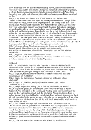 würde dadurch der Erde ein größter Schaden zugefügt werden, den ein Jahrtausend nicht
verwischen würde; werden aber die drei Schiffe etwas wunderlich schnell ans Ufer gebracht,
so erleidet dadurch niemand irgendeinen Schaden, sondern es kann für viele Arme dieser
Gegend ein recht großer natürlicher und geistiger Gewinn herausschauen. Darum nun schnell
ans Werk!“
[081,08] Alles eilt nun ans Ufer und stellt sich am selben in einer weitlaufenden
Linie auf. Aber Ich habe dabei auch Meine Not; denn Cyrenius mit seinem Gefolge, Meine
zwölf Jünger und einige, die uns schon lange begleiteten – bei sechzig an der Zahl –, die
dreißig jungen Pharisäer und Leviten unter ihren Rednern Hebram und Risa, die fünf unter
dem weisen Mathael und die zwölf unter ihren Suetal, Ribar und Bael drängen sich alle an
Mich und möchten alle, so gut es nur gehen kann, ganz in Meiner Nähe sein, während Ebahl
mit der Jarah und Raphael mit dem Josoe ohnehin ganz fest bei Mir sind und die Jarah sogar
Meinen Rock gar nicht mehr ausläßt. Der alte Markus mit seinem Weibe und Kindern möchte
nun auch in Meiner nächsten Nähe sein, und so ist die kleine Platznot erklärlich, in der Ich
Mich befinde. Aber der Raphael bringt bald alles in die beste Ordnung, da er in einem
Augenblicke alle die Ufergäste auf bequeme Plätze verteilt, Ich aber mit dem Cyrenius und
dem alten Markus ein Schiff besteige und im Angesichte der vielen Gäste knapp am Ufer aufund
abfahre, womit die Gäste und auch Meine Jünger ganz einverstanden sind.
[081,09] Aber nun naht der Mond sich schon stark der Sonne, und Ich berufe den
Raphael, sagend: „Du weißt, was nun not tut, daher kein Säumen mehr!“
[081,10] Und der Raphael sagt, eigentlich der Gäste wegen: „Herr, auf Eins oder mit
einiger Weile?“
[081,11] Sage Ich: „Nach zwölf Augenblicken auf Eins!“
[081,12] Die drei Schiffe aber standen so weit, daß man sie kaum bemerken konnte;
in der Linie mochten es wohl bei vier Stunden Weges sein.

82. Kapitel
[082,01] Cyrenius strengte vergebens seine Augen an; er konnte von keinem Schiffe
etwas wahrnehmen. Ebensoschlecht ging es dem Markus; aber andere sehr scharf sehende
Augen bemerkten die Schiffe wie drei Mücklein groß im Meere dahinziehen und sagten:
„Herr! Die haben bei günstigem Wind gute zwei Stunden bis an dieses Ufer!“
[082,02] Sage Ich „Sorget euch nur nicht darum; Mein Schiffsmann wird die Sache
zur rechten Zeit am Ufer haben!“
[082,03] Fragen die dreißig jungen Pharisäer: „Wo und wer ist der, dem solches
möglich ist?“
[082,04] Sage Ich: „Ihr kennet ja den jungen Mentor (Erzieher) des Cyrenius'
Ziehsohnes; der ist es!“
[082,05] Fragen ängstlich die dreißig: „Wo ist denn ein Schifflein für ihn bereit?“
[082,06] Sagt nun Raphael: „Ich brauche deren keines!“ und verschwindet in diesem
Augenblick. Alle erschrecken in der Meinung, der Jüngling sei ins Wasser gesprungen und
werde nun den Fischen gleich schnell nach den Schiffen im Wasser hinschießen. Denn es
wußten das noch viele nicht, daß Raphael eigentlich ein Engel und somit ein ganz reiner Geist
sei; viele hielten ihn für den Mentor des Josoe, während er nur ein Mentor der Jarah war. Aber
da er sich hier mehr mit dem Josoe denn mit der Jarah abgab, so galt er hier bei vielen als ein
junger Mentor des Josoe.
[082,07] Ehe sich aber die Frager noch recht umsahen, war Raphael auch schon am
Ufer mit den drei ziemlich großen Schiffen und stand an Bord desjenigen Schiffes, darin der
fromme Grieche mit seiner noch frömmeren Tochter sich voll Staunens und Entsetzens
befand; denn fürs erste kam ihm die unbegreiflich schnelle Landung an einer ihm ganz
unbekannten Küste wie ein Traum vor, und fürs zweite wußte er nicht, was er aus dem jungen
Schiffsmanne machen sollte und konnte sich über diese wunderbare Erscheinung auch keine
Rechenschaft geben; denn die Veränderung ist zu schnell erfolgt und hat ihn zu wunderlich
überrascht.
[082,08] Auch die Schiffsknechte standen bei ihren Rudern voll Staunens wie
 