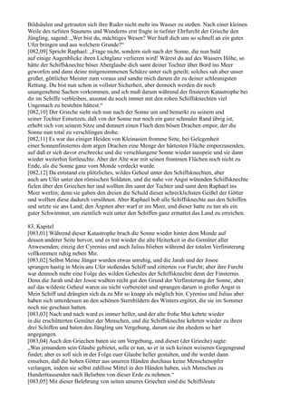 Bildsäulen und getrauten sich ihre Ruder nicht mehr ins Wasser zu stoßen. Nach einer kleinen
Weile des tiefsten Staunens und Wunderns erst fragte in tiefster Ehrfurcht der Grieche den
Jüngling, sagend: „Wer bist du, mächtiges Wesen? Wer hieß dich uns so schnell an ein gutes
Ufer bringen und aus welchem Grunde?“
[082,09] Spricht Raphael: „Frage nicht, sondern sieh nach der Sonne, die nun bald
auf einige Augenblicke ihren Lichtglanz verlieren wird! Wärest du auf des Wassers Höhe, so
hätte der Schiffsknechte böser Aberglaube dich samt deiner Tochter über Bord ins Meer
geworfen und dann deine mitgenommenen Schätze unter sich geteilt; solches sah aber unser
großer, göttlicher Meister zum voraus und sandte mich darum dir zu deiner schleunigsten
Rettung. Du bist nun schon in vollster Sicherheit, aber dennoch werden dir noch
unangenehme Sachen vorkommen, und ich muß darum während der finsteren Katastrophe bei
dir im Schiffe verbleiben, ansonst du noch immer mit den rohen Schiffsknechten viel
Ungemach zu bestehen hättest.“
[082,10] Der Grieche sieht sich nun nach der Sonne um und bemerkt zu seinem und
seiner Tochter Entsetzen, daß von der Sonne nur noch ein ganz schmaler Rand übrig ist,
erhebt sich von seinem Sitze und donnert einen Fluch dem bösen Drachen empor, der die
Sonne nun total zu verschlingen drohe.
[082,11] Es war das einiger Heiden von Kleinasien fromme Sitte, bei Gelegenheit
einer Sonnenfinsternis dem argen Drachen eine Menge der härtesten Flüche emporzusenden,
auf daß er sich davor erschrecke und die verschlungene Sonne wieder ausspeie und sie dann
wieder weiterhin fortleuchte. Aber der Alte war mit seinen frommen Flüchen noch nicht zu
Ende, als die Sonne ganz vom Monde verdeckt wurde.
[082,12] Da entstand ein plötzliches, wildes Geheul unter den Schiffsknechten, aber
auch am Ufer unter den römischen Soldaten, und die nahe vor Angst wütenden Schiffsknechte
fielen über den Griechen her und wollten ihn samt der Tochter und samt dem Raphael ins
Meer werfen; denn sie gaben den dreien die Schuld dieser schrecklichsten Geißel der Götter
und wollten diese dadurch versöhnen. Aber Raphael hob alle Schiffsknechte aus den Schiffen
und setzte sie ans Land; den Ärgsten aber warf er ins Meer, und dieser hatte zu tun als ein
guter Schwimmer, um ziemlich weit unter den Schiffen ganz ermattet das Land zu erreichen.

83. Kapitel
[083,01] Während dieser Katastrophe brach die Sonne wieder hinter dem Monde auf
dessen anderer Seite hervor, und es trat wieder die alte Heiterkeit in die Gemüter aller
Anwesenden; einzig der Cyrenius und auch Julius blieben während der totalen Verfinsterung
vollkommen ruhig neben Mir.
[083,02] Selbst Meine Jünger wurden etwas unruhig, und die Jarah und der Josoe
sprangen hastig in Mein ans Ufer stoßendes Schiff und zitterten vor Furcht; aber ihre Furcht
war dennoch mehr eine Folge des wilden Geheules der Schiffsknechte denn der Finsternis.
Denn die Jarah und der Josoe wußten recht gut den Grund der Verfinsterung der Sonne, aber
auf das wildeste Geheul waren sie nicht vorbereitet und sprangen darum in großer Angst in
Mein Schiff und drängten sich da zu Mir so knapp als möglich hin. Cyrenius und Julius aber
haben sich unterdessen an den schönen Sternbildern des Winters ergötzt, die sie im Sommer
noch nie geschaut hatten.
[083,03] Nach und nach ward es immer heller, und der alte frohe Mut kehrte wieder
in die erschütterten Gemüter der Menschen, und die Schiffsknechte kehrten wieder zu ihren
drei Schiffen und baten den Jüngling um Vergebung, darum sie ihn ehedem so hart
angegangen.
[083,04] Auch den Griechen baten sie um Vergebung, und dieser (der Grieche) sagte:
„Was jemandem sein Glaube gebietet, solle er tun, so er in sich keinen weiseren Gegengrund
findet; aber es soll sich in der Folge euer Glaube heller gestalten, und ihr werdet dann
einsehen, daß die hohen Götter aus unseren Händen durchaus keine Menschenopfer
verlangen, indem sie selbst zahllose Mittel in den Händen haben, sich Menschen zu
Hunderttausenden nach Belieben von dieser Erde zu nehmen.“
[083,05] Mit dieser Belehrung von seiten unseres Griechen sind die Schiffsleute
 