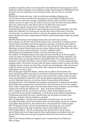 zufrieden und geloben, daß sie in der Zukunft bei einer ähnlichen Erscheinung seiner weisen
Belehrung vollends eingedenk sein und bleiben werden. Darauf fragen die Schiffsknechte den
Griechen, ob er nun seine Reise weiter fortsetzen werde, oder ob er hier zu verweilen
gedenke.
[083,06] Der Grieche aber sagt: „Seht ihr nicht diesen mächtigen Jüngling unter
uns?! Er hat mir Gutes erwiesen und mich gerettet aus eurer blinden Glaubenswut; ihm
schulde ich mein und meiner einzigen, allerliebsten Tochter Leben. Er allein ist nun mein
Gebieter, und was er sagen wird, das werde ich auch tun; ohne sein Wort und seinen Willen
aber wird von hier auch in zehn Jahren nicht um ein Haar breit weiter gereist!
[083,07] Dazu sagt mir eine gute innere Stimme, daß ich auf diesem
unansehnlichsten Flecke mehr denn in ganz Jerusalem schon jetzt gefunden habe. Ich werde
darum hier verbleiben. Ich werde nun nur mit dem Wirte dieses Ortes reden, ob ich hier
verweilen kann. Ist solches hier tunlich, so lasse ich dann gleich meine Lasttiere ans Ufer
setzen und dann alle meine mitgenommenen Schätze, und ihr könnet dann wieder eure Schiffe
flottmachen.“
[083,08] Während dieser Unterredung kommen aber auch schon Ich, Cyrenius,
Julius, Markus, der alte Wirt und die Jarah und der Josoe in das Schiff, in welchem sich der
Grieche befand, und Markus spricht ihn sogleich an und sagt: „Freund! Du siehst, daß ein
ehrlicher Hauswirt nie einen Mangel an Gästen hat. Sieh, ich bin der Wirt dieses Ortes und
beherberge in meiner kleinen Hütte und unter meinen Zelten alle die lieben Gäste, die du hier
siehst; aber für dich ist auch noch Raum, so du hier verbleiben willst!“
[083,09] Sagt gar freundlich der Grieche: „Freund, ich brauche nur einen
Geviertfleck von dreißig Schritten in die Länge und zehn in die Breite, da laß ich sogleich
meine drei guten und kostbaren Zelte durch meine mitgenommenen Diener aufrichten, und
ich bin dann schon versorgt; denn Speisen und Getränke führe ich in großer Menge mit mir
und besitze viel Goldes und Silbers, um mir welche zu erkaufen, so mir die mitgenommenen
ausgehen sollten. Also besitze ich auch Futter für meine Lasttiere und bin so und so mit allem
möglichen bestens versorgt; nur einen Platz, um alles das unterzubringen, habe ich nicht und
werde ihn sonach von dir auf eine Zeit mieten. Was verlangst du für den ausgesprochenen
Flächenraum von Tag zu Tag?“
[083,10] Sagt ganz freundlich Markus: „Wohl weiß ich, daß bei euch Griechen stets
genaue Rechnung geführt wird; aber bei uns Römern und besseren Juden ist das nicht üblich.
Du bleibst hier, solange es dir beliebt, und es wird von dir nichts verlangt werden als deine
wahre und aufrichtige Freundschaft; willst du aber danebst irgendeinem armen, sich hierher
verirrten Menschen etwas tun, so wird das deinem Ermessen ohne alle Rechnung
anheimgestellt sein. Laß du demnach nur auspacken und mache dir es bequem wie im Hause
deiner Stadt; denn solange du hier verweilen willst, steht dir nicht nur der von dir verlangte
Fleck Landes, sondern mein ganzer eben nicht ganz kleiner Grund zu Gebote, und auf meinen
Tischen wird auch für dich gedeckt sein! – Sage, ob du damit zufrieden bist!“
[083,11] Sagt der Grieche: „Ja, Freund, wenn du so redest, dann beschämst du mich
ja, und ich bin in einer großen Verlegenheit, so ich dir deine große, höchst uneigennützige
Freundschaft gewisserart mit nichts vergelten kann, und ich getraue mir kaum, einen
Gebrauch von deiner wahrsten Großmut zu machen!“
[083,12] Sagt Markus: „Freund, deine Freundschaft wird doch mehr wert sein als alle
die großen Erdschätze, die du mit dir führest, deren ich nicht benötige, da ich nun vielleicht
noch größere denn du besitze; aber freilich nicht so sehr materiell als vielmehr geistig!“
[083,13] Sagt der Grieche: „Da hast du demnach also schon lange das, was ich und
diese meine Tochter schon lange vergeblich suchen in allen Winkeln der Erde?“
[083,14] Sagt Markus: „Was dir nun die ganze Erde und alle Sterne und die Sonne
und der Mond nicht, kein Tempel und kein Orakel geben können, das findest du hier auf
diesem Flecke. Darum lasse nur gleich auspacken, denn du bist nun schon am rechten
Flecke!“
[083,15] Der Grieche befiehlt nun sogleich seinen vierzehn Dienern, die Hände ans
Werk zu legen.
 