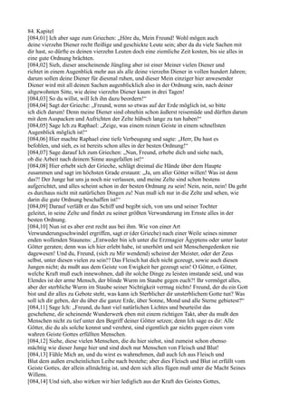 84. Kapitel
[084,01] Ich aber sage zum Griechen: „Höre du, Mein Freund! Wohl mögen auch
deine vierzehn Diener recht fleißige und geschickte Leute sein; aber da du viele Sachen mit
dir hast, so dürfte es deinen vierzehn Leuten doch eine ziemliche Zeit kosten, bis sie alles in
eine gute Ordnung brächten.
[084,02] Sieh, dieser anscheinende Jüngling aber ist einer Meiner vielen Diener und
richtet in einem Augenblick mehr aus als alle deine vierzehn Diener in vollen hundert Jahren;
darum sollen deine Diener für diesmal ruhen, und dieser Mein einziger hier anwesender
Diener wird mit all deinen Sachen augenblicklich also in der Ordnung sein, nach deiner
altgewohnten Sitte, wie deine vierzehn Diener kaum in drei Tagen!
[084,03] So du willst, will Ich ihn dazu beordern!“
[084,04] Sagt der Grieche: „Freund, wenn so etwas auf der Erde möglich ist, so bitte
ich dich darum! Denn meine Diener sind ohnehin schon äußerst reisemüde und dürften darum
mit dem Auspacken und Aufrichten der Zelte hübsch lange zu tun haben!“
[084,05] Sage Ich zu Raphael: „Zeige, was einem reinen Geiste in einem schnellsten
Augenblick möglich ist!“
[084,06] Hier machte Raphael eine tiefe Verbeugung und sagte: „Herr, Du hast es
befohlen, und sieh, es ist bereits schon alles in der besten Ordnung!“
[084,07] Sage darauf Ich zum Griechen: „Nun, Freund, erhebe dich und siehe nach,
ob die Arbeit nach deinem Sinne ausgefallen ist!“
[084,08] Hier erhebt sich der Grieche, schlägt dreimal die Hände über dem Haupte
zusammen und sagt im höchsten Grade erstaunt: „Ja, um aller Götter willen! Was ist denn
das?! Der Junge hat uns ja noch nie verlassen, und meine Zelte sind schon bestens
aufgerichtet, und alles scheint schon in der besten Ordnung zu sein! Nein, nein, nein! Da geht
es durchaus nicht mit natürlichen Dingen zu! Nun muß ich nur in die Zelte und sehen, wie
darin die gute Ordnung beschaffen ist!“
[084,09] Darauf verläßt er das Schiff und begibt sich, von uns und seiner Tochter
geleitet, in seine Zelte und findet zu seiner größten Verwunderung im Ernste alles in der
besten Ordnung.
[084,10] Nun ist es aber erst recht aus bei ihm. Wie von einer Art
Verwunderungsschwindel ergriffen, sagt er (der Grieche) nach einer Weile seines nimmer
enden wollenden Staunens: „Entweder bin ich unter die Erzmagier Ägyptens oder unter lauter
Götter geraten; denn was ich hier erlebt habe, ist unerhört und seit Menschengedenken nie
dagewesen! Und du, Freund, (sich zu Mir wendend) scheinst der Meister, oder der Zeus
selbst, unter diesen vielen zu sein!? Das Fleisch hat dich nicht gezeugt, sowie auch diesen
Jungen nicht; du mußt aus dem Geiste von Ewigkeit her gezeugt sein! O Götter, o Götter,
welche Kraft muß euch innewohnen, daß ihr solche Dinge zu leisten imstande seid, und was
Elendes ist der arme Mensch, der blinde Wurm im Staube gegen euch?! Ihr vermöget alles,
aber der sterbliche Wurm im Staube seiner Nichtigkeit vermag nichts! Freund, der du ein Gott
bist und dir alles zu Gebote steht, was kann ich Sterblicher dir unsterblichem Gotte tun? Was
soll ich dir geben, der du über die ganze Erde, über Sonne, Mond und alle Sterne gebietest?“
[084,11] Sage Ich: „Freund, du hast viel natürlichen Lichtes und beurteilst das
geschehene, dir scheinende Wunderwerk eben mit einem richtigen Takt, aber du mußt den
Menschen nicht zu tief unter den Begriff deiner Götter setzen; denn Ich sage es dir: Alle
Götter, die du als solche kennst und verehrst, sind eigentlich gar nichts gegen einen vom
wahren Geiste Gottes erfüllten Menschen.
[084,12] Siehe, diese vielen Menschen, die du hier siehst, sind zumeist schon ebenso
mächtig wie dieser Junge hier und sind doch nur Menschen von Fleisch und Blut!
[084,13] Fühle Mich an, und du wirst es wahrnehmen, daß auch Ich aus Fleisch und
Blut dem außen erscheinlichen Leibe nach bestehe; aber dies Fleisch und Blut ist erfüllt vom
Geiste Gottes, der allein allmächtig ist, und dem sich alles fügen muß unter die Macht Seines
Willens.
[084,14] Und sieh, also wirken wir hier lediglich aus der Kraft des Geistes Gottes,
 