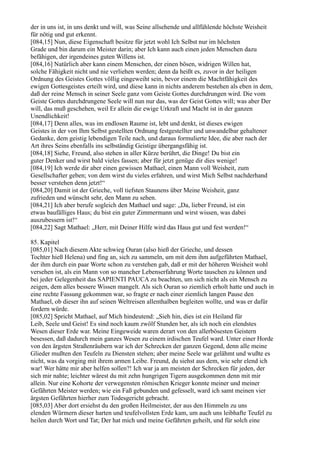 der in uns ist, in uns denkt und will, was Seine allsehende und allfühlende höchste Weisheit
für nötig und gut erkennt.
[084,15] Nun, diese Eigenschaft besitze für jetzt wohl Ich Selbst nur im höchsten
Grade und bin darum ein Meister darin; aber Ich kann auch einen jeden Menschen dazu
befähigen, der irgendeines guten Willens ist.
[084,16] Natürlich aber kann einem Menschen, der einen bösen, widrigen Willen hat,
solche Fähigkeit nicht und nie verliehen werden; denn da heißt es, zuvor in der heiligen
Ordnung des Geistes Gottes völlig eingeweiht sein, bevor einem die Machtfähigkeit des
ewigen Gottesgeistes erteilt wird, und diese kann in nichts anderem bestehen als eben in dem,
daß der reine Mensch in seiner Seele ganz vom Geiste Gottes durchdrungen wird. Die vom
Geiste Gottes durchdrungene Seele will nun nur das, was der Geist Gottes will; was aber Der
will, das muß geschehen, weil Er allein die ewige Urkraft und Macht ist in der ganzen
Unendlichkeit!
[084,17] Denn alles, was im endlosen Raume ist, lebt und denkt, ist dieses ewigen
Geistes in der von Ihm Selbst gestellten Ordnung festgestellter und unwandelbar gehaltener
Gedanke, dem geistig lebendigen Teile nach, und daraus formulierte Idee, die aber nach der
Art ihres Seins ebenfalls ins selbständig Geistige übergangsfähig ist.
[084,18] Siehe, Freund, also stehen in aller Kürze berührt, die Dinge! Du bist ein
guter Denker und wirst bald vieles fassen; aber für jetzt genüge dir dies wenige!
[084,19] Ich werde dir aber einen gewissen Mathael, einen Mann voll Weisheit, zum
Gesellschafter geben; von dem wirst du vieles erfahren, und wirst Mich Selbst nachderhand
besser verstehen denn jetzt!“
[084,20] Damit ist der Grieche, voll tiefsten Staunens über Meine Weisheit, ganz
zufrieden und wünscht sehr, den Mann zu sehen.
[084,21] Ich aber berufe sogleich den Mathael und sage: „Da, lieber Freund, ist ein
etwas baufälliges Haus; du bist ein guter Zimmermann und wirst wissen, was dabei
auszubessern ist!“
[084,22] Sagt Mathael: „Herr, mit Deiner Hilfe wird das Haus gut und fest werden!“

85. Kapitel
[085,01] Nach diesem Akte schwieg Ouran (also hieß der Grieche, und dessen
Tochter hieß Helena) und fing an, sich zu sammeln, um mit dem ihm aufgeführten Mathael,
der ihm durch ein paar Worte schon zu verstehen gab, daß er mit der höheren Weisheit wohl
versehen ist, als ein Mann von so mancher Lebenserfahrung Worte tauschen zu können und
bei jeder Gelegenheit das SAPIENTI PAUCA zu beachten, um sich nicht als ein Mensch zu
zeigen, dem alles bessere Wissen mangelt. Als sich Ouran so ziemlich erholt hatte und auch in
eine rechte Fassung gekommen war, so fragte er nach einer ziemlich langen Pause den
Mathael, ob dieser ihn auf seinen Weltreisen allenthalben begleiten wollte, und was er dafür
fordern würde.
[085,02] Spricht Mathael, auf Mich hindeutend: „Sieh hin, dies ist ein Heiland für
Leib, Seele und Geist! Es sind noch kaum zwölf Stunden her, als ich noch ein elendstes
Wesen dieser Erde war. Meine Eingeweide waren derart von den allerbösesten Geistern
besessen, daß dadurch mein ganzes Wesen zu einem irdischen Teufel ward. Unter einer Horde
von den ärgsten Straßenräubern war ich der Schrecken der ganzen Gegend, denn alle meine
Glieder mußten den Teufeln zu Diensten stehen; aber meine Seele war gelähmt und wußte es
nicht, was da vorging mit ihrem armen Leibe. Freund, du siehst aus dem, wie sehr elend ich
war! Wer hätte mir aber helfen sollen?! Ich war ja am meisten der Schrecken für jeden, der
sich mir nahte; leichter wärest du mit zehn hungrigen Tigern ausgekommen denn mit mir
allein. Nur eine Kohorte der verwegensten römischen Krieger konnte meiner und meiner
Gefährten Meister werden; wie ein Faß gebunden und gefesselt, ward ich samt meinen vier
ärgsten Gefährten hierher zum Todesgericht gebracht.
[085,03] Aber dort ersiehst du den großen Heilmeister, der aus den Himmeln zu uns
elenden Würmern dieser harten und teufelvollsten Erde kam, um auch uns leibhafte Teufel zu
heilen durch Wort und Tat; Der hat mich und meine Gefährten geheilt, und für solch eine
 