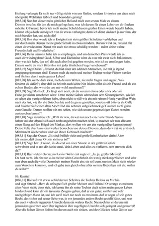 Heilung verlangte Er nicht nur völlig nichts von uns fünfen, sondern Er erwies uns dazu noch
übergroße Wohltaten leiblich und besonders geistig!
[085,04] Nun hat dieser mein göttlicher Heiland mich zum ersten Male zu einem
Dienste berufen, für den du mich gefragt hast, was ich darum für einen Lohn von dir fordern
möchte. O Freund, bevor ich nicht meine Schuld diesem großen Einen werde bezahlt haben,
könnte ich ja doch unmöglich von dir etwas verlangen; denn ich diene dadurch ja nur Ihm, der
mich berufen hat, und nicht dir!
[085,05] Ihm aber werde ich in Ewigkeit ein stets größter Schuldner verbleiben und
nur durch mein Dienen meine große Schuld in etwas mindern. Darum wirst du, Freund, für
einen dir erwiesenen Dienst mir auch nie etwas schuldig werden – außer deine wahre
Freundschaft und Bruderliebe!
[085,06] Denn umsonst habe ich es empfangen, und um denselben Preis werde ich es
auch dir wiedergeben! Gold, Silber und Edelsteine wirst du von mir zwar nicht bekommen;
aber was ich habe, das soll dir auch also frei gegeben werden, wie ich es empfangen habe.
Darum wolle du mich fürderhin mit jeder ähnlichen Frage verschonen!“
[085,07] Sagt Ouran: „Freund, du bist einer der edelsten Menschen, die mir je irgend
entgegengekommen sind! Darum mußt du mein und meiner Tochter weiser Führer werden
und bleiben durch mein ganzes Leben!
[085,08] Ich werde dich zwar, nach deinem Willen, nie mehr fragen und sagen: ,Was
forderst du dafür?‘; aber daß du bei mir auch keine Not leiden sollst als ein Freund und als ein
echter Bruder, das wirst du von mir wohl annehmen?!“
[085,09] Sagt Mathael: „Es fragt sich noch, ob du von mir etwas oder alles oder am
Ende gar nichts annehmen wirst! Denn meine Gaben schmecken dem Sinnengaumen, wie ich
es schon ein wenig erfahren habe, eben nicht so süß wie ein mit reinem Honig versüßter Wein
nach der Art, wie ihn die Griechen hie und da gerne genießen, sondern oft bitterer als Galle
und frischer Saft einer alten Aloe! Und das nehmen süßgeschmäckige Gaumen nicht gerne
zum Genuße! Darum wollen wir erst sehen, wie sich unsere gegenseitigen Gaben werden
austauschen lassen!“
[085,10] Sage inmitten Ich: „Wißt ihr was, da wir nun noch eine volle Stunde Sonne
haben und der Abend sich auch recht angenehm machen wird, so machen wir nun allesamt
einen Gang auf den Hügel des Markus; dort wollen wir uns ein wenig näher kennenlernen!
Deine Zelte aber lasse einstweilen bewachen von deinen Dienern; denn du wirst sie erst nach
Mitternacht wiedersehen und von ihnen Gebrauch machen!“
[085,11] Sagt der Ouran: „Es sind freilich viele und große Kostbarkeiten darin! Aber
ich meine, daß dieser Ort ein sicherer ist!“
[085,12] Sage Ich: „Freund, als du erst vor einer Stunde in der größten Gefahr
schwebtest und es mit dir dahin stand, dein Leben und alles zu verlieren, wer errettete dich
da?“
[085,13] Hier stutzte Ouran; nach einer Weile erst sagte er: „Ja, ja, großer Meister!
Du hast recht, ich bin nur so in meiner alten Gewohnheit ein wenig steckengeblieben und sehe
nun eben auch die volle Dummheit meiner Furcht ein; sie soll zum zweiten Male nicht wieder
zum Vorschein kommen, und ich gehe nun gleich ohne alles weitere Bedenken mit dir, wohin
du willst!“

86. Kapitel
[086,01] Hierauf tritt etwas schüchternen Schrittes die Tochter Helena zu Mir hin
und sagt bittend: „Herr, du unbegreiflich großer Meister und Heiland! O verarge es meinem
alten Vater nicht; denn sieh, ich kenne ihn als seine Tochter doch schon mein ganzes Leben
hindurch und kann dir ein treuestes Zeugnis geben, daß er ein guter, sanfter und sehr
nachgiebiger Mann ist, und ich weiß mich nie noch zu entsinnen, daß er sogar oft ein gutes
Recht, das sicher auf seiner Seite war, je vor jemandes andern Recht gestellt hätte, und war
das auch vielmehr irgendein Unrecht denn ein wahres Recht. Nie noch hat er darum mit
jemandem gestritten oder über irgendein ihm zugefügtes Unrecht sich geärgert und gemurret!
Aber die hohen Götter ließen ihn darum auch nie sinken, und des Glückes holde Göttin war
 