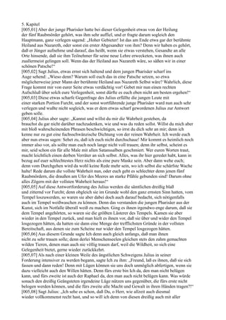 5. Kapitel
[005,01] Aber der junge Pharisäer hatte bei dieser Gelegenheit etwas von der Heilung
der fünf Raubmörder gehört, was ihm sehr auffiel, und er fragte darum sogleich den
Hauptmann, ganz verlegen sagend: „Hoher Gebieter! Ist das am Ende etwa gar der berühmte
Heiland aus Nazareth, oder sonst ein erster Abgesandter von ihm? Denn wir haben es gehört,
daß er Jünger aufnehme und darauf, das heißt, wenn sie etwas verstehen, Gesandte an alle
Orte hinsende, daß sie ihm Teilnehmer für seine neue Lehre erwecketen, was ihnen auch
zuallermeist gelingen soll. Wenn das der Heiland aus Nazareth wäre, so säßen wir in einer
schönen Patsche!“
[005,02] Sagt Julius, etwas ernst sich haltend und dem jungen Pharisäer scharf ins
Auge sehend: „Wieso denn? Warum soll euch das in eine Patsche setzen, so etwa
möglicherweise jener Mann der berühmte Heiland aus Nazareth Selbst wäre? Wahrlich, diese
Frage kommt mir von eurer Seite etwas verdächtig vor! Gebet mir nun einen rechten
Aufschluß über solch eure Verlegenheit, sonst dürfte es euch eben nicht am besten ergehen!“
[005,03] Diese etwas scharfe Gegenfrage des Julius erfüllte die jungen Leute mit
einer starken Portion Furcht, und der sonst wortführende junge Pharisäer ward nun auch sehr
verlegen und wußte nicht sogleich, was er dem etwas scharf gewordenen Julius zur Antwort
geben solle.
[005,04] Julius aber sagte: „Kannst und willst du mir die Wahrheit gestehen, da
brauchst du gar nicht darüber nachzudenken, wie und was du reden sollst. Willst du mich aber
mit bloß wahrscheinenden Phrasen beschwichtigen, so irrst du dich sehr an mir; denn ich
kenne nur zu gut eine fuchsschwänzische Dichtung von der reinen Wahrheit. Ich werde euch
aber nun etwas sagen: Sehet zu, daß ich euch nicht durchschaue! Mir kommt es heimlich noch
immer also vor, als sollte man euch noch lange nicht voll trauen; denn ihr selbst, scheint es
mir, seid schon ein für alle Male mit allen Satanssalben geschmiert. Wer euren Worten traut,
macht leichtlich einen derben Verräter an sich selbst. Alles, was ihr hier geredet habt, kann in
bezug auf euer schlechtestes Herz nichts als eine pure Maske sein. Aber dann wehe euch;
denn vom Durchgehen wird da wohl keine Rede mehr sein, wo ich selbst die schärfste Wache
halte! Rede darum die vollste Wahrheit nun, oder euch geht es schlechter denn jenen fünf
Raubmördern, die draußen am Ufer des Meeres an starke Pfähle gebunden sind! Darum ohne
alles Zögern mit der vollsten Wahrheit heraus!“
[005,05] Auf diese Antwortforderung des Julius werden die sämtlichen dreißig blaß
und zitternd vor Furcht; denn obgleich sie im Grunde wohl den ganz ernsten Sinn hatten, vom
Tempel loszuwerden, so waren sie aber dabei doch auch darauf bedacht, sich nötigenfalls
auch im Tempel weißwaschen zu können. Denn das verstanden die jungen Pharisäer aus der
Kunst, sich im Notfalle überall weiß zu machen. Ging es ihnen irgendwo enge darum, daß sie
dem Tempel angehörten, so waren sie die größten Lästerer des Tempels. Kamen sie aber
wieder in den Tempel zurück, und man hielt es ihnen vor, daß sie über und wider den Tempel
losgezogen hätten, da hatten sie dann eine Menge der trefflichsten Gründe in der vollsten
Bereitschaft, aus denen sie zum Scheine nur wider den Tempel losgezogen hätten.
[005,06] Aus diesem Grunde sagte Ich denn auch gleich anfangs, daß man ihnen
nicht zu sehr trauen solle; denn derlei Menschenseelen gleichen stets den zahm gemachten
wilden Tieren, denen man auch nie völlig trauen darf, weil die Wildheit, so sich eine
Gelegenheit bietet, gerne wieder zurückkehrt.
[005,07] Als nach einer kleinen Weile des ängstlichen Schweigens Julius in seiner
Forderung intensiver zu werden begann, sagte Ich zu ihm: „Freund, laß es ihnen, daß sie sich
fassen und dann reden! Denn mit Lügen können sie uns doch unmöglich abfertigen, wenn sie
dazu vielleicht auch den Willen hätten. Denn fürs erste bin Ich da, den man nicht belügen
kann, und fürs zweite ist auch der Raphael da, den man auch nicht belügen kann. Was würde
sonach den dreißig Geängsteten irgendeine Lüge nützen uns gegenüber, die fürs erste nicht
belogen werden können, und die fürs zweite alle Macht und Gewalt in ihren Händen tragen?!“
[005,08] Sagt Julius: „Ich sehe es schon, daß Du, o Herr, wie allzeit auch diesmal
wieder vollkommenst recht hast, und so will ich denn von diesen dreißig auch mit aller
 