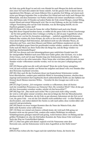 die Erde eine große Kugel ist und sich vom Abende bis nach Morgen hin dreht und darum
stets einen Teil nach dem andern der Sonne zukehrt. Auf der ganzen Erde ist darum stets an
irgendeinem Orte Morgen, auf einem früheren Orte zu gleicher Zeit Mittag, auf einem noch
weiter gen Morgen liegenden Orte zu derselben Zeit Abend und noch tiefer nach Morgen hin
Mitternacht, und diese benannten vier Punkte schieben sich immer unaufhaltsam vorwärts,
also, daß binnen nahe 24 Stunden auf jedem Punkte der Erde einmal Morgen, einmal Mittag,
einmal Abend und einmal Mitternacht wird. Das ist eine Ordnung, an der, bei Gefahr einer
völligen Vernichtung alles auf der Erde Seienden, was die Bewegung betrifft, nie ein
Haarbreit geändert werden darf!
[087,03] Denn sollte Ich nun die Sonne der vollen Wahrheit nach noch eine Stunde
lang über dieser Gegend leuchten lassen, so müßte Ich die ganze Erde in ihrem Umschwunge
– der bei dem großen Kreise ihres Umfanges so heftig ist, daß ein paar Augenblicke schon
einen Weg wie von hier bis Jerusalem zurücklegen –, natürlich augenblicklich hemmen.
Dadurch aber würden alle freien Körper, die nicht zu fest mit der Erde im Verbande stehen,
einen derart heftigen Stoß bekommen, daß dadurch nicht nur alle lebenden Wesen, als
Menschen und Tiere, samt ihren Häusern und Hütten und Palästen stundenweit mit der
größten Heftigkeit gegen Osten hin geschleudert werden würden, sondern ein solcher Stoß
triebe auch die Meere aus ihren Tiefen über die Berge hin, und die Berge würden wie
Sperlinge durcheinanderfliegen!
[087,04] Aus diesem euch nun bekanntgegebenen ganz natürlichen Grunde kann Ich
der naturgemäßen Wahrheit nach eurer Bitte kein Gehör geben; aber Ich kann, wie zu den
Zeiten Josuas, euch auf ein paar Stunden lang eine Scheinsonne hinstellen, die ebenso
leuchten wird wie die echte naturwahre. Diese Sonne aber wird dann natürlich nach ein paar
Stunden wieder vollkommen zunichte werden, weil sie nur eine pure Luftspiegelung sein
wird.
[087,05] Darum gebet nun alle wohl acht darauf! Wenn die rechte Sonne untergehen
wird, da auch wird die unechte von Westen her aufgehen und darauf volle zwei Stunden über
dem Horizonte leuchtend verweilen.
[087,06] Aber auch für das Erscheinen dieser nun besprochenen Scheinsonne werden
keine überirdischen, sondern ganz natürliche Mittel in Anwendung kommen, obschon dazu
angeregt und konstatiert (hervorgebracht) durch außerordentliche Kräfte aus den Sphären der
Himmel durch Meinen innersten Willen. – Verstehet ihr dies Gesagte nun wohl so ein
wenig?“
[087,07] Sagt Cyrenius: „Ich wenigstens verstehe es vollkommen; denn ich besitze
noch die wunderbare Pomeranze aus Ostracine! Herr, Du verstehest Mich!? Aber ob das gar
alle hier Anwesenden verstehen werden, möchte ich fast bezweifeln!?“
[087,08] Sage Ich: „Das macht auch nichts! Wer es jetzt noch nicht völlig versteht,
der wird es wohl später einmal verstehen; denn davon hängt das Heil der Menschenseelen
durchaus nicht ab. Menschen, die die Erde zu gut erkennen, bekommen mit der Zeit zuviel
Lust, die ganze Erde – was mit der Zeit ohnehin nicht ausbleiben wird – in allen Punkten zu
durchwandern, und ziehen dadurch ihre Seelen zu sehr nach außen; diese werden dabei sehr
materiell und gewinnlustig.
[087,09] Darum ist etwas weniger Kenntnis über die Natur der Materie-Erde, aber
dafür mehr Kenntnis seiner selbst besser.
[087,10] Denn wer einmal sein Inneres vollends kennt, der wird auch früh genug zur
Kenntnis nicht nur der ganzen Erde, sondern aller andern Weltkörper im endlosen
Schöpfungsraume gelangen materiell und geistig, welch letzteres allein von Belang und der
größten Wichtigkeit ist; aber die bloß äußere Kenntnis der Natur dieser Erde wird keiner
Seele den Weg zur Unsterblichkeit bahnen.
[087,11] Aber nun gebet acht darauf; sogleich wird die Natursonne unter dem
Horizonte sein, und die Scheinsonne wird in dem Augenblick an ihre Stelle treten!“

88. Kapitel
[088,01] Nun richten alle ihre Augen nach der natürlichen Sonne, die bereits ihre
 