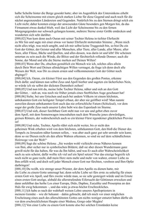 halbe Scheibe hinter die Berge gesenkt hatte; aber im Augenblick des Untersinkens erhebt
sich die Scheinsonne mit einem gleich starken Lichte für diese Gegend und auch noch für die
nächst angrenzenden Ländereien und Gegenden. Natürlich bis zu den Sternen dringt solch ein
Licht nicht; daher konnten einige der anwesenden Gäste besonders gen Morgen hin, da das
Firmament etwas dunkel blieb, weil das Licht der Scheinsonne bis zu den fernen
Morgengegenden nur schwach gelangen konnte, mehrere Sterne erster Größe entdecken und
wunderten sich sehr darüber.
[088,02] Nun kam denn auch Ouran mit seiner Tochter Helena in tiefster Ehrfurcht
zu Mir hin und sagte mit einer etwas vor lauter Ehrfurcht stotternden Stimme: „Wenn mich
nicht alles trügt, was mich umgibt, und ich mir selbst keine Truggestalt bin, so bist Du ein
Gott der Götter, der Geister und aller Menschen, aller Tiere, aller Lande, aller Meere, aller
Seen, aller Flüsse, Bäche und Quellen, und alles dessen, was darin ist und lebt! Dir scheinen
untertan zu sein auch die Winde, die Blitze und der fürchterlich rollende Donner; auch die
Sonne, der Mond und alle die Sterne merken auf Deinen Willen!
[088,03] Wenn aber Du, obschon gestaltlich ein Mensch wie ich, solches alles allein
durch Dein Wort und Deinen allmächtigen Willen vermagst, da frage ich denn doch alle
Weisen der Welt, was Dir zu einem ersten und vollkommensten Gott der Götter noch
abginge!?
[088,04] Ich, Ouran, ein kleiner Fürst aus den Gegenden des großen Pontus, erkenne
Dich dafür; und kämen nun selbst Zeus und Apoll hierher und sageten ein lächerliches Nein,
so würde ich sie selbst der dicksten Dummheit zeihen!
[088,05] Und nun tritt du, meine liebe Tochter Helena, näher und sieh an den Gott
der Götter, – sieh an, was noch nie früher jemals eines Sterblichen Auge geschauet hat!
[088,06] Siehe, bei uns Griechen und auch bei andern Völkern ist einem höchsten,
unbekannten Gott ein heiligster Tempel erbaut, der aber nie geöffnet wird! Man nannte
zuweilen diesen unbekannten Gott auch das nie erforschliche Fatum (Schicksal), vor dem
sogar der große Zeus nach unserer Lehre bebt wie das Espenlaub im Sturme.
[088,07] Und sieh, dieser furchtbare Gott steht nun vor uns und gebot eben zuvor
dem Apoll, mit dem Sonnenwagen innezuhalten nach dem Wunsche jenes ehrwürdigen,
greisen Römers, der wahrscheinlich auch so ein kleiner Fürst irgendeiner glücklichen Provinz
ist!
[088,08] Und siehe, Tochter, Apollo rührt sich nicht weiter, bis er nicht den
geheimen Wink erhalten wird von dem höchsten, unbekannten Gott, den bloß die Diener des
Tempels zu Jerusalem näher kennen sollen, – was aber auch ganz gut sehr unwahr sein kann;
denn so sie Diesen nicht als den allein Wahren erkennen, so sind sie auf dem schändlichsten
Holzwege von der Welt!“
[088,09] Sagt die schöne Helena: „Sie werden wohl vielleicht etwas Näheres kennen
von Ihm, aber sicher nur in symbolischen Bildern; daß sie aber diesen Wundermann ganz
gewiß nicht für das halten, für was du Ihn hältst, und was Er auch aller Wahrscheinlichkeit
nach zu sein scheint, dafür wollte ich viel auf ein Spiel setzen! Nur das einzige begreife ich
noch nicht so ganz recht, daß mein Herz stets mehr und mehr von wahrer, ernster Liebe zu
Ihm erfüllt wird; und doch soll jeder Mensch einen Gott nur fürchten, verehren und Ihm Opfer
darbringen!
[088,10] Du weißt, wie strenge unser Priester, der dem Apollo zu dienen hatte, mir
die Liebe zu einem Gotte untersagt hat; denn solche Liebe sei fürs erste zu unheilig für einen
ersten Gott wie Apoll, und fürs zweite würde man, so sie sehr gesteigert würde und im Ernste
einen ersten Gott anzöge, alsbald die allerstrafendste Eifersucht der Göttinnen erwecken und
dann unfehlbar das herbe Los einer Europa, Dido, Daphne, Eurydike und Proserpina an den
Hals für ewig bekommen –, und das wäre ja etwas höchst Erschreckliches.
[088,11] Ich habe es nach der wahrhaft weisen Lehre unseres Apollopriesters in
meinem Gemüte – wie dir bekannt – dahin gebracht, daß ich mich vor einer möglichen
Erscheinung eines auch des allerschönsten Gottes um nichts weniger entsetzt haben dürfte als
vor dem erschrecklichsten Haupte einer Medusa, Gorgo oder Megära!
[088,12] Von einer Liebe zu einem Gott konnte also bei solchen Umständen keine
 