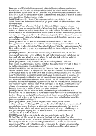 Rede mehr sein! Und sieh, ich gestehe es dir offen, daß ich trotz alles meines innersten
Kampfes und trotz der allerfurchtbarsten Vorstellungen, die ich mir wegen der erwachten
Liebe zu einem Gott in einem fort ins Gedächtnis rufe, diesen Gott dennoch stets mehr und
mehr liebe! Ja, ich möchte aus Liebe zu Ihm in den bittersten Tod gehen, so Er mich dafür nur
eines freundlichen Blickes würdigen würde!
[088,13] O Himmel der Himmel! Wie unaussprechlich liebenswürdig ist Er trotz
Seines Ernstes! Oh, da haben die Götter nicht gut getan, daß sie uns Menschen sie zu lieben
verboten haben!“
[088,14] Sagt Ouran: „Ja, meine Tochter! Die Götter sind höchst weise und wissen,
was sie den Menschen zu gewähren haben! Wir müssen durch unser Leben auf dieser Erde
uns erst so rein machen, daß an unserer Seele kein Makel mehr zu finden ist auch durch das
schärfste Gericht der drei unerbittlichsten Richter Äakus, Minos und Rhadamanthys; sind wir
von diesen als völlig rein erklärt vor den Ohren und Augen aller Götter, dann erst wird uns im
ewigen Elysium als größte aller Seligkeiten gestattet sein, die hohen Götter wenigstens ganz
geheim lieben zu dürfen!
[088,15] Aber hier auf der Welt im unlautern Fleische mußt du dich ja über alles
hüten, gar in diesen allerhöchsten und allerersten Gott dich etwa gar zu verlieben! Denn das
wäre wohl das Erschrecklichste des Allererschrecklichsten! Fühlst du wirklich schon eine Art
Liebe zu Ihm, so wird es geraten sein, uns so schnell als nur immer möglich von diesem Orte
zu entfernen!“
[088,16] Sagt Helena: „Das wird aber mir sehr wenig mehr nützen; denn ich habe Ihn
schon zu sehr in meinem Herzen und kann Ihn nicht mehr hinausbringen! Sieh aber du nur
jenes noch sehr zarte Mägdlein an, das scheint Ihn auch sehr stark zu lieben, und doch
geschieht ihm dem Ansehen nach nichts Arges!“
[088,17] Sagt Ouran: „Liebe, weißt du denn, ob das nicht irgendeine Göttin ist?
Nicht so sehr Ihn, aber um desto mehr sie hättest du dann zu fürchten! Wer weiß es denn, ob
sie nicht wenigstens eine zehnfache Juno ist?!“
[088,18] Sagt Helena, ganz trübsinnig und mit Tränen im Auge: „Ja, ja, du könntest
da wohl sehr recht haben! Oh, wie glücklich sind doch die Götter und unglücklich dagegen
die Menschen! Ein Herz, das nicht lieben darf, ist wohl das Unglücklichste, was ein Mensch
in der Welt nur immer unglücklich nennen kann! Ärgert mich mein Auge, so kann man es
blenden; ärgert mich eine Hand, so kann ich sie mir abhauen lassen, desgleichen einen Fuß,
und ärgert mich meine ganze zarte und weiße Haut, so kann ich sie mit Ruten züchtigen
lassen und dann beschmieren mit Kot; aber was kann man mit dem Herzen tun, so es mich gar
sehr zu ärgern beginnt? Hat man einen Druck im Magen, so hat dafür Äskulap den Saft der
Aloe zu nehmen geraten, und es werde dann bald besser mit dem Magen; aber gegen den
Druck im Herzen hat er meines Wissens kein Mittel angeraten!
[088,19] Aber nun fällt mir etwas ein: Siehe, dieser Gott ist ja auch ein Heiland aller
Heilande! So wir Ihn darum bäten, so würde Er mir vielleicht wohl helfen?! Denn Er half uns
ja, als wir Ihn darum unmöglich bitten konnten, da wir Ihn nie gekannt haben; so dürfte Er
mir ja nun auch helfen, da wir Ihn kennen und Ihn darum bitten und sicher bereit sind, Ihm
jedes verlangte Opfer zu bringen!?“
[088,20] Sagt Ouran: „Siehe, das war ein guter Einfall von dir, und er wird uns
vielleicht auch gute Früchte tragen! Aber da uns der höchste Gott Selbst den weisen Mathael
zugeteilt hat zu unserer Belehrung, so können wir uns nur durch ihn an den Gott wenden!
Mathael selbst aber scheint auch so zum wenigsten ein sehr mächtiger Halb-Hauptgott zu
sein, gleichwie jener Jüngling, den ich, weißt du Helena, zwar geheim, aber dennoch
unfehlbar für den Gott Merkur halte.“
[088,21] Sagt die Helena: „Ja, ja, ja, das wird ganz so recht sein, und der Junge ist
Merkur! Aber, mir fällt nun wieder etwas ein! Am Ende sind wir auf der Erde schon
gestorben, haben das scharfe Gericht wohl bestanden, haben Lethe getrunken und dadurch die
Erinnerung verloren, daß wir auf der Erde gelebt haben und vielleicht erst vor kurzem
gestorben sind?! Wir sind vielleicht schon im Elysium, aber die Götter wollen uns solches
nicht gleich offenbaren und lassen durch allerlei Umstände uns solches selbst erkennen!?
 