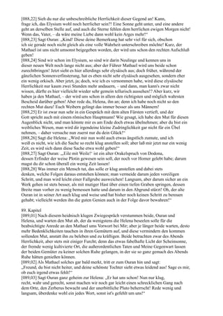 [088,22] Sieh du nur die unbeschreibliche Herrlichkeit dieser Gegend an! Kann,
frage ich, das Elysium wohl noch herrlicher sein?! Eine Sonne geht unter, und eine andere
geht an derselben Stelle auf, und auch die Sterne fehlen dem herrlichen ewigen Morgen nicht!
Wenn das, Vater, – da wäre meine Liebe dann wohl kein Arges mehr!“
[088,23] Sagt Ouran: „Kind! Diese deine Bemerkung hat sehr viel für sich, obschon
ich sie gerade noch nicht gleich als eine volle Wahrheit unterschreiben möchte! Kurz, der
Mathael ist uns nicht umsonst beigegeben worden, der wird uns schon den rechten Aufschluß
geben!
[088,24] Sind wir schon im Elysium, so sind wir darin Neulinge und kennen uns in
dieser neuen Welt noch lange nicht aus; aber der Führer Mathael wird uns beide schon
zurechtbringen! Jetzt sieht es hier allerdings sehr elysäisch aus; doch früher, während der
gänzlichen Sonnenverfinsterung, hat es eben nicht sehr elysäisch ausgesehen, sondern eher
ein wenig orkisch. Aber jetzt, ja; doch, wie ich es vernommen habe, wird diese elysäische
Herrlichkeit nur kaum zwei Stunden mehr andauern, – und dann, man kann's zwar nicht
wissen, dürfte es hier vielleicht wieder sehr gemein tellurisch aussehen!? Aber kurz, wir
haben ja den Mathael, – der wird uns schon in allem den richtigsten und möglich wahrsten
Bescheid darüber geben! Aber rede du, Helena, ihn an; denn ich habe noch nicht so den
rechten Mut dazu! Euch Weibern gelingt das immer besser als uns Männern!
[088,25] Er ist zwar nun sehr in ein Gespräch mit dem alten Fürsten vertieft, und der
Gott spricht auch mit einem römischen Hauptmann! Wie gesagt, ich habe den Mut für diesen
Augenblick nicht, und man könnte mir es am Ende doch etwas übelnehmen; aber du bist ein
weibliches Wesen, man wird dir irgendeine kleine Zudringlichkeit gar nicht für ein Übel
nehmen, – daher versuche nun zuerst nur du dein Glück!“
[088,26] Sagt die Helena: „Wird mir nun wohl auch etwas ängstlich zumute, und ich
weiß es nicht, wie ich die Sache so recht klug anstellen soll; aber laß mir jetzt nur ein wenig
Zeit, es wird sich dann diese Sache etwa wohl geben!“
[088,27] Sagt Ouran: „,Eile mit Weile!‘ ist ein alter Orakelspruch von Dodona,
dessen Erfinder der weise Plotin gewesen sein soll, der noch vor Homer gelebt habe; darum
magst du dir schon überall ein wenig Zeit lassen!
[088,28] Was immer ein Mensch tut, das solle er klug anstellen und dabei stets
denken, welche Folgen daraus entstehen können; man vermeide darum jeden voreiligen
Schritt, und man wird leicht einer Fallgrube ausweichen! Langsam, aber darum sicher an ein
Werk gehen ist stets besser, als mit mutiger Hast über einen tiefen Graben springen, dessen
Breite man vorher zu wenig bemessen hatte und darum in den Abgrund stürzt! Oh, der alte
Ouran ist in seiner Art auch klug und weise und hat bisher noch keinen Schritt zu bereuen
gehabt; vielleicht werden ihn die guten Genien auch in der Folge davor bewahren!“

89. Kapitel
[089,01] Nach diesem heidnisch klugen Zwiegespräch verstummen beide, Ouran und
Helena, und warten den Mut ab, der da wenigstens die Helena beseelen solle für die
beabsichtigte Anrede an den Mathael ums Vorwort bei Mir; aber je länger beide warten, desto
mehr Bedenklichkeiten tauchen in ihren Gemütern auf, und diese vermindern den kommen
sollenden Mut, anstatt ihn zu beleben und zu kräftigen. Beide betrachten zwar des Abends
Herrlichkeit, aber stets mit einiger Furcht; denn das etwas fabelhafte Licht der Scheinsonne,
der fremde wenig kultivierte Ort, die außerordentlichen Taten und Meine Gegenwart lassen
der beiden Gemüter zu keiner solchen Ruhe gelangen, in der sie so ganz gemach des Abends
Ruhe hätten genießen können.
[089,02] Als Mathael solches gar bald merkt, tritt er zum Ouran hin und sagt:
„Freund, du bist nicht heiter, und deine schönste Tochter sieht etwas leidend aus! Sage es mir,
ob euch irgend etwas fehlt!“
[089,03] Sagt Ouran ganz geheim zur Helena: „Er hat uns schon! Nun nur klug,
recht, wahr und gerecht, sonst machen wir noch gar leicht einen schrecklichen Gang nach
dem Orte, den Zerberus bewacht und der unerbittliche Pluto beherrscht! Rede wenig und
langsam, überdenke wohl ein jedes Wort, sonst ist's gefehlt um uns!“
 