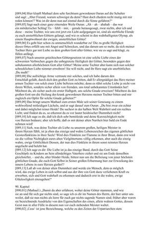 [089,04] Hier klopft Mathael dem sehr furchtsam gewordenen Ouran auf die Schulter
und sagt: „Aber Freund, warum schweigst du denn? Hast doch ehedem recht mutig mit mir
reden können!? Was ist dir denn nun auf einmal durch die Sinne gefahren?“
[089,05] Sagt nach einer ganz zitternden Weile Ouran: „Ah – ah – ahahah – das war
ein mörderischer Schlag! Es – fehlt – mir, – gerade herausgesagt, zwar nichts, aber ich und
diese – meine Tochter, wie uns erst jetzt ein Licht aufgegangen ist, sind als sterbliche Elende
zu euch unsterblichen Göttern gelangt, und wie es scheint in den wahrhaftigsten Olymp, als
einem Hauptwohnort der ewigen, unsterblichen Götter!
[089,06] Es geht hier schon zu unmenschlich wunderbar zu! Die zu große Heiligkeit
dieses Ortes erfüllt uns mit Angst und Schrecken, und das darum um so mehr, da sich meiner
Tochter Herz gar mit Liebe zu dem großen Gott aller Götter, wie sie es sagt und klagt, zu
füllen anfängt.
[089,07] Nach unseren griechischen Göttergesetzen ist eine solche Liebe eines der
schwersten Verbrechen gegen die unbegrenzte Heiligkeit der Götter, besonders gegen den
unbekannten allerhöchsten Gott aller Götter! Meine arme Tochter aber kann sich nun solcher
schrecklichen Liebe nimmer erwehren! Sie will nicht, und ihr Herz sagt ein unerbittliches:
,Du mußt!‘
[089,08] Die aufrichtige Arme vertraute mir solches, und ich habe darum den
Entschluß gefaßt, durch dich den großen Gott zu bitten, daß Er allergnädigst das Herz meiner
armen Tochter von solch einer Liebe befreien möchte; denn es rührt solche Liebe ja nicht von
ihrem Willen, sondern sicher allein von fremden, uns total unbekannten Umständen her!
Möchtest du, als sicher auch ein erster Halbgott, uns solche Gnade erweisen? Möchtest du den
großen Gott um die Heilung des krank gewordenen Herzens meiner Tochter bitten und mir
zugleich ein Opfer für solche Gnade gebieten?“
[089,09] Das bringt unsern Mathael zum ersten Male seit seiner Genesung zu einem
wohlwollend mitleidigen Lächeln, und er sagt darauf zum Ouran: „Du bist zwar ein echter
und dabei möglichst reiner Heide! Du suchest in der halben Welt Wahrheit und ein rechtes
Licht; und findest du es, so erkennst du es vor lauter heidnischer Dummheit nicht!
[089,10] Ich sage es dir, daß ich dich sehr bemitleide und deine Kurzsichtigkeit recht
von Herzen bedaure; aber ich hoffe, daß es mit deiner alten Narrheit hier bald ein Ende
nehmen wird!
[089,11] Sieh, was deine Tochter als Liebe zu unserem großen, heiligen Meister in
ihrem Herzen fühlt, ist ja eben das einzige und wahre Lebenszeichen des eigenen göttlichen
Geistesfünkleins in ihrer Seele! Wird dies Fünklein zur Flamme in ihrer Brust, dann erst wird
sie die vollste Nichtigkeit eures alten Vielgöttertums völlig erkennen, aber auch die einzig
wahre, ewige Göttlichkeit Dessen, der nun dies Fünklein in ihrem sonst reinsten Herzen
angefacht und belebt hat.
[089,12] Ich sage es dir: Die Liebe ist ja das einzige Band, durch das Gott Seine
Geschöpfe zu Kindern an Sein allmächtiges Vaterherz ziehet und sie am Ende denselben
gleichstellet, – und du, alter blinder Heide, bittest nun um die Befreiung von jener höchsten
göttlichen Gnade, die euch Gott Selbst in Seiner großen Erbarmung hier zur Erweckung des
innern Lebens in eure Herzen gießet!?
[089,13] Laß ab von deiner alten Dummheit und werde ein Mensch, dem es möglich
wird, das ewige Leben in sich selbst und aus der ihm von Gott dazu verliehenen Kraft zu
erwerben, sich und Gott wahrhaft zu erkennen und dadurch erst in die wahre, ewige
Glückseligkeit einzugehen!“

90. Kapitel
[090,01] (Mathael:) „Damit du aber erfahrest, woher deine Götter stammen, und wie
sie an und für sich gar nichts sind, so sage ich es dir im Namen des Herrn, der hier unter uns
weilet, daß sie nun nichts als leere für euch gar nichts sagende Namen sind; früher aber waren
sie bezeichnende Ausdrücke von den Eigenschaften des einen, allein wahren Gottes, dessen
Geist nun in aller Fülle in diesem nun vor euch stehenden Meister waltet.
[090,02] ,Ceus‘ ist jene Bezeichnung, welche zu den Zeiten der Urpatriarchen stets
 