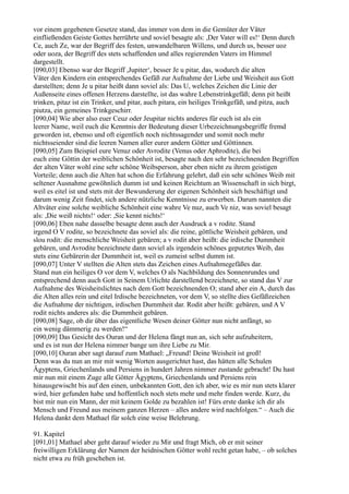 vor einem gegebenen Gesetze stand, das immer von dem in die Gemüter der Väter
einfließenden Geiste Gottes herrührte und soviel besagte als: ,Der Vater will es!‘ Denn durch
Ce, auch Ze, war der Begriff des festen, unwandelbaren Willens, und durch us, besser uoz
oder uoza, der Begriff des stets schaffenden und alles regierenden Vaters im Himmel
dargestellt.
[090,03] Ebenso war der Begriff ,Jupiter‘, besser Je u pitar, das, wodurch die alten
Väter den Kindern ein entsprechendes Gefäß zur Aufnahme der Liebe und Weisheit aus Gott
darstellten; denn Je u pitar heißt dann soviel als: Das U, welches Zeichen die Linie der
Außenseite eines offenen Herzens darstellte, ist das wahre Lebenstrinkgefäß; denn pit heißt
trinken, pitaz ist ein Trinker, und pitar, auch pitara, ein heiliges Trinkgefäß, und pitza, auch
piutza, ein gemeines Trinkgeschirr.
[090,04] Wie aber also euer Ceuz oder Jeupitar nichts anderes für euch ist als ein
leerer Name, weil euch die Kenntnis der Bedeutung dieser Urbezeichnungsbegriffe fremd
geworden ist, ebenso und oft eigentlich noch nichtssagender und somit noch mehr
nichtsseiender sind die leeren Namen aller eurer andern Götter und Göttinnen.
[090,05] Zum Beispiel eure Venuz oder Avrodite (Venus oder Aphrodite), die bei
euch eine Göttin der weiblichen Schönheit ist, besagte nach den sehr bezeichnenden Begriffen
der alten Väter wohl eine sehr schöne Weibsperson, aber eben nicht zu ihrem geistigen
Vorteile; denn auch die Alten hat schon die Erfahrung gelehrt, daß ein sehr schönes Weib mit
seltener Ausnahme gewöhnlich dumm ist und keinen Reichtum an Wissenschaft in sich birgt,
weil es eitel ist und stets mit der Bewunderung der eigenen Schönheit sich beschäftigt und
darum wenig Zeit findet, sich andere nützliche Kenntnisse zu erwerben. Darum nannten die
Altväter eine solche weibliche Schönheit eine wahre Ve nuz, auch Ve niz, was soviel besagt
als: ,Die weiß nichts!‘ oder: ,Sie kennt nichts!‘
[090,06] Eben nahe dasselbe besagte denn auch der Ausdruck a v rodite. Stand
irgend O V rodite, so bezeichnete das soviel als: die reine, göttliche Weisheit gebären, und
slou rodit: die menschliche Weisheit gebären; a v rodit aber heißt: die irdische Dummheit
gebären, und Avrodite bezeichnete dann soviel als irgendein schönes geputztes Weib, das
stets eine Gebärerin der Dummheit ist, weil es zumeist selbst dumm ist.
[090,07] Unter V stellten die Alten stets das Zeichen eines Aufnahmegefäßes dar.
Stand nun ein heiliges O vor dem V, welches O als Nachbildung des Sonnenrundes und
entsprechend denn auch Gott in Seinem Urlichte darstellend bezeichnete, so stand das V zur
Aufnahme des Weisheitslichtes nach dem Gott bezeichnenden O; stand aber ein A, durch das
die Alten alles rein und eitel Irdische bezeichneten, vor dem V, so stellte dies Gefäßzeichen
die Aufnahme der nichtigen, irdischen Dummheit dar. Rodit aber heißt: gebären, und A V
rodit nichts anderes als: die Dummheit gebären.
[090,08] Sage, ob dir über das eigentliche Wesen deiner Götter nun nicht anfängt, so
ein wenig dämmerig zu werden!“
[090,09] Das Gesicht des Ouran und der Helena fängt nun an, sich sehr aufzuheitern,
und es ist nun der Helena nimmer bange um ihre Liebe zu Mir.
[090,10] Ouran aber sagt darauf zum Mathael: „Freund! Deine Weisheit ist groß!
Denn was du nun an mir mit wenig Worten ausgerichtet hast, das hätten alle Schulen
Ägyptens, Griechenlands und Persiens in hundert Jahren nimmer zustande gebracht! Du hast
mir nun mit einem Zuge alle Götter Ägyptens, Griechenlands und Persiens rein
hinausgewischt bis auf den einen, unbekannten Gott, den ich aber, wie es mir nun stets klarer
wird, hier gefunden habe und hoffentlich noch stets mehr und mehr finden werde. Kurz, du
bist mir nun ein Mann, der mit keinem Golde zu bezahlen ist! Fürs erste danke ich dir als
Mensch und Freund aus meinem ganzen Herzen – alles andere wird nachfolgen.“ – Auch die
Helena dankt dem Mathael für solch eine weise Belehrung.

91. Kapitel
[091,01] Mathael aber geht darauf wieder zu Mir und fragt Mich, ob er mit seiner
freiwilligen Erklärung der Namen der heidnischen Götter wohl recht getan habe, – ob solches
nicht etwa zu früh geschehen ist.
 