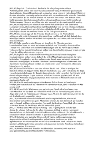 [091,02] Sage Ich: „O mitnichten! Solches ist dir sehr gelungen der vollsten
Wahrheit gemäß, und du hast nun wirklich dadurch mit wenig Worten mehr geleistet zum
Auslöschen des finstern Heidentums, als so mancher weise Lehrer in vielen Jahren! Denn wer
da einen Menschen verständig und weise ziehen will, der muß zuvor alle seine alte Dummheit
aus ihm schaffen. Ist der Mensch dadurch ein zwar nun noch leeres, aber dadurch reines
Gefäß geworden, dann hat man ein leichtes, solch ein gut brauchbares Gefäß mit allerlei
Weisheit aus den Himmeln anzufüllen; das wird nun auch bei den zweien der Fall werden.
[091,03] Ich sage es dir, aus diesen zweien werden nun leichtlich in aller Kürze zwei
Menschen werden, über die Mein Herz mehr Freude haben wird als über zehntausend Juden,
die sich nach Moses für sehr gerecht halten, dabei aber als Menschen Meinem Herzen fremder
sind als jene, die erst nach tausend Jahren auf die Erde geboren werden.
[091,04] Und weiter sage Ich dir: Wenn du dir auf der Erde je ein Weib nehmen
solltest, so solle es die Helena sein! Aber es sei ferne von Mir, daß Ich dich dadurch dazu
bemüßigen möchte, sondern das wird dir dein eigenes Herz verkünden, und dem wirst du
dann auch folgen.
[091,05] Gehe nun aber wieder hin und sei freundlich; der Alte, der sonst ein
kenntnisreicher Mann ist, sowie auch dessen wahrlich zum Verwundern doppelt schöne
Tochter, wird von dir nun noch so manche Erklärungen über die Namen des Altertums
verlangen. Du bist nun ein Grundweiser, und es wird dir ein leichtes sein, den beiden auf jede
Frage die schlagendste Antwort zu geben.
[091,06] Zugleich wird solche deine Unterredung auch auf die Römer einen guten
Eindruck machen, und es werden dadurch die ersten Mauerbrechwerkzeuge an die vielen
heidnischen Tempel gelegt werden; und es werden darauf, wenn auch noch immer mit
manchen Anstrengungen, in etlichen Dezennien (Jahrzehnten) größere Effekte unter dem
Heidentume zustande gebracht werden, als solches sonst kaum erst in einem Jahrtausend
könnte bezweckt werden.
[091,07] In der Nacht bleibt es stets eine schwere Sache, vom Lichte zu predigen; hat
man aber einmal den Tag gewonnen, dann ist ohnehin nahe jede Lehre vom Lichte des Tages
von selbst entbehrlich; denn der Tag gibt dann schon das Licht von selbst. Der Alte aber wird
dir mit sehr gewichtigen Fragen kommen, und dir sei es darum gegeben, auch mit sehr
gewichtigen Antworten entgegenzukommen. Gehe nun denn in Meinem Namen hin und
mache deine Sache gut!
[091,08] Wir alle werden einen ganz aufmerksamen Teil an deinen Verhandlungen
nehmen; daß dich aber auch die Fernstehenden verstehen werden, dafür soll schon von Mir
gesorgt sein!
[091,09] Ich werde die Scheinsonne nun noch ein paar Stunden leuchten lassen, was
viele Menschen aus der Stadt ins Freie ziehen wird, teils aus Verwunderung und teils aus
Angst über solch ein Nimmerendenwollen des Tages. Aber in der Kürze dieser Zeit wirst du
mit den beiden viel ausgerichtet haben.
[091,10] Nachdem Ich aber die Scheinsonne werde ausgelöscht haben, werden wir
dann alle hier auf der Höhe ein gutes Abendmahl nehmen, bei dem dann noch gar manches
wird verhandelt und besprochen werden. Nun weißt du für diesen Augenblick alles, was nun
zu tun von Nutzen ist; das Weitere wird die spätere Zeit geben!“
[091,11] Mathael dankt Mir für diesen Auftrag – und so ganz geheim auch für den
Antrag der schönen Helena, die ihn schon beim ersten Anblick in seinem Herzen sehr
überrascht hatte, so daß er sich heimlich im Herzen selbst zuflüsterte: ,Bei allen Himmeln, –
solch eine weiblich schönste Gestalt ist in ganz Israel noch nie gesehen worden!‘
[091,12] Es hatten aber auch alle Römer, selbst Cyrenius nicht ausgenommen, ihre
Augen auf die schöne Griechin geworfen, und es kostete sie eine rechte Mühe,
irgendwoanders hinzuschauen denn nur auf die schöne Helena, deren Leib wie aus einem
reinsten Lichtäther geformt zu sein schien und darum nun fast mehr Anziehung hatte als die
ganze wunderbare Scheinsonne.
[091,13] Mathael nahm sich denn hier auch besonders zusammen; doch was er so
ganz geheim fühlte, das merkte außer Mir wohl niemand.
 