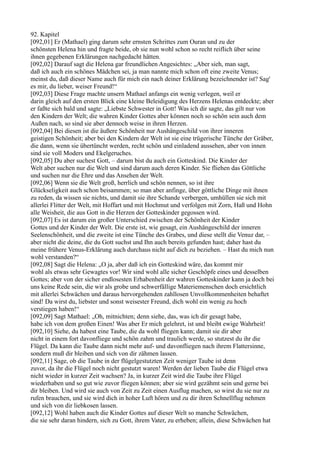 92. Kapitel
[092,01] Er (Mathael) ging darum sehr ernsten Schrittes zum Ouran und zu der
schönsten Helena hin und fragte beide, ob sie nun wohl schon so recht reiflich über seine
ihnen gegebenen Erklärungen nachgedacht hätten.
[092,02] Darauf sagt die Helena gar freundlichen Angesichtes: „Aber sieh, man sagt,
daß ich auch ein schönes Mädchen sei, ja man nannte mich schon oft eine zweite Venus;
meinst du, daß dieser Name auch für mich ein nach deiner Erklärung bezeichnender ist? Sag'
es mir, du lieber, weiser Freund!“
[092,03] Diese Frage machte unsern Mathael anfangs ein wenig verlegen, weil er
darin gleich auf den ersten Blick eine kleine Beleidigung des Herzens Helenas entdeckte; aber
er faßte sich bald und sagte: „Liebste Schwester in Gott! Was ich dir sagte, das gilt nur von
den Kindern der Welt; die wahren Kinder Gottes aber können noch so schön sein auch dem
Außen nach, so sind sie aber dennoch weise in ihren Herzen.
[092,04] Bei diesen ist die äußere Schönheit nur Aushängeschild von ihrer inneren
geistigen Schönheit; aber bei den Kindern der Welt ist sie eine trügerische Tünche der Gräber,
die dann, wenn sie übertüncht werden, recht schön und einladend aussehen, aber von innen
sind sie voll Moders und Ekelgeruches.
[092,05] Du aber suchest Gott, – darum bist du auch ein Gotteskind. Die Kinder der
Welt aber suchen nur die Welt und sind darum auch deren Kinder. Sie fliehen das Göttliche
und suchen nur die Ehre und das Ansehen der Welt.
[092,06] Wenn sie die Welt groß, herrlich und schön nennen, so ist ihre
Glückseligkeit auch schon beisammen; so man aber anfinge, über göttliche Dinge mit ihnen
zu reden, da wissen sie nichts, und damit sie ihre Schande verbergen, umhüllen sie sich mit
allerlei Flitter der Welt, mit Hoffart und mit Hochmut und verfolgen mit Zorn, Haß und Hohn
alle Weisheit, die aus Gott in die Herzen der Gotteskinder gegossen wird.
[092,07] Es ist darum ein großer Unterschied zwischen der Schönheit der Kinder
Gottes und der Kinder der Welt. Die erste ist, wie gesagt, ein Aushängeschild der inneren
Seelenschönheit, und die zweite ist eine Tünche des Grabes, und diese stellt die Venuz dar, –
aber nicht die deine, die du Gott suchst und Ihn auch bereits gefunden hast; daher hast du
meine frühere Venus-Erklärung auch durchaus nicht auf dich zu beziehen. – Hast du mich nun
wohl verstanden?“
[092,08] Sagt die Helena: „O ja, aber daß ich ein Gotteskind wäre, das kommt mir
wohl als etwas sehr Gewagtes vor! Wir sind wohl alle sicher Geschöpfe eines und desselben
Gottes; aber von der sicher endlosesten Erhabenheit der wahren Gotteskinder kann ja doch bei
uns keine Rede sein, die wir als grobe und schwerfällige Materiemenschen doch ersichtlich
mit allerlei Schwächen und daraus hervorgehenden zahllosen Unvollkommenheiten behaftet
sind! Da wirst du, liebster und sonst weisester Freund, dich wohl ein wenig zu hoch
verstiegen haben!“
[092,09] Sagt Mathael: „Oh, mitnichten; denn siehe, das, was ich dir gesagt habe,
habe ich von dem großen Einen! Was aber Er mich gelehret, ist und bleibt ewige Wahrheit!
[092,10] Siehe, du habest eine Taube, die da wohl fliegen kann; damit sie dir aber
nicht in einem fort davonfliege und schön zahm und traulich werde, so stutzest du ihr die
Flügel. Da kann die Taube dann nicht mehr auf- und davonfliegen nach ihrem Flattersinne,
sondern muß dir bleiben und sich von dir zähmen lassen.
[092,11] Sage, ob die Taube in der flügelgestutzten Zeit weniger Taube ist denn
zuvor, da ihr die Flügel noch nicht gestutzt waren! Werden der lieben Taube die Flügel etwa
nicht wieder in kurzer Zeit wachsen? Ja, in kurzer Zeit wird die Taube ihre Flügel
wiederhaben und so gut wie zuvor fliegen können; aber sie wird gezähmt sein und gerne bei
dir bleiben. Und wird sie auch von Zeit zu Zeit einen Ausflug machen, so wirst du sie nur zu
rufen brauchen, und sie wird dich in hoher Luft hören und zu dir ihren Schnellflug nehmen
und sich von dir liebkosen lassen.
[092,12] Wohl haben auch die Kinder Gottes auf dieser Welt so manche Schwächen,
die sie sehr daran hindern, sich zu Gott, ihrem Vater, zu erheben; allein, diese Schwächen hat
 