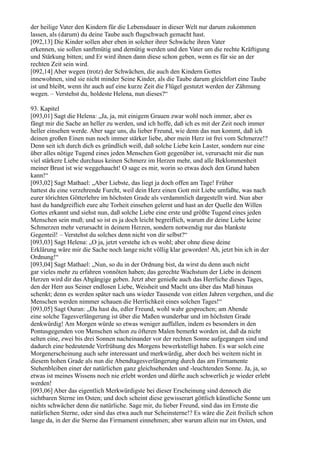 der heilige Vater den Kindern für die Lebensdauer in dieser Welt nur darum zukommen
lassen, als (darum) du deine Taube auch flugschwach gemacht hast.
[092,13] Die Kinder sollen aber eben in solcher ihrer Schwäche ihren Vater
erkennen, sie sollen sanftmütig und demütig werden und den Vater um die rechte Kräftigung
und Stärkung bitten; und Er wird ihnen dann diese schon geben, wenn es für sie an der
rechten Zeit sein wird.
[092,14] Aber wegen (trotz) der Schwächen, die auch den Kindern Gottes
innewohnen, sind sie nicht minder Seine Kinder, als die Taube darum gleichfort eine Taube
ist und bleibt, wenn ihr auch auf eine kurze Zeit die Flügel gestutzt werden der Zähmung
wegen. – Verstehst du, holdeste Helena, nun dieses?“

93. Kapitel
[093,01] Sagt die Helena: „Ja, ja, mit einigem Grauen zwar wohl noch immer, aber es
fängt mir die Sache an heller zu werden, und ich hoffe, daß ich es mit der Zeit noch immer
heller einsehen werde. Aber sage uns, du lieber Freund, wie denn das nun kommt, daß ich
deinen großen Einen nun noch immer stärker liebe, aber mein Herz ist frei vom Schmerze!?
Denn seit ich durch dich es gründlich weiß, daß solche Liebe kein Laster, sondern nur eine
über alles nötige Tugend eines jeden Menschen Gott gegenüber ist, verursacht mir die nun
viel stärkere Liebe durchaus keinen Schmerz im Herzen mehr, und alle Beklommenheit
meiner Brust ist wie weggehaucht! O sage es mir, worin so etwas doch den Grund haben
kann!“
[093,02] Sagt Mathael: „Aber Liebste, das liegt ja doch offen am Tage! Früher
hattest du eine verzehrende Furcht, weil dein Herz einen Gott mit Liebe umfaßte, was nach
eurer törichten Götterlehre im höchsten Grade als verdammlich dargestellt wird. Nun aber
hast du handgreiflich eure alte Torheit einsehen gelernt und hast an der Quelle den Willen
Gottes erkannt und siehst nun, daß solche Liebe eine erste und größte Tugend eines jeden
Menschen sein muß; und so ist es ja doch leicht begreiflich, warum dir deine Liebe keine
Schmerzen mehr verursacht in deinem Herzen, sondern notwendig nur das blankste
Gegenteil! – Verstehst du solches denn nicht von dir selbst?“
[093,03] Sagt Helena: „O ja, jetzt verstehe ich es wohl; aber ohne diese deine
Erklärung wäre mir die Sache noch lange nicht völlig klar geworden! Ah, jetzt bin ich in der
Ordnung!“
[093,04] Sagt Mathael: „Nun, so du in der Ordnung bist, da wirst du denn auch nicht
gar vieles mehr zu erfahren vonnöten haben; das gerechte Wachstum der Liebe in deinem
Herzen wird dir das Abgängige geben. Jetzt aber genieße auch das Herrliche dieses Tages,
den der Herr aus Seiner endlosen Liebe, Weisheit und Macht uns über das Maß hinaus
schenkt; denn es werden später nach uns wieder Tausende von eitlen Jahren vergehen, und die
Menschen werden nimmer schauen die Herrlichkeit eines solchen Tages!“
[093,05] Sagt Ouran: „Da hast du, edler Freund, wohl wahr gesprochen; am Abende
eine solche Tagesverlängerung ist über die Maßen wunderbar und im höchsten Grade
denkwürdig! Am Morgen würde so etwas weniger auffallen, indem es besonders in den
Pontusgegenden von Menschen schon zu öfteren Malen bemerkt worden ist, daß da nicht
selten eine, zwei bis drei Sonnen nacheinander vor der rechten Sonne aufgegangen sind und
dadurch eine bedeutende Verfrühung des Morgens bewerkstelligt haben. Es war solch eine
Morgenerscheinung auch sehr interessant und merkwürdig, aber doch bei weitem nicht in
diesem hohen Grade als nun die Abendtagesverlängerung durch das am Firmamente
Stehenbleiben einer der natürlichen ganz gleichsehenden und -leuchtenden Sonne. Ja, ja, so
etwas ist meines Wissens noch nie erlebt worden und dürfte auch schwerlich je wieder erlebt
werden!
[093,06] Aber das eigentlich Merkwürdigste bei dieser Erscheinung sind dennoch die
sichtbaren Sterne im Osten; und doch scheint diese gewisserart göttlich künstliche Sonne um
nichts schwächer denn die natürliche. Sage mir, du lieber Freund, sind das im Ernste die
natürlichen Sterne, oder sind das etwa auch nur Scheinsterne!? Es wäre die Zeit freilich schon
lange da, in der die Sterne das Firmament einnehmen; aber warum allein nur im Osten, und
 