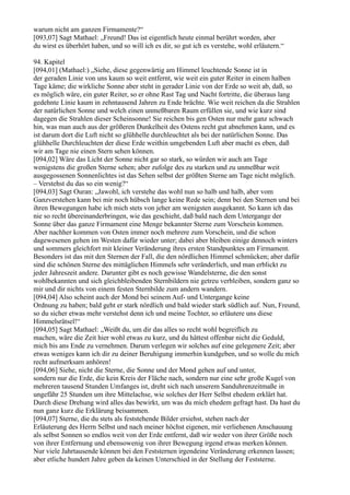 warum nicht am ganzen Firmamente?“
[093,07] Sagt Mathael: „Freund! Das ist eigentlich heute einmal berührt worden, aber
du wirst es überhört haben, und so will ich es dir, so gut ich es verstehe, wohl erläutern.“

94. Kapitel
[094,01] (Mathael:) „Siehe, diese gegenwärtig am Himmel leuchtende Sonne ist in
der geraden Linie von uns kaum so weit entfernt, wie weit ein guter Reiter in einem halben
Tage käme; die wirkliche Sonne aber steht in gerader Linie von der Erde so weit ab, daß, so
es möglich wäre, ein guter Reiter, so er ohne Rast Tag und Nacht fortritte, die überaus lang
gedehnte Linie kaum in zehntausend Jahren zu Ende brächte. Wie weit reichen da die Strahlen
der natürlichen Sonne und welch einen unmeßbaren Raum erfüllen sie, und wie kurz sind
dagegen die Strahlen dieser Scheinsonne! Sie reichen bis gen Osten nur mehr ganz schwach
hin, was man auch aus der größeren Dunkelheit des Ostens recht gut abnehmen kann, und es
ist darum dort die Luft nicht so glühhelle durchleuchtet als bei der natürlichen Sonne. Das
glühhelle Durchleuchten der diese Erde weithin umgebenden Luft aber macht es eben, daß
wir am Tage nie einen Stern sehen können.
[094,02] Wäre das Licht der Sonne nicht gar so stark, so würden wir auch am Tage
wenigstens die großen Sterne sehen; aber zufolge des zu starken und zu unmeßbar weit
ausgegossenen Sonnenlichtes ist das Sehen selbst der größten Sterne am Tage nicht möglich.
– Verstehst du das so ein wenig?“
[094,03] Sagt Ouran: „Jawohl, ich verstehe das wohl nun so halb und halb, aber vom
Ganzverstehen kann bei mir noch hübsch lange keine Rede sein; denn bei den Sternen und bei
ihren Bewegungen habe ich mich stets von jeher am wenigsten ausgekannt. So kann ich das
nie so recht übereinanderbringen, wie das geschieht, daß bald nach dem Untergange der
Sonne über das ganze Firmament eine Menge bekannter Sterne zum Vorschein kommen.
Aber nachher kommen von Osten immer noch mehrere zum Vorschein, und die schon
dagewesenen gehen im Westen dafür wieder unter; dabei aber bleiben einige dennoch winters
und sommers gleichfort mit kleiner Veränderung ihres ersten Standpunktes am Firmament.
Besonders ist das mit den Sternen der Fall, die den nördlichen Himmel schmücken; aber dafür
sind die schönen Sterne des mittäglichen Himmels sehr veränderlich, und man erblickt zu
jeder Jahreszeit andere. Darunter gibt es noch gewisse Wandelsterne, die den sonst
wohlbekannten und sich gleichbleibenden Sternbildern nie getreu verbleiben, sondern ganz so
mir und dir nichts von einem festen Sternbilde zum andern wandern.
[094,04] Also scheint auch der Mond bei seinem Auf- und Untergange keine
Ordnung zu haben; bald geht er stark nördlich und bald wieder stark südlich auf. Nun, Freund,
so du sicher etwas mehr verstehst denn ich und meine Tochter, so erläutere uns diese
Himmelsrätsel!“
[094,05] Sagt Mathael: „Weißt du, um dir das alles so recht wohl begreiflich zu
machen, wäre die Zeit hier wohl etwas zu kurz, und du hättest offenbar nicht die Geduld,
mich bis ans Ende zu vernehmen. Darum verlegen wir solches auf eine gelegenere Zeit; aber
etwas weniges kann ich dir zu deiner Beruhigung immerhin kundgeben, und so wolle du mich
recht aufmerksam anhören!
[094,06] Siehe, nicht die Sterne, die Sonne und der Mond gehen auf und unter,
sondern nur die Erde, die kein Kreis der Fläche nach, sondern nur eine sehr große Kugel von
mehreren tausend Stunden Umfanges ist, dreht sich nach unserem Sanduhrenzeitmaße in
ungefähr 25 Stunden um ihre Mittelachse, wie solches der Herr Selbst ehedem erklärt hat.
Durch diese Drehung wird alles das bewirkt, um was du mich ehedem gefragt hast. Da hast du
nun ganz kurz die Erklärung beisammen.
[094,07] Sterne, die du stets als feststehende Bilder ersiehst, stehen nach der
Erläuterung des Herrn Selbst und nach meiner höchst eigenen, mir verliehenen Anschauung
als selbst Sonnen so endlos weit von der Erde entfernt, daß wir weder von ihrer Größe noch
von ihrer Entfernung und ebensowenig von ihrer Bewegung irgend etwas merken können.
Nur viele Jahrtausende können bei den Feststernen irgendeine Veränderung erkennen lassen;
aber etliche hundert Jahre geben da keinen Unterschied in der Stellung der Feststerne.
 