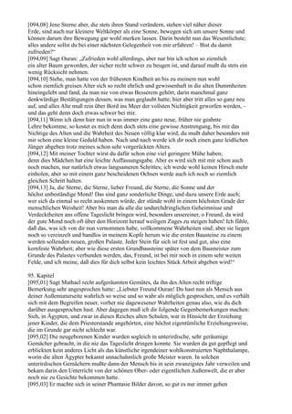 [094,08] Jene Sterne aber, die stets ihren Stand verändern, stehen viel näher dieser
Erde, sind auch nur kleinere Weltkörper als eine Sonne, bewegen sich um unsere Sonne und
können darum ihre Bewegung gar wohl merken lassen. Darin besteht nun das Wesentlichste;
alles andere sollst du bei einer nächsten Gelegenheit von mir erfahren! – Bist du damit
zufrieden?“
[094,09] Sagt Ouran: „Zufrieden wohl allerdings, aber nur bin ich schon so ziemlich
ein alter Baum geworden, der sicher recht schwer zu beugen ist, und darauf mußt du stets ein
wenig Rücksicht nehmen.
[094,10] Siehe, man hatte von der frühesten Kindheit an bis zu meinem nun wohl
schon ziemlich greisen Alter sich so recht ehrlich und gewissenhaft in die alten Dummheiten
hineingelebt und fand, da man nie von etwas Besserem gehört, darin manchmal ganz
denkwürdige Bestätigungen dessen, was man geglaubt hatte; hier aber tritt alles so ganz neu
auf, und alles Alte muß rein über Bord ins Meer der vollsten Nichtigkeit geworfen werden, –
und das geht denn doch etwas schwer bei mir.
[094,11] Wenn ich denn hier nun in was immer eine ganz neue, früher nie geahnte
Lehre bekomme, so kostet es mich denn doch stets eine gewisse Anstrengung, bis mir das
Nichtige des Alten und die Wahrheit des Neuen völlig klar wird; du mußt daher besonders mit
mir schon eine kleine Geduld haben. Nach und nach werde ich dir noch einen ganz leidlichen
Jünger abgeben trotz meines schon sehr vorgerückten Alters.
[094,12] Mit meiner Tochter wirst du dafür schon eine viel geringere Mühe haben;
denn dies Mädchen hat eine leichte Auffassungsgabe. Aber es wird sich mit mir schon auch
noch machen, nur natürlich etwas langsameren Schrittes; ich werde wohl keinen Hirsch mehr
einholen, aber so mit einem ganz bescheidenen Ochsen werde auch ich noch so ziemlich
gleichen Schritt halten.
[094,13] Ja, die Sterne, die Sterne, lieber Freund, die Sterne, die Sonne und der
höchst unbeständige Mond! Das sind ganz sonderliche Dinge, und dazu unsere Erde auch;
wer sich da einmal so recht auskennen würde, der stünde wohl in einem höchsten Grade der
menschlichen Weisheit! Aber bis man da alle die undurchdringlichen Geheimnisse und
Verdecktheiten ans offene Tageslicht bringen wird, besonders unsereiner, o Freund, da wird
der gute Mond noch oft über den Horizont herauf weiligen Zuges zu steigen haben! Ich fühle,
daß das, was ich von dir nun vernommen habe, vollkommene Wahrheiten sind; aber sie liegen
noch so vereinzelt und bandlos in meinem Kopfe herum wie die ersten Bausteine zu einem
werden sollenden neuen, großen Palaste. Jeder Stein für sich ist fest und gut, also eine
kernfeste Wahrheit; aber wie diese ersten Grundbausteine später von dem Baumeister zum
Grunde des Palastes verbunden werden, das, Freund, ist bei mir noch in einem sehr weiten
Felde, und ich meine, daß dies für dich selbst kein leichtes Stück Arbeit abgeben wird!“

95. Kapitel
[095,01] Sagt Mathael recht aufgeräumten Gemütes, da ihn des Alten recht triftige
Bemerkung sehr angesprochen hatte: „Liebster Freund Ouran! Du hast nun als Mensch aus
deiner Außennaturseite wahrlich so weise und so wahr als möglich gesprochen, und es verhält
sich mit dem Begreifen neuer, vorher nie dagewesener Wahrheiten genau also, wie du dich
darüber ausgesprochen hast. Aber dagegen muß ich dir folgende Gegenbemerkungen machen:
Sieh, in Ägypten, und zwar in dieses Reiches alten Schulen, war in Hinsicht der Erziehung
jener Kinder, die dem Priesterstande angehörten, eine höchst eigentümliche Erziehungsweise,
die im Grunde gar nicht schlecht war.
[095,02] Die neugeborenen Kinder wurden sogleich in unterirdische, sehr geräumige
Gemächer gebracht, in die nie das Tageslicht dringen konnte. Sie wurden da gut gepflegt und
erblickten kein anderes Licht als das künstliche irgendeiner wohlkonstruierten Naphthalampe,
worin die alten Ägypter bekannt unnachahmlich große Meister waren. In solchen
unterirdischen Gemächern mußte dann der Mensch bis in sein zwanzigstes Jahr verweilen und
bekam darin den Unterricht von der schönen Ober- oder eigentlichen Außenwelt, die er aber
noch nie zu Gesichte bekommen hatte.
[095,03] Er machte sich in seiner Phantasie Bilder davon, so gut es nur immer gehen
 