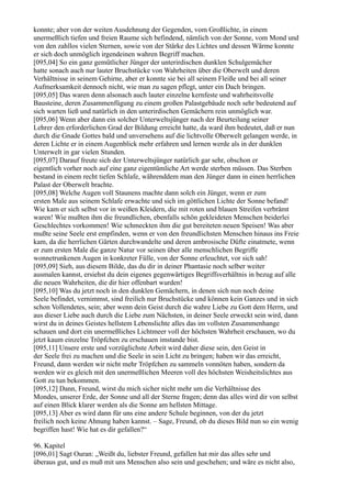konnte; aber von der weiten Ausdehnung der Gegenden, vom Großlichte, in einem
unermeßlich tiefen und freien Raume sich befindend, nämlich von der Sonne, vom Mond und
von den zahllos vielen Sternen, sowie von der Stärke des Lichtes und dessen Wärme konnte
er sich doch unmöglich irgendeinen wahren Begriff machen.
[095,04] So ein ganz gemütlicher Jünger der unterirdischen dunklen Schulgemächer
hatte sonach auch nur lauter Bruchstücke von Wahrheiten über die Oberwelt und deren
Verhältnisse in seinem Gehirne, aber er konnte sie bei all seinem Fleiße und bei all seiner
Aufmerksamkeit dennoch nicht, wie man zu sagen pflegt, unter ein Dach bringen.
[095,05] Das waren denn alsonach auch lauter einzelne kernfeste und wahrheitsvolle
Bausteine, deren Zusammenfügung zu einem großen Palastgebäude noch sehr bedeutend auf
sich warten ließ und natürlich in den unterirdischen Gemächern rein unmöglich war.
[095,06] Wenn aber dann ein solcher Unterweltsjünger nach der Beurteilung seiner
Lehrer den erforderlichen Grad der Bildung erreicht hatte, da ward ihm bedeutet, daß er nun
durch die Gnade Gottes bald und unversehens auf die lichtvolle Oberwelt gelangen werde, in
deren Lichte er in einem Augenblick mehr erfahren und lernen werde als in der dunklen
Unterwelt in gar vielen Stunden.
[095,07] Darauf freute sich der Unterweltsjünger natürlich gar sehr, obschon er
eigentlich vorher noch auf eine ganz eigentümliche Art werde sterben müssen. Das Sterben
bestand in einem recht tiefen Schlafe, währenddem man den Jünger dann in einen herrlichen
Palast der Oberwelt brachte.
[095,08] Welche Augen voll Staunens machte dann solch ein Jünger, wenn er zum
ersten Male aus seinem Schlafe erwachte und sich im göttlichen Lichte der Sonne befand!
Wie kam er sich selbst vor in weißen Kleidern, die mit roten und blauen Streifen verbrämt
waren! Wie mußten ihm die freundlichen, ebenfalls schön gekleideten Menschen beiderlei
Geschlechtes vorkommen! Wie schmeckten ihm die gut bereiteten neuen Speisen! Was aber
mußte seine Seele erst empfinden, wenn er von den freundlichsten Menschen hinaus ins Freie
kam, da die herrlichen Gärten durchwandelte und deren ambrosische Düfte einatmete, wenn
er zum ersten Male die ganze Natur vor seinen über alle menschlichen Begriffe
wonnetrunkenen Augen in konkreter Fülle, von der Sonne erleuchtet, vor sich sah!
[095,09] Sieh, aus diesem Bilde, das du dir in deiner Phantasie noch selber weiter
ausmalen kannst, ersiehst du dein eigenes gegenwärtiges Begriffsverhältnis in bezug auf alle
die neuen Wahrheiten, die dir hier offenbart wurden!
[095,10] Was du jetzt noch in den dunklen Gemächern, in denen sich nun noch deine
Seele befindet, vernimmst, sind freilich nur Bruchstücke und können kein Ganzes und in sich
schon Vollendetes, sein; aber wenn dein Geist durch die wahre Liebe zu Gott dem Herrn, und
aus dieser Liebe auch durch die Liebe zum Nächsten, in deiner Seele erweckt sein wird, dann
wirst du in deines Geistes hellstem Lebenslichte alles das im vollsten Zusammenhange
schauen und dort ein unermeßliches Lichtmeer voll der höchsten Wahrheit erschauen, wo du
jetzt kaum einzelne Tröpfchen zu erschauen imstande bist.
[095,11] Unsere erste und vorzüglichste Arbeit wird daher diese sein, den Geist in
der Seele frei zu machen und die Seele in sein Licht zu bringen; haben wir das erreicht,
Freund, dann werden wir nicht mehr Tröpfchen zu sammeln vonnöten haben, sondern da
werden wir es gleich mit den unermeßlichen Meeren voll des höchsten Weisheitslichtes aus
Gott zu tun bekommen.
[095,12] Dann, Freund, wirst du mich sicher nicht mehr um die Verhältnisse des
Mondes, unserer Erde, der Sonne und all der Sterne fragen; denn das alles wird dir von selbst
auf einen Blick klarer werden als die Sonne am hellsten Mittage.
[095,13] Aber es wird dann für uns eine andere Schule beginnen, von der du jetzt
freilich noch keine Ahnung haben kannst. – Sage, Freund, ob du dieses Bild nun so ein wenig
begriffen hast! Wie hat es dir gefallen?“

96. Kapitel
[096,01] Sagt Ouran: „Weißt du, liebster Freund, gefallen hat mir das alles sehr und
überaus gut, und es muß mit uns Menschen also sein und geschehen; und wäre es nicht also,
 