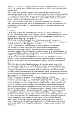 Meisters ist. Und wenn Er diese große Leuchte etwa nach einer Stunde auslöschen wird, so
wird sich da niemand etwas daraus machen; denn es wird ein jeder wissen, wer diese Leuchte
ausgelöscht hat.
[096,11] Aber wenn die andern Menschen, die von hier nichts wissen, diese Sonne
etwa nach einer Stunde werden plötzlich erlöschen sehen auf dem Flecke, wo sie nun steht, da
wird sie großer Schrecken, Furcht und eine verzweifelnde Angst ergreifen, und alle werden
ganz bestimmt des Glaubens werden, daß sich die Götter im höchsten Grade erzürnt haben
und die Erde auf das Furchtbarste heimsuchen werden!
[096,12] Es wäre demnach sogar nötig zur Beruhigung der Menschen, daß von hier
Boten ausgesendet würden, die den aufgeregten Gemütern in aller Kürze verkündigten, was
da geschehen werde, und daß dies nur eine Scheinsonne ist. – Was meinst denn du, guter,
lieber Freund?“

97. Kapitel
[097,01] Sagt Mathael: „O Liebeste! Das wäre nun sehr zur Unzeit; später darauf ja,
aber jetzt als im Moment der höchsten Aufregung wäre solch ein Unternehmen gerade das in
der seelischen Lebenssphäre, als so man in ein siedend heißes Öl kaltes Wasser gösse. Da
ginge dir alles in lichterlohe Flammen über!
[097,02] Aber in etlichen Tagen nach dieser Erscheinung werden die Menschen in
dieser ganzen, weiten Umgegend für etwas Höheres aufzunehmen ganz gut zu brauchen sein;
natürlich auch nicht alle, aber der größere Teil sicher.
[097,03] Am meisten wird die Erscheinung die jüdischen Priester hart mitnehmen.
Fürs erste hat sie die heute stattgehabte totale, natürliche Sonnenfinsternis sehr
mitgenommen; denn diese Menschen nehmen alles materiell und haben von einem
inwendigen, geistigen Sinne um so weniger irgendeine Ahnung, da sie nicht einmal mehr die
entsprechende Bildersprache verstehen, in der ein Moses und noch eine Menge anderer Seher
und Weiser geschrieben haben zu ihren Zeiten.
[097,04] Es steht nämlich in einem Propheten, der Daniel hieß, eine Rede von einem
gewissen Greuel der Verwüstung, und es wird da von der Verfinsterung der Sonne und von
noch einer Menge anderer Schrecknisse gesprochen, was alles nur einen tiefgeistigen Sinn
hat.
[097,05] Da aber, wie schon früher bemerkt, eben die jüdischen Priester in dieser Zeit
ganz materiell geworden sind und deshalb die Schrift auch nur ganz materiell auffassen, so
setzt sie jede Sonnenfinsternis in einen mehr als panischen Schrecken wegen des vermeinten
Unterganges der Materiewelt. Während der alte Weise dadurch nur den sehr erwünschten
Untergang der sittlichen Materiewelt im Menschenherzen anzeigt, meinen sie den Untergang
der stofflichen Materiewelt und haben darum stets eine ganz entsetzliche Furcht, wenn da eine
Sonnenfinsternis zum Vorschein kommt!
[097,06] Wenn denn nun nach einer kleinen Stunde diese Sonne so hübsch
geschwinde erlöschen wird, so wird sie eine große Angst befallen; denn den Mond werden sie
heute auch nicht zu sehen bekommen, da er schon untergegangen ist. Die große Angst aber
wird in ihren Augen eine Erscheinung in der Art bewirken, wie solches bei den Vollsäufern
der Fall ist, da sie die Sterne zufolge ihres Gehirnschwindels durcheinanderfahren sehen.
Diese Erscheinung wird sie auf den Gedanken bringen, daß eben die Sterne vom Himmel,
nach der Weissagung, auf die Erde fallen werden, und der Tag des Schreckens wird für die
vielen blinden Dummköpfe wie geschaffen dasein. Du wirst es bis hierher vernehmen, wie
beim plötzlichen Erlöschen dieser unserer Scheinsonne die Massen vor jener Stadt gar
gräßlich werden zu heulen beginnen, aber es schadet ihnen solches nicht im geringsten, denn
sie werden dadurch weicher und sanfter und für die reine Wahrheit empfänglicher gemacht.
[097,07] Der morgige reine Tag wird sie schon wieder zu einer ruhigeren Besinnung
bringen, und es wird sich da vieles mit ihnen machen lassen! Denn morgen werden sie
scharenweise heraus ans Meer kommen und sehen, ob etwa das Meerwasser nicht zu Blut
geworden ist, und bei dieser Gelegenheit wird sich mit vielen gar manches gescheite Wort
reden lassen.
 