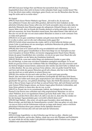 [097,08] Und unser heiliger Herr und Meister hat namentlich diese Erscheinung
hauptsächlich dieser eben nicht im besten Lichte stehenden Stadt wegen werden lassen! Was
Er tut, hat allzeit einen endlos vielseitigen, guten Zweck, nur was die Menschen ohne Ihn tun,
taugt für nichts und ist zu nichts nütze.“

98. Kapitel
[098,01] Nach diesen Worten Mathaels sagt Ouran: „Ich muß es dir, du mein nun
stets achtbarerer Freund, aber auch offen gestehen, daß mich bei dem Gedanken an das
plötzliche Erlöschen dieser Sonne selbst eine Art Furcht anwandelt; denn ich ersehe dabei die
gänzliche Ohnmacht eines Menschen gegen die unbegrenzte Allmacht Dessen, der zwar in
unserer Mitte weilt, aber im Grunde des Grundes dennoch zu heilig und endlos erhaben ist, als
daß sich unsereiner, der Seine Wesenheit einmal kennt, Ihm nahen könnte! Oder daß ich mit
Ihm also wie mit dir oder wie mit einem andern Menschen in einem so recht vertrauten Tone
zu reden mich getraute!
[098,02] Es ist ein ganz sonderbarer Gedanke und geht einem durch Mark und Bein:
Er ist alles in allem, und wir alle sind vollkommen nichts gegen Ihn!
[098,03] Freilich tröstet unsereinen das wieder, daß Er in Sich Selbst die höchste und
reinste Liebe ist und darum mit uns armseligen, sterblichen Menschen die größte Geduld,
Nachsicht und Erbarmung hat.
[098,04] Aber Gott ist Er einmal und für ewig unveränderlich und vollkommen
unsterblich, und die ganze Unendlichkeit in ihrem Sein hängt wie ein Tautropfen an einer
losen Grasspitze an Seinem Willen; ein leisester entgegengesetzter Hauch Seines Mundes
könnte die ganze Unendlichkeit also vernichten, wie da ein nur ganz leiser Hauch den sehr
lockern Tautropfen von der Spitze des Grashalmes herabweht.
[098,05] Weißt du, wenn man solche Dinge mit nüchternem Gemüte so ganz ruhig
bei sich überlegt, so kann man sich dieses Gedankens unmöglich entschlagen: Es ist und
bleibt ein gewisses Etwas in der sichtbaren Nähe des Allmächtigen, das man einerseits wohl
die höchste Seligkeit nennen könnte; andererseits aber möchte man doch lieber so hübsch weit
von Ihm abstehen. Ihn aus einer gewissen Ferne anbeten, wäre ein großer Genuß für Seele
und Geist und würde den ganzen Menschen gewiß sehr erbauen, aber hier in der Nähe kann
man das doch nur so mehr geheim in seinem Herzen tun.
[098,06] Also möchte ich nun auch reden mit Ihm. Es giert mich ganz gewaltig
danach, aber man kann ob Seiner zu unendlichen Geistesgröße den Mut dazu nicht fassen,
obschon Er dem Außen nach einem ganz anspruchslosen und vollauf gemütlichen Menschen
gleichsieht! Der gewisse, rein göttlich allmächtige Typus aber bleibt Ihm dennoch, und man
sieht es Ihm an Seinen Augen auf ein Haar an und auf Seiner Stirn, daß sich Himmel und Erde
unter Seinem Willen beugen müssen, aus Seinen Augen gehen förmliche Lichtstrahlen, und
Seine Stirne gebietet in einem dem, das nie war, zu sein.
[098,07] Ja, Freund, das ist ein zermalmender Anblick, den Schöpfer der Welten und
Himmel in der Person eines schlichten und völlig anspruchslosen Menschen vor sich zu
sehen! Wahrlich, da ist von irgendeinem Scherze gar keine Rede mehr! Aber, es ist nun
einmal also, und dem Herrn allein alles Lob, daß es nun also ist, denn ohne Ihn würden wir
bei den heutigen Tagesumständen ganz verzweifelt schlecht daran sein!“
[098,08] Sagt Mathael: „Das sicher, ich und du ganz besonders; denn mich hätten die
Bösen erwürgt, und dich hätte die Sonnenfinsternis verzehrt! Aber nun geben wir acht; denn
von nun an wird es mit der Scheinsonne nicht gar zu lange mehr dauern, und es wird beim
plötzlichen Erlöschen dieser ganz seltenen Sonne Spektakel absetzen!“
[098,09] Darauf wird nun alles still und sieht nach der Scheinsonne.

99. Kapitel
[099,01] Einige Augenblicke vor dem Erlöschen sage Ich laut zu allen: „Machet euch
gefaßt aufs Erlöschen, und du aber, Markus, zünde nun zuvor alle Öllampen und Pechfackeln
an, sonst würde die auf dies starke Licht plötzlich erfolgende starke Finsternis eure Augen
schädlich und schmerzhaft berühren!“
 