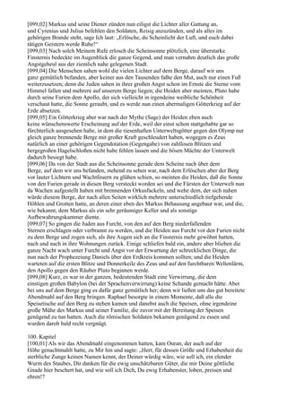 [099,02] Markus und seine Diener zünden nun eiligst die Lichter aller Gattung an,
und Cyrenius und Julius befehlen den Soldaten, Reisig anzuzünden, und als alles im
gehörigen Brande steht, sage Ich laut: „Erlösche, du Scheinlicht der Luft, und euch dabei
tätigen Geistern werde Ruhe!“
[099,03] Nach solch Meinem Rufe erlosch die Scheinsonne plötzlich, eine überstarke
Finsternis bedeckte im Augenblick die ganze Gegend, und man vernahm deutlich das große
Angstgeheul aus der ziemlich nahe gelegenen Stadt.
[099,04] Die Menschen sahen wohl die vielen Lichter auf dem Berge, darauf wir uns
ganz gemütlich befanden, aber keiner aus den Tausenden faßte den Mut, auch nur einen Fuß
weiterzusetzen; denn die Juden sahen in ihrer großen Angst schon im Ernste die Sterne vom
Himmel fallen und mehrere auf unserem Berge liegen; die Heiden aber meinten, Pluto habe
durch seine Furien dem Apollo, der sich vielleicht in irgendeine weibliche Schönheit
verschaut hatte, die Sonne geraubt, und es werde nun einen abermaligen Götterkrieg auf der
Erde absetzen.
[099,05] Ein Götterkrieg aber war nach der Mythe (Sage) der Heiden eben auch
keine wünschenswerte Erscheinung auf der Erde, weil der einst schon stattgehabte gar so
fürchterlich ausgesehen habe, in dem die riesenhaften Unterweltsgötter gegen den Olymp nur
gleich ganze brennende Berge mit großer Kraft geschleudert haben, wogegen es Zeus
natürlich an einer gehörigen Gegendotation (Gegengabe) von zahllosen Blitzen und
bergegroßen Hagelschloßen nicht habe fehlen lassen und die bösen Mächte der Unterwelt
dadurch besiegt habe.
[099,06] Da von der Stadt aus die Scheinsonne gerade dem Scheine nach über dem
Berge, auf dem wir uns befanden, stehend zu sehen war, nach dem Erlöschen aber der Berg
vor lauter Lichtern und Wachtfeuern zu glühen schien, so meinten die Heiden, daß die Sonne
von den Furien gerade in diesen Berg versteckt worden sei und die Fürsten der Unterwelt nun
da Wachen aufgestellt haben mit brennenden Orkusfackeln, und wehe dem, der sich nahen
würde diesem Berge, der nach allen Seiten wirklich mehrere unterschiedlich tiefgehende
Höhlen und Grotten hatte, an deren einer eben des Markus Behausung angebaut war, und die,
wie bekannt, dem Markus als ein sehr geräumiger Keller und als sonstige
Aufbewahrungskammer diente.
[099,07] So gingen die Juden aus Furcht, von den auf den Berg niederfallenden
Sternen erschlagen oder verbrannt zu werden, und die Heiden aus Furcht vor den Furien nicht
zu dem Berge und zogen sich, als ihre Augen sich an die Finsternis mehr gewöhnt hatten,
nach und nach in ihre Wohnungen zurück. Einige schliefen bald ein, andere aber blieben die
ganze Nacht wach unter Furcht und Angst vor der Erwartung der schrecklichen Dinge, die
nun nach der Prophezeiung Daniels über den Erdkreis kommen sollten; und die Heiden
warteten auf die ersten Blitze und Donnerkeile des Zeus und auf den furchtbaren Weltenlärm,
den Apollo gegen den Räuber Pluto beginnen werde.
[099,08] Kurz, es war in der ganzen, bedeutenden Stadt eine Verwirrung, die dem
einstigen großen Babylon (bei der Sprachenverwirrung) keine Schande gemacht hätte. Aber
bei uns auf dem Berge ging es dafür ganz gemütlich her; denn wir ließen uns das gut bereitete
Abendmahl auf den Berg bringen. Raphael besorgte in einem Momente, daß alle die
Speisetische auf den Berg zu stehen kamen und danebst auch die Speisen, ohne irgendeine
große Mühe des Markus und seiner Familie, die zuvor mit der Bereitung der Speisen
genügend zu tun hatten. Auch die römischen Soldaten bekamen genügend zu essen und
wurden darob bald recht vergnügt.

100. Kapitel
[100,01] Als wir das Abendmahl eingenommen hatten, kam Ouran, der auch auf der
Höhe genachtmahlt hatte, zu Mir hin und sagte: „Herr, für dessen Größe und Erhabenheit die
sterbliche Zunge keinen Namen kennt, der Deiner würdig wäre, wie soll ich, ein elender
Wurm des Staubes, Dir danken für die ewig unschätzbaren Güter, die mir Deine göttliche
Gnade hier beschert hat, und wie soll ich Dich, Du ewig Erhabenster, loben, preisen und
ehren!?
 