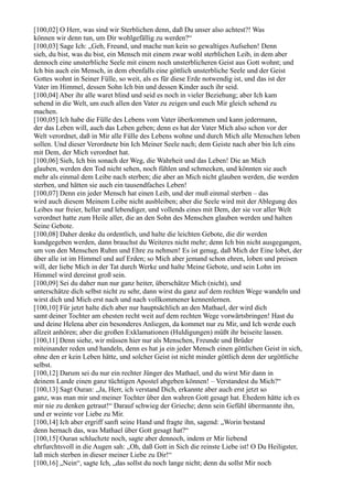 [100,02] O Herr, was sind wir Sterblichen denn, daß Du unser also achtest?! Was
können wir denn tun, um Dir wohlgefällig zu werden?“
[100,03] Sage Ich: „Geh, Freund, und mache nun kein so gewaltiges Aufsehen! Denn
sieh, du bist, was du bist, ein Mensch mit einem zwar wohl sterblichen Leib, in dem aber
dennoch eine unsterbliche Seele mit einem noch unsterblicheren Geist aus Gott wohnt; und
Ich bin auch ein Mensch, in dem ebenfalls eine göttlich unsterbliche Seele und der Geist
Gottes wohnt in Seiner Fülle, so weit, als es für diese Erde notwendig ist, und das ist der
Vater im Himmel, dessen Sohn Ich bin und dessen Kinder auch ihr seid.
[100,04] Aber ihr alle waret blind und seid es noch in vieler Beziehung; aber Ich kam
sehend in die Welt, um euch allen den Vater zu zeigen und euch Mir gleich sehend zu
machen.
[100,05] Ich habe die Fülle des Lebens vom Vater überkommen und kann jedermann,
der das Leben will, auch das Leben geben; denn es hat der Vater Mich also schon vor der
Welt verordnet, daß in Mir alle Fülle des Lebens wohne und durch Mich alle Menschen leben
sollen. Und dieser Verordnete bin Ich Meiner Seele nach; dem Geiste nach aber bin Ich eins
mit Dem, der Mich verordnet hat.
[100,06] Sieh, Ich bin sonach der Weg, die Wahrheit und das Leben! Die an Mich
glauben, werden den Tod nicht sehen, noch fühlen und schmecken, und könnten sie auch
mehr als einmal dem Leibe nach sterben; die aber an Mich nicht glauben werden, die werden
sterben, und hätten sie auch ein tausendfaches Leben!
[100,07] Denn ein jeder Mensch hat einen Leib, und der muß einmal sterben – das
wird auch diesem Meinem Leibe nicht ausbleiben; aber die Seele wird mit der Ablegung des
Leibes nur freier, heller und lebendiger, und vollends eines mit Dem, der sie vor aller Welt
verordnet hatte zum Heile aller, die an den Sohn des Menschen glauben werden und halten
Seine Gebote.
[100,08] Daher denke du ordentlich, und halte die leichten Gebote, die dir werden
kundgegeben werden, dann brauchst du Weiteres nicht mehr; denn Ich bin nicht ausgegangen,
um von den Menschen Ruhm und Ehre zu nehmen! Es ist genug, daß Mich der Eine lobet, der
über alle ist im Himmel und auf Erden; so Mich aber jemand schon ehren, loben und preisen
will, der liebe Mich in der Tat durch Werke und halte Meine Gebote, und sein Lohn im
Himmel wird dereinst groß sein.
[100,09] Sei du daher nun nur ganz heiter, überschätze Mich (nicht), und
unterschätze dich selbst nicht zu sehr, dann wirst du ganz auf dem rechten Wege wandeln und
wirst dich und Mich erst nach und nach vollkommener kennenlernen.
[100,10] Für jetzt halte dich aber nur hauptsächlich an den Mathael, der wird dich
samt deiner Tochter am ehesten recht weit auf dem rechten Wege vorwärtsbringen! Hast du
und deine Helena aber ein besonderes Anliegen, da kommet nur zu Mir, und Ich werde euch
allzeit anhören; aber die großen Exklamationen (Huldigungen) müßt ihr beiseite lassen.
[100,11] Denn siehe, wir müssen hier nur als Menschen, Freunde und Brüder
miteinander reden und handeln, denn es hat ja ein jeder Mensch einen göttlichen Geist in sich,
ohne den er kein Leben hätte, und solcher Geist ist nicht minder göttlich denn der urgöttliche
selbst.
[100,12] Darum sei du nur ein rechter Jünger des Mathael, und du wirst Mir dann in
deinem Lande einen ganz tüchtigen Apostel abgeben können! – Verstandest du Mich?“
[100,13] Sagt Ouran: „Ja, Herr, ich verstand Dich, erkannte aber auch erst jetzt so
ganz, was man mir und meiner Tochter über den wahren Gott gesagt hat. Ehedem hätte ich es
mir nie zu denken getraut!“ Darauf schwieg der Grieche; denn sein Gefühl übermannte ihn,
und er weinte vor Liebe zu Mir.
[100,14] Ich aber ergriff sanft seine Hand und fragte ihn, sagend: „Worin bestand
denn hernach das, was Mathael über Gott gesagt hat?“
[100,15] Ouran schluchzte noch, sagte aber dennoch, indem er Mir liebend
ehrfurchtsvoll in die Augen sah: „Oh, daß Gott in Sich die reinste Liebe ist! O Du Heiligster,
laß mich sterben in dieser meiner Liebe zu Dir!“
[100,16] „Nein“, sagte Ich, „das sollst du noch lange nicht; denn du sollst Mir noch
 
