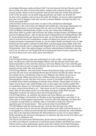 ein tüchtiges Rüstzeug werden auf dieser Erde! Und wird einst die Zeit des Fleisches auch für
dich zu Ende sein, dann wirst du nicht sterben, sondern noch in deinem Fleische von Mir
erweckt werden. Darum sei du nur getröstet; denn du hast schon den rechten Weg gefunden!
[100,17] Wer da suchet, wie du schon lange gesucht hast, der findet; wer da bittet wie
du, dem wird es gegeben, und wer da an die rechte Tür klopfet, wie du nun soeben angeklopft
hast, dem wird sie aufgetan. Gehe aber nun hin zu deinem Mathael, und sage ihm alles, was
Ich dir nun gesagt habe!“
[100,18] Ouran weinte nun noch mehr vor lauter Liebe und höchster lebendigster
Dankbarkeit zu Mir, eilte zurück zum Mathael und erzählte ihm, noch lange schluchzend, wie
Ich ihn aufgenommen, wie gut Ich gegen ihn war, und was Ich ihm alles gesagt habe.
[100,19] Mathael und Helena aber wurden von der sehr weihevollen Erzählung des
alten Ouran selbst so gerührt, daß sich keines der Tränen erwehren konnte; und Mathael sagte
nach der Erzählung Ourans: „Das ist eben das allein Unbegreifliche des Unbegreiflichen, daß
Er, als das höchste Gottwesen Seinem Geiste nach, mit uns Menschen redet und handelt, als
wäre Er nicht der Herr der Unendlichkeit, sondern ein Mensch uns gleich, wie ein bester
Freund zum besten vertrautesten Freunde, ja, wie ein wahrer Bruder zum Bruder; kurz, Er läßt
förmlich mit Sich spielen, und doch ist jeder Blick, jede Bewegung Seiner Hände, jeder Tritt
Seiner Füße und jedes noch so unbedeutend klingende Wort aus Seinem Munde eine übertiefe
Weisheitslehre. Seine Taten geben Zeugnis von Seiner unbestreitbaren Göttlichkeit, und alles
was Er tut, ist schon wie von Ewigkeit für die Erreichung der besten Zwecke vorgesehen. Oh,
du wirst in Kürze noch vieles sehen, hören und erfahren!“

101. Kapitel
[101,01] Sagt die Helena, auch noch schluchzend vor Liebe zu Mir: „Aber saget mir
doch, wer denn jene zwölf sehr ehrwürdigen Männer sind, die nahe gar nichts reden, aber
dennoch gleichfort um Ihn sind! Das müssen ja sehr weise Männer sein! Einer sieht Ihm ganz
ähnlich, einer aber ist noch ein Junger, hört Ihm aber auch stets am eifrigsten zu und zeichnet
manches auf eine Tafel. Wer sind sie denn?“
[101,02] Sagt Mathael: „Das sind meines Wissens Seine ältesten Jünger und sind bis
auf einen alle sehr weise und mächtige Herren über ihr Fleisch und über die Natur! Aber der
eine scheint mir ein verschmitzter Lump zu sein! Wahrlich, den möchte ich mir nie zu
meinem Freunde wählen; das scheint eine verfrühte Geburt eines armen Teufels ins
Menschenfleisch zu sein! Der Herr wird wissen, warum Er ihn duldet! Teufel sind ja auch
Geschöpfe Seiner Macht und hängen am Hauche Seines Willens. Darum haben wir nicht zu
fragen, warum Seine Liebe solche Wunder auch vor den Augen eines Teufels ausübt! Aber
ein sonderbares Wesen ist er! Ich möchte ihm denn doch so einmal auf den Zahn fühlen, um
zu sehen, wessen Geistes Kind er sei! – Aber lassen wir das! Es ist genug, daß ihn der Eine
kennt! Aber mit den andern möchte ich wohl selbst recht gerne einige Worte bei guter
Gelegenheit wechseln; die müssen schon sehr tief Eingeweihte sein!“
[101,03] Sagt Helena: „Ja, natürlich, das müssen sehr weise Männer sein und schon
gleich vom Anfange viel Geschick zur Weisheit an den Tag gelegt haben, sonst hätte Er sie
sicher nicht zu Seinen Jüngern angenommen! Auch ich wäre nicht abgeneigt, mit ihnen über
so manches ein paar Worte zu wechseln; aber es wird nicht so leicht sein, ihnen auf
irgendeine gute Art beizukommen! – Was meinst du, lieber Freund Mathael?“
[101,04] Mathael zuckt die Achseln und sagt: „Gott der Herr hat mich zwar völlig
erweckt, und mein Geist ist eins mit mir; ich kenne darum mich selbst und Gott insoweit, als
es mir gegeben ist, solches aus dem Grunde aller Lebenstiefe zu erkennen der vollen Wahrheit
nach; aber in der innersten Lebenstiefe der Menschenherzen zu lesen wie in einem offenen
Buche und daraus ihre innersten Lebensgesetze zu erkennen, das kann nur der Eine allein, und
der, dem Er es offenbaren will.
[101,05] Ah, bei einem puren Weltmenschen, dessen innerste Lebenstiefe noch ganz
wie leblos und völlig tot verschlossen ist und dessen ganzes Denken und Wollen aus seinem
Gehirne und aus seinen Außensinnen stammt, kann man wohl bis auf ein Haar bestimmen,
wie und was er denkt, fühlt und will. Aber nicht also ist es mit Menschen, die nunmehr als
 