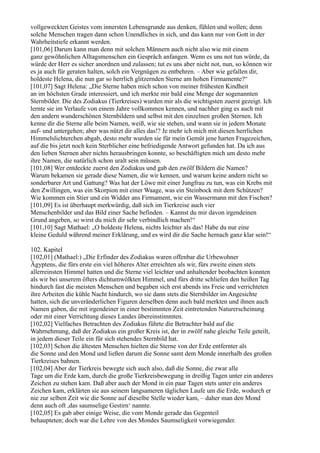 vollgeweckten Geistes vom innersten Lebensgrunde aus denken, fühlen und wollen; denn
solche Menschen tragen dann schon Unendliches in sich, und das kann nur von Gott in der
Wahrheitstiefe erkannt werden.
[101,06] Darum kann man denn mit solchen Männern auch nicht also wie mit einem
ganz gewöhnlichen Alltagsmenschen ein Gespräch anfangen. Wenn es uns not tun würde, da
würde der Herr es sicher anordnen und zulassen; tut es uns aber nicht not, nun, so können wir
es ja auch für geraten halten, solch ein Vergnügen zu entbehren. – Aber wie gefallen dir,
holdeste Helena, die nun gar so herrlich glitzernden Sterne am hohen Firmamente?“
[101,07] Sagt Helena: „Die Sterne haben mich schon von meiner frühesten Kindheit
an im höchsten Grade interessiert, und ich merkte mir bald eine Menge der sogenannten
Sternbilder. Die des Zodiakus (Tierkreises) wurden mir als die wichtigsten zuerst gezeigt. Ich
lernte sie im Verlaufe von einem Jahre vollkommen kennen, und nachher ging es auch mit
den andern wunderschönen Sternbildern und selbst mit den einzelnen großen Sternen. Ich
kenne dir die Sterne alle beim Namen, weiß, wie sie stehen, und wann sie in jedem Monate
auf- und untergehen; aber was nützt dir alles das!? Je mehr ich mich mit diesen herrlichen
Himmelslichterchen abgab, desto mehr wurden sie für mein Gemüt jene harten Fragezeichen,
auf die bis jetzt noch kein Sterblicher eine befriedigende Antwort gefunden hat. Da ich aus
den lieben Sternen aber nichts herausbringen konnte, so beschäftigten mich um desto mehr
ihre Namen, die natürlich schon uralt sein müssen.
[101,08] Wer entdeckte zuerst den Zodiakus und gab den zwölf Bildern die Namen?
Warum bekamen sie gerade diese Namen, die wir kennen, und warum keine andern nicht so
sonderbarer Art und Gattung? Was hat der Löwe mit einer Jungfrau zu tun, was ein Krebs mit
den Zwillingen, was ein Skorpion mit einer Waage, was ein Steinbock mit dem Schützen?
Wie kommen ein Stier und ein Widder ans Firmament, wie ein Wassermann mit den Fischen?
[101,09] Es ist überhaupt merkwürdig, daß sich im Tierkreise auch vier
Menschenbilder und das Bild einer Sache befinden. – Kannst du mir davon irgendeinen
Grund angeben, so wirst du mich dir sehr verbindlich machen!“
[101,10] Sagt Mathael: „O holdeste Helena, nichts leichter als das! Habe du nur eine
kleine Geduld während meiner Erklärung, und es wird dir die Sache hernach ganz klar sein!“

102. Kapitel
[102,01] (Mathael:) „Die Erfinder des Zodiakus waren offenbar die Urbewohner
Ägyptens, die fürs erste ein viel höheres Alter erreichten als wir, fürs zweite einen stets
allerreinsten Himmel hatten und die Sterne viel leichter und anhaltender beobachten konnten
als wir bei unserem öfters dichtumwölkten Himmel, und fürs dritte schliefen den heißen Tag
hindurch fast die meisten Menschen und begaben sich erst abends ins Freie und verrichteten
ihre Arbeiten die kühle Nacht hindurch, wo sie dann stets die Sternbilder im Angesichte
hatten, sich die unveränderlichen Figuren derselben denn auch bald merkten und ihnen auch
Namen gaben, die mit irgendeiner in einer bestimmten Zeit eintretenden Naturerscheinung
oder mit einer Verrichtung dieses Landes übereinstimmten.
[102,02] Vielfaches Betrachten des Zodiakus führte die Betrachter bald auf die
Wahrnehmung, daß der Zodiakus ein großer Kreis ist, der in zwölf nahe gleiche Teile geteilt,
in jedem dieser Teile ein für sich stehendes Sternbild hat.
[102,03] Schon die ältesten Menschen hielten die Sterne von der Erde entfernter als
die Sonne und den Mond und ließen darum die Sonne samt dem Monde innerhalb des großen
Tierkreises bahnen.
[102,04] Aber der Tierkreis bewegte sich auch also, daß die Sonne, die zwar alle
Tage um die Erde kam, durch die große Tierkreisbewegung in dreißig Tagen unter ein anderes
Zeichen zu stehen kam. Daß aber auch der Mond in ein paar Tagen stets unter ein anderes
Zeichen kam, erklärten sie aus seinem langsameren täglichen Laufe um die Erde, wodurch er
nie zur selben Zeit wie die Sonne auf dieselbe Stelle wieder kam, – daher man den Mond
denn auch oft ,das saumselige Gestirn‘ nannte.
[102,05] Es gab aber einige Weise, die vom Monde gerade das Gegenteil
behaupteten; doch war die Lehre von des Mondes Saumseligkeit vorwiegender.
 