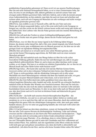 gottähnlichen Eigenschaften gekommen ist! Denn soviel wir aus unseren Nachforschungen
über ihn und seine Herkunft herausgebracht haben, so sei er eines Zimmermanns Sohn, der
stets, bis etwa in sein dreißigstes Jahr, daheim geblieben sei und mit seinem Vater und
etwaigen andern Brüdern gezimmert habe, bald dort, bald da, und es habe da niemals jemand
etwas Außerordentliches an ihm entdeckt; man habe ihn auch nie lesen und schreiben und
rechnen sehen, auch soll sein Umgang mit Menschen ein sehr wortkarger und nichts weniger
als irgendein geistreicher gewesen sein!
[006,03] Ja, man erzählte es uns in Nazareth selbst, daß ihn sein Vater und seine
Mutter gar oft darum ausgezankt haben, weil er fürs erste nicht leicht in die Synagoge zu
bringen war, sich fürs zweite nie die Schrift vorlesen lassen wollte und wenig oder nichts auf
den Sabbat hielt. Sein Liebstes wäre ihm die Natur gewesen und eine stumme Betrachtung der
Dinge der Erde.
[006,04] Also soll auch das Fischen zu seinen Lieblingsbeschäftigungen gehört
haben, und er fischte stets mit gutem Erfolge, darum ihn die Fischer auch gerne bei sich
hatten.
[006,05] Kurz, was wir über ihn nur immer irgend in die Erfahrung haben bringen
können, das deutete sicher darauf hin, daß er fürs erste einmal nirgends eine Schule besucht
habe und fürs zweite ganz wohlbekannt stets ein Mensch gewesen sei, bei dem nur ein sehr
geringer Grad von irgendeiner Bildung hervorgeleuchtet habe.
[006,06] Aber auf einmal sei er erwacht und in eine solche Weisheit getreten, daß
man mit der besten Überzeugung sagen könne, die Welt habe noch nie einen weiseren
Menschen getragen!
[006,07] Nun, das und natürlich noch eine Menge haben wir über ihn in die sicher
treuwahrste Erfahrung gebracht, finden ihn nun hier und überzeugen uns, daß er ein ganz
ungewöhnlich außerordentlicher Mann ist; und es kann uns daher durchaus nicht verargt
werden, so wir fragen: Wie kam er zu solchen nie erhörten Eigenschaften, die vor ihm nie ein
Mensch besaß und sicher fürder keiner mehr besitzen wird?“
[006,08] Sagt Julius: „Wer kennt aber auch das Ziel und das Maß des Geistes Gottes,
inwieweit solcher sich in den wirksamen Verband mit dem Geiste eines Menschen setzen
will?! Kann es nicht geschehen, daß der allmächtige Gottesgeist sich in aller seiner
Machtfülle mit einem Menschengeiste verbindet und dann also handelt und wirkt, wie ganz
natürlich nie ein purer Mensch handeln und wirken kann, weil er kein Gott ist?!
[006,09] Wo aber Gott Selbst durch den endlos gestärkten Geist eines dazu sicher
seltenst tauglichen Menschen redet, handelt und wirkt, da muß für uns schwache Sterbliche
natürlich nichts als Wunder über Wunder zum Vorschein kommen. Wort und Tat sind eins, –
wir können weder das eine noch das andere nachahmen; denn wir sind dem Leibe und dem
beschränkten Geiste nach nur Menschen. Er aber ist nur dem Leibe nach ein Mensch gleich
uns; aber dem Geiste nach ist Er ein Gott im höchsten Grade und beherrscht die ganze
Unendlichkeit!“
[006,10] Da aber – das heißt nach unseren römisch-theosophischen Begriffen – das
erkannte rein Göttliche, wie und wo es sich auch immer äußert, höchst zu verehren und
anzubeten ist, so ist es auch hier klar, daß wir mit einem Menschen, durch den sichtlich und
handgreiflich die ganze Fülle des allmächtigen Gottesgeistes wirkt, aber auch ganz anders
handeln müssen, als wie wir unter uns gegenseitig handeln; das wird euch wohl sicher sehr
einleuchtend sein!?
[006,11] Und ihr könnet aus dem dann entnehmen, warum wir hochgestellten Römer
Ihm aus aller Tiefe unseres Herzens die höchstmögliche Verehrung, Liebe und Achtung
erweisen und Ihn vollkommen als den Herrn aller Welt anerkennen und hochpreisen. – Saget
mir, ob euch das nicht als notwendig und im hohen Grade einleuchtend vorkommt!“
[006,12] Sagt der junge Pharisäer: „O ja, allerdings; denn in vielen Stücken gefällt
uns eure Theosophie überaus gut und ist unter den Umständen auch hier vollkommen auf
ihrem rechten Platze. Nur, natürlich, nach der eigentlichen Lehre Mosis würde das freilich
wohl nicht ganz gut und geheuer anzunehmen sein; denn dort heißt es allerschärfst und
ausdrücklich: ,Ich allein bin der Herr, und du sollst keine fremden Götter neben Mir haben!‘“
 