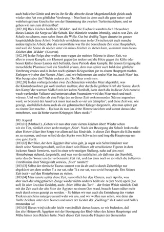 auch bald eine Göttin und erwies ihr für die Abwehr dieser Magenkrankheit gleich auch
wieder eine Art von göttlicher Verehrung. – Nun hast du denn auch die ganz natur- und
wahrheitsgetreue Geschichte von der Benamsung des zweiten Tierkreiszeichens; und so
gehen wir nun zum dritten über!
[102,18] Dies Zeichen heißt der ,Widder‘. Auf die Fischzeit wandten die Urbewohner
dieses Landes die Sorge auf die Schafe. Die Männlein wurden lebendig, und es war Zeit, die
Schafe zu scheren, man nahm ihnen die Wolle. Gut bei dreißig Tagen dauerte im ganzen
hauptsächlich diese Arbeit. Natürlich verrichtete man in der Zwischenzeit auch manche
andere tägliche Arbeit; aber die vorerwähnte war für die bezeichnete Zeit eine Hauptarbeit,
und weil die Sonne da wieder unter ein neues Zeichen zu stehen kam, so nannte man dieses
Zeichen den ,Widder‘ (Kostron).
[102,19] In der Folge aber weihte man wegen der meisten Stürme in dieser Zeit, wo
alles in einem Kampfe, ein Element gegen das andere und die Hitze gegen die Kälte oder
besser Kühle dieses Landes sich befindet, diese Periode dem Kampfe, für dessen Erregung die
menschliche Phantasie bald ein Sinnbild ersann, dem man später auch bald eine göttliche
Verehrung erwies und es in den noch späteren Kriegszeiten gar zu einem Hauptgott machte.
Zerlegen wir aber den Namen ,Mars‘, und wir bekommen das uralte Mar iza, auch Maor' iza.
Was besagt aber das? Nichts anderes als: Das Meer erwärmen.
[102,20] In den vorhergehenden zwei Zeichenzeiten wird das Meer abgekühlt, was
die Küstenbewohner gar wohl merken mußten; aber durch die größere Kraft der Sonne, durch
den Kampf der warmen Südluft mit der kalten Nordluft, dann durch die in dieser Zeit zumeist
wach werdenden Vulkane und unterseeischen Feueradern wird das Meer nach und nach
wärmer. Und weil dies als eine Folge der zu dieser Zeit vorkommenden Stürme angesehen
ward, so bedeutet der Ausdruck maor izat auch so viel als ,kämpfen‘; und diese Zeit war, wie
gezeigt, sinnbildlich dann auch als ein geharnischter Krieger dargestellt, den man später gar
zu einem Gott machte. – Da hast du nun das dritte Himmelszeichen und kannst daraus klar
entnehmen, was da hinter eurem Kriegsgott Mars steckt.“

103. Kapitel
[103,01] (Mathael:) „Gehen wir nun aber zum vierten Zeichen über! Wieder sehen
wir ein Tier, nämlich einen recht mutigen ,Stier‘. Nach der Besorgung der Schafe lenkten die
alten Hirtenvölker ihre Sorge vor allem auf das Rindvieh. In dieser Zeit fingen die Kühe meist
an zu mannen, und man schied da das Starke vom Schwachen und trug die Hauptsorge um
eine gute Zucht.
[103,02] Der Stier, der dem Ägypter über alles galt, ja sogar sein Schreibmeister war
durch seine Natureigenschaft, weil er durch sein Blasen oft verschiedene Figuren in dem
lockeren Sande formierte, ward in einer sehr mutigen Stellung, nahe auf den zwei
Hinterbeinen stehend, dargestellt; und was war da natürlicher, als daß man das Sternbild,
unter das die Sonne um die vorbenannte Zeit trat, und das dazu noch so ziemlich die äußersten
Umrißlinien einer Stiergestalt vorwies, ,Stier‘ nannte!?
[103,03] Selbst der römische Taurus stammt von da ab und ist durch Zeitenfolge nur
abgekürzt von dem uralten T a our sat, oder Ti a our sat, was soviel besagt als: Des Stieres
Zeit (sat) = auf den Hinterbeinen zu stehen.
[103,04] Man nannte später diese Zeit, namentlich bei den Römern, auch Aprilis, was
aber nach der altägyptischen Zunge wieder nichts anderes heißt als: A (der Stier) uperi (tue
auf) liz oder lizu (das Gesicht), auch: ,Stier, öffne das Tor!‘ – der freien Weide nämlich. Daß
mit der Zeit auch der alte Stier der Ägypter zu einem Gott ward, braucht kaum näher mehr
noch durch etwas gezeigt zu werden. – So hätten wir nun auch die Entstehung des vierten
Tierkreiszeichens naturgetreu und wahr vor uns, und wir wollen nun sehen, wie denn das
fünfte Zeichen unter dem Namen und unter der Gestalt der ,Zwillinge‘ als Castor und Pollux
entstanden ist!
[103,05] Dieses wird sich sehr leicht verständlich dartun lassen, so wir bedenken, daß
das alte Hirtenvolk Ägyptens mit der Besorgung des Rindviehes des Jahres Hauptsorge und
Mühe hinter dem Rücken hatte. Nach dieser Zeit traten die Häupter der Gemeinden
 