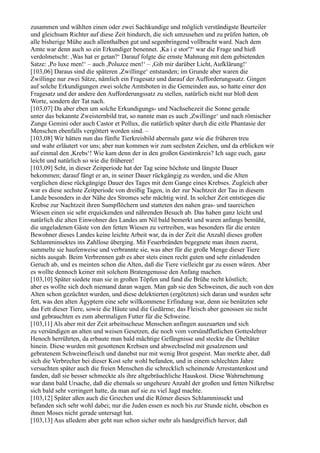 zusammen und wählten einen oder zwei Sachkundige und möglich verständigste Beurteiler
und gleichsam Richter auf diese Zeit hindurch, die sich umzusehen und zu prüfen hatten, ob
alle bisherige Mühe auch allenthalben gut und segenbringend vollbracht ward. Nach dem
Amte war denn auch so ein Erkundiger benennet. ,Ka i e stor'?‘ war die Frage und hieß
verdolmetscht: ,Was hat er getan?‘ Darauf folgte die ernste Mahnung mit dem gebietenden
Satze: ,Po luxe men!‘ – auch ,Poluzce men!‘ – ,Gib mir darüber Licht, Aufklärung!‘
[103,06] Daraus sind die späteren ,Zwillinge‘ entstanden; im Grunde aber waren die
Zwillinge nur zwei Sätze, nämlich ein Fragesatz und darauf der Aufforderungssatz. Gingen
auf solche Erkundigungen zwei solche Amtsboten in die Gemeinden aus, so hatte einer den
Fragesatz und der andere den Aufforderungssatz zu stellen, natürlich nicht nur bloß dem
Worte, sondern der Tat nach.
[103,07] Da aber eben um solche Erkundigungs- und Nachsehezeit die Sonne gerade
unter das bekannte Zweisternbild trat, so nannte man es auch ,Zwillinge‘ und nach römischer
Zunge Gemini oder auch Castor et Pollux, die natürlich später durch die eitle Phantasie der
Menschen ebenfalls vergöttert worden sind. –
[103,08] Wir hätten nun das fünfte Tierkreisbild abermals ganz wie die früheren treu
und wahr erläutert vor uns; aber nun kommen wir zum sechsten Zeichen, und da erblicken wir
auf einmal den ,Krebs‘! Wie kam denn der in den großen Gestirnkreis? Ich sage euch, ganz
leicht und natürlich so wie die früheren!
[103,09] Seht, in dieser Zeitperiode hat der Tag seine höchste und längste Dauer
bekommen; darauf fängt er an, in seiner Dauer rückgängig zu werden, und die Alten
verglichen diese rückgängige Dauer des Tages mit dem Gange eines Krebses. Zugleich aber
war es diese sechste Zeitperiode von dreißig Tagen, in der zur Nachtzeit der Tau in diesem
Lande besonders in der Nähe des Stromes sehr mächtig wird. In solcher Zeit entstiegen die
Krebse zur Nachtzeit ihren Sumpflöchern und statteten den nahen gras- und taureichen
Wiesen einen sie sehr erquickenden und nährenden Besuch ab. Das haben ganz leicht und
natürlich die alten Einwohner des Landes am Nil bald bemerkt und waren anfangs bemüht,
die ungeladenen Gäste von den fetten Wiesen zu vertreiben, was besonders für die ersten
Bewohner dieses Landes keine leichte Arbeit war, da in der Zeit die Anzahl dieses großen
Schlamminsektes ins Zahllose überging. Mit Feuerbränden begegnete man ihnen zuerst,
sammelte sie haufenweise und verbrannte sie, was aber für die große Menge dieser Tiere
nichts ausgab. Beim Verbrennen gab es aber stets einen recht guten und sehr einladenden
Geruch ab, und es meinten schon die Alten, daß die Tiere vielleicht gar zu essen wären. Aber
es wollte dennoch keiner mit solchem Bratengenusse den Anfang machen.
[103,10] Später siedete man sie in großen Töpfen und fand die Brühe recht köstlich;
aber es wollte sich doch niemand daran wagen. Man gab sie den Schweinen, die auch von den
Alten schon gezüchtet wurden, und diese delektierten (ergötzten) sich daran und wurden sehr
fett, was den alten Ägyptern eine sehr willkommene Erfindung war, denn sie benützten sehr
das Fett dieser Tiere, sowie die Häute und die Gedärme; das Fleisch aber genossen sie nicht
und gebrauchten es zum abermaligen Futter für die Schweine.
[103,11] Als aber mit der Zeit arbeitsscheue Menschen anfingen auszuarten und sich
zu versündigen an alten und weisen Gesetzen, die noch vom vorsündflutlichen Gotteslehrer
Henoch herrührten, da erbaute man bald mächtige Gefängnisse und steckte die Übeltäter
hinein. Diese wurden mit gesottenen Krebsen und abwechselnd mit gesalzenem und
gebratenem Schweinefleisch und danebst nur mit wenig Brot gespeist. Man merkte aber, daß
sich die Verbrecher bei dieser Kost sehr wohl befanden, und in einem schlechten Jahre
versuchten später auch die freien Menschen die schrecklich scheinende Arrestantenkost und
fanden, daß sie besser schmeckte als ihre altgebräuchliche Hauskost. Diese Wahrnehmung
war dann bald Ursache, daß die ehemals so ungeheure Anzahl der großen und fetten Nilkrebse
sich bald sehr verringert hatte, da man auf sie zu viel Jagd machte.
[103,12] Später aßen auch die Griechen und die Römer dieses Schlamminsekt und
befanden sich sehr wohl dabei; nur die Juden essen es noch bis zur Stunde nicht, obschon es
ihnen Moses nicht gerade untersagt hat.
[103,13] Aus alledem aber geht nun schon sicher mehr als handgreiflich hervor, daß
 