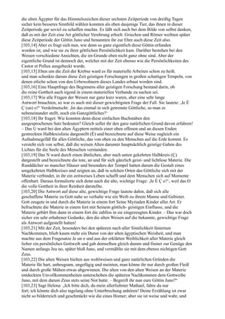 die alten Ägypter für das Himmelszeichen dieser sechsten Zeitperiode von dreißig Tagen
sicher kein besseres Sinnbild wählen konnten als eben dasjenige Tier, das ihnen in dieser
Zeitperiode gar soviel zu schaffen machte. Es läßt sich auch bei dem Bilde von selbst denken,
daß es mit der Zeit eine Art göttlicher Verehrung erhielt. Griechen und Römer weihten später
diese Zeitperiode der Göttin Juno und benannten ihr zur Ehre auch diese Zeit also.
[103,14] Aber es fragt sich nun, wie denn so ganz eigentlich diese Göttin erfunden
worden ist, und wie sie zu ihrer göttlichen Persönlichkeit kam. Darüber bestehen bei den
Weisen verschiedene Ansichten, die im Grunde eben nicht ganz ohne sind. Aber der
eigentliche Grund ist dennoch der, welcher mit der Zeit ebenso wie die Persönlichkeiten des
Castor et Pollux ausgeheckt wurde.
[103,15] Eben um die Zeit der Krebse ward es für materielle Arbeiten schon zu heiß,
und man schenkte darum diese Zeit geistigen Forschungen in großen schattigen Tempeln, von
denen etliche schon von den Urbewohnern dieses Landes erbaut worden sind.
[103,16] Eine Hauptfrage des Beginnens aller geistigen Forschung bestand darin, ob
die reine Gottheit auch irgend in einem materiellen Verbande zu suchen sei.
[103,17] Wie alle Fragen der Weisen nur ganz kurz waren, aber eine sehr lange
Antwort brauchten, so war es auch mit dieser gewichtigsten Frage der Fall. Sie lautete: ,Je È
Ç (un) o?‘ Verdolmetscht: ,Ist das einmal in sich getrennte Göttliche, so man es
nebeneinander stellt, noch ein Ganzgöttliches?‘
[103,18] Ihr fraget: Wie konnten denn diese einfachen Buchstaben den
ausgesprochenen Satz bedeuten? Gleich sollet ihr den ganz natürlichen Grund davon erfahren!
– Das U ward bei den alten Ägyptern mittels einer oben offenen und an diesen Enden
gestreckten Halbkreislinie dargestellt (È) und bezeichnete auf diese Weise zugleich ein
Aufnahmegefäß für alles Göttliche, das von oben zu den Menschen auf die Erde kommt. Es
versteht sich von selbst, daß die weisen Alten darunter hauptsächlich geistige Gaben des
Lichtes für die Seele des Menschen verstanden.
[103,19] Das N ward durch einen ähnlichen, aber nach unten gekehrten Halbkreis (Ç)
dargestellt und bezeichnete die tote, an und für sich gänzlich geist- und lichtlose Materie. Die
Runddächer so mancher Häuser und besonders der Tempel hatten darum die Gestalt eines
umgekehrten Halbkreises und zeigten an, daß in solchen Orten das Göttliche sich mit der
Materie verbindet, in ihr ein zeitweises Leben schafft und dem Menschen sich auf Momente
offenbart. Daraus formulierte sich denn auch die alte, wichtige Frage: ,Je È Ç o?‘, weil das O
die volle Gottheit in ihrer Reinheit darstellte.
[103,20] Die Antwort auf diese alte, gewichtige Frage lautete dahin, daß sich alle
geschaffene Materie zu Gott nahe so verhalte wie ein Weib zu ihrem Manne und Gebieter.
Gott zeugete in und durch die Materie in einem fort Seine Myriaden Kinder aller Art. Er
befruchtete die Materie in einem fort mit Seinem göttlich- geistigen Einflusse, und die
Materie gebärt Ihm dann in einem fort die zahllos in sie eingezeugten Kinder. – Das war doch
sicher ein sehr erhabener Gedanke, den die alten Weisen auf die bekannte, gewichtige Frage
als Antwort aufgestellt hatten!
[103,21] Mit der Zeit, besonders bei den späteren nach aller Sinnlichkeit lüsternen
Nachkommen, blieb kaum mehr ein Dunst von der alten ägyptischen Weisheit, und man
machte aus dem Fragesatze Je un o und aus der erklärten Weiblichkeit aller Materie gleich
lieber ein persönliches Gottweib und gab demselben gleich dumm und finster zur Genüge den
Namen anfangs Jeu no, später bloß Juno, und vermählte sie mit dem ebenso nichtigen Gott
Zeus.
[103,22] Die alten Weisen hielten aus wohlweisen und ganz natürlichen Gründen die
Materie für hart, unbeugsam, ungefügig und meinten, man könne ihr nur durch großen Fleiß
und durch große Mühen etwas abgewinnen. Die alten von den alten Weisen an der Materie
entdeckten Unvollkommenheiten unterschoben die späteren Nachkommen dem Gottweibe
Juno, mit dem darum Zeus stets seine Not hatte. – Begreift ihr nun eure Göttin Juno?“
[103,23] Sagt Helena: „Ich bitte dich, du mein allerliebster Mathael, fahre du nur
fort; ich könnte dich also tagelang ohne Unterbrechung anhören! Deine Erzählung ist zwar
nicht so bilderreich und geschmückt wie die eines Homer; aber sie ist weise und wahr, und
 