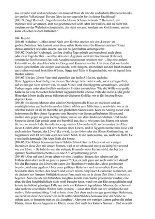 das ist mehr wert und anziehender um tausend Male als alle die zauberhafte Blumenschminke
der großen Volkssänger! Darum fahre du nur ungestört fort in deiner Erzählung!“
[103,24] Sagt Mathael: „Sagst du mir doch keine Schmeichelworte!? Denn sieh, die
Wahrheit will verstanden, aber nie geschmeichelt sein! Aber ich weiß es, daß du nicht mir,
sondern nur der Wahrheit schmeichelst, die nicht von mir, sondern von Gott kommt, und so
kann ich schon wieder fortfahren.“

104. Kapitel
[104,01] (Mathael:) „Höre denn! Nach dem Krebse ersehen wir den ,Löwen‘ im
großen Zodiakus. Wie kommt denn diese wilde Bestie unter die Himmelszeichen? Ganz
ebenso natürlich wie alles andere, das wir bis jetzt haben kennengelernt!
[104,02] Nach der Krebsjagd, die ihre dreißig Tage anhielt und manchmal auch einen
oder zwei Tage darüber – weil bei den alten Ägyptern nicht der Fischmonat (Februar),
sondern der Krebsmonat (Juni) als Ausgleichungsmonat bestimmt war –, fing eine andere
Kalamität an, die den Alten sehr viel Sorge und Kummer machte. Um diese Zeit werfen die
Löwen gewöhnlich ihre Jungen und sind da, voll Hungers, am meisten auf den Raub bedacht
und ziehen weit und breit über Wüsten, Berge und Täler in Gegenden hin, wo sie irgend fette
Herden wittern.
[104,03] Da des Löwen Vaterland eigentlich das heiße Afrika ist, auch das
Hinterägypten schon häufig von diesem Tierkönige beherrscht wurde, so ist es begreiflich,
daß es ihm gar nicht schwer war, bis nach Mittel- und Unterägypten vorzudringen, und dort
Verheerungen unter den friedlich weidenden Herden anzurichten. Wie die Wölfe eine große
Kälte in die von Menschen bewohnten Gegenden treibt, ebenso treibt des Julius (Juli) große
Hitze den Löwen in die etwas kühleren nördlicheren Gefilde, wo es für ihn eine Beute
abgeben kann.
[104,04] In diesem Monate aber wird in Oberägypten die Hitze am stärksten und am
unerträglichsten und treibt darum den Löwen oft bis zum Mittelmeere nordwärts, wo es da
offenbar kühler ist als im Bereiche der glühheißen Sandwüsten. Kurz zu Anfang dieser Zeit
bekommen die Bewohner Ägyptens stets Besuche von diesen gefürchteten Gästen und
mußten sich gegen sie ganz tüchtig rüsten, um sie von den Herden abzuhalten. Und da die
Sonne in dieser Zeit gerade unter ein Sternbild trat, das so wie jenes des Stieres mit seinen
Sternen so ziemlich die Gestalt eines ergrimmten Löwen darstellt, so benamsten die Alten
dieses Gestirn denn auch mit dem Namen eines Löwen, und in Ägypten nannte man diese Zeit
auch mit den Namen: ,der Löwe‘ (Le o wa), Le der Böse oder des Bösen Abstämmling, im
Gegensatze zum El der Gute oder des Guten Sohn, O die Gottessonne, wa, auch wai flieht; Le
o wai heißt demnach: Der Arge flieht die Sonne.
[104,05] Die Römer benannten ihrem Helden Julius Cäsar zu Ehren erst vor wenigen
Dezennien diese Zeit mit dessen Namen, weil er so schlau und mutig zu kämpfen verstand
wie ein Löwe. – Da habt ihr nun das siebente Himmels- oder Tierkreisbild, das bei den
späteren Nachkommen ebenfalls in eine Art Vergöttlichung geriet.
[104,06] Aber auf den Löwen sehen wir eine ,Jungfrau‘ folgen; das scheint auf das
Frühere denn doch nicht so ganz zu passen?! O ja, es paßt ganz und recht natürlich darauf!
Mit der Besiegung der Löwenzeit waren die Hauptbeschwerden des Jahres gewisserart
beendet, und man ergab sich hier einer größeren Heiterkeit und veranstaltete Feste, die
besonders dazu dienten, den braven und sittlich reinen Jungfrauen Geschenke zu machen, um
sie dadurch zur ferneren Sittlichkeit anzueifern; auch war es in dieser Zeit Sitte, Hochzeit zu
begehen. Nur eine als rein befundene Jungfrau konnte zum Weibe genommen werden; eine
aber, die ihre Jungfräulichkeit nicht wohl bewahrt hatte, ward von der Ehe ausgeschieden und
konnte im äußerst günstigen Falle nur mehr ein Kebsweib irgendeines Mannes, der schon ein
oder mehrere ordentliche Weiber hatte, werden, – sonst aber blieb nur der verächtliche und
niedere Sklavenstand übrig. Und so hatte diese Zeit eben auch eine gar gewichtige Bedeutung,
und weil um diese Zeit wieder ein recht nettes Sternbild des Zodiakus über der Sonne zu
stehen kam, so benannte man es die ,Jungfrau‘. Aber erst vor wenigen Jahren gaben die eitlen
Römer, ihrem Kaiser Augustus zu Ehren, dieser Zeit auch des Kaisers Namen. – Und so weißt
 