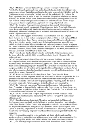 [105,01] (Mathael:) „Nach der Zeit der Waage kam eine sozusagen recht müßige
Periode. Die Herden begaben sich mehr und mehr zur Ruhe, das heißt, sie weideten wohl,
sprangen aber auf den Weideplätzen nicht mehr also mutig herum wie im Frühjahre; auch die
Fruchtbäume zeigten keine solche Tätigkeit mehr, als das im Frühjahre der Fall war; die
Äcker lagen brach, und so hatten da auch die Menschen eine gewisse Arbeitsvakanz (Ferien,
Ruhezeit). Sie würden da dem lieben Nichtstun sicher noch mehr gehuldigt haben, wenn der
Herr Himmels und der Erde gerade in dieser Faulzeit sie nicht durch ein äußerst lästiges
Insekt, dessen Heimat hauptsächlich Ägypten ist, ein wenig aufgestachelt hätte.
[105,02] Die Skorpione fingen gleich zu Anfang dieser Zeit an, sich allenthalben zu
zeigen und vermehrten sich bis gegen die Mitte dieser sonst faulen Zeit wie die Fliegen in
einem Speisesaale. Bekanntlich aber ist der Schweifstich dieses Insektes nicht nur sehr
schmerzhaft, sondern auch recht gefährlich, wenn man nicht sobald nach dem Stiche mit dem
rechten Gegenmittel bei der Hand ist.
[105,03] Da die alten Ägypter aber sowohl die Schädlichkeit als auch die Lästigkeit
dieses Tierleins nur zu bald mußten kennengelernt haben, so fehlte es auch nicht, auf Mittel
zu sinnen, durch die sie dieses Wesens wenigstens einigermaßen Meister werden konnten.
Allerlei Vertreibmittel wurden versucht; aber sie halfen alle zusammen wenig, bis man
endlich auf die Rinde eines Nilgesträuchs kam, sie kochte und mit deren Dampf wenigstens
die Zimmer von diesem stachligen Schmarotzer befreite. Auch befeuchtete man die Rinde des
erwähnten Gesträuchs, streute sie am Boden aus und legte sie in die Betten, hielt dadurch das
stachlige Geschmeiß fern und tötete es damit auch.
[105,04] Nach diesem dies Insekt vertreibenden und tötenden Mittel nannte man auch
das Insekt selbst, das natürlich früher keinen Namen hatte, Scoro (= Rinde) pi oder pie (=
trinkt) on (= er).
[105,05] Man machte durch diesen Namen die Nachkommen gleichsam wie durch
ein Rezept aufmerksam, durch welches Mittel man dieser Plage am wirksamsten begegnet.
Noch heutzutage bekommen wir sowohl aus Ägypten, aus Arabien und Persien ein Pulver,
durch das man ohne den geringsten Schaden für die Gesundheit des Menschen nicht nur die
Skorpione, sondern fast alle andern sehr lästigen Insekten vertilgen kann; und dieses Pulver
wird nebst noch einigen Beigaben hauptsächlich aus der obberührten Rinde angefertigt. – Und
nun wieder zu unserer Hauptsache!
[105,06] Beim ersten Auftauchen des Skorpions in dieser Faulzeit trat die Sonne
unter ein neues Sternbild im großen Kreise, und man nannte es wie das lästige Insekt, das sich
gerade in dieser Zeit am meisten ausbreitete und Vieh und Menschen belästigte. Diesem
Zeichen erwies man bis jetzt noch am wenigsten irgendeine Verehrung, außer daß man es
gewisserart als ein altes Rezept gegen dies lästige Insekt stets als wirksam ehrte.
[105,07] Die Faulenzzeit ging mit der Vertilgung der Skorpione zu Ende, auch die in
dieser Zeitperiode in Ägypten häufig vorkommenden Donnerwetter, vor denen die Ägypter
stets einen großen Respekt hatten; denn sie sagten: ,Das Geschoß des Zeus ist schneller und
sicherer treffend denn das elende der Menschen!‘
[105,08] Um die Zeit nach dem Skorpion fing auch allerlei Wild an, sich in die Täler
von den Bergen herabzumachen, darunter aller Art reißende Tiere, jedoch nicht von der
schlimmsten Art.
[105,09] Diese Erscheinung forderte die Menschen, und namentlich die Männer auf,
den Bogen zu spannen und sich auf die Wildjagd zu begeben. Kaninchen, Hasen, Gazellen,
kleine Bären, Dachse, Füchse, Panther, eine Menge Geier und Adler, auch das Krokodil und
das Nilpferd (Hippopotamos; altägyptisch Je pa opata moz = das Nilpferd fängt an, seine
Gewalt zu entfalten), fingen an sich zu rühren, und darum war da für die Jagd keine Zeit mehr
zu verlieren; zur Vertilgung möglichst vieler Krokodile war auch ein ganz bedeutender Preis
ausgesetzt.
[105,10] Es gehört hier gar nicht weiter zur Sache, wie da die allerlei Jagden geführt
wurden, sondern es genügt hier ganz vollkommen zu wissen, daß in Ägypten um diese Zeit
allerlei Jagden geführt worden sind, und wir wissen alles, was wir zu wissen benötigen.
[105,11] Um diese Jagdzeitperiode trat die Sonne schon wieder in ein neues Sternbild
 