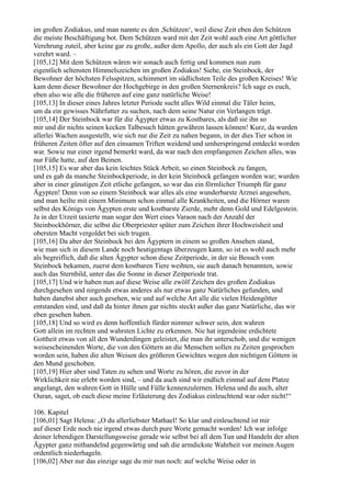 im großen Zodiakus, und man nannte es den ,Schützen‘, weil diese Zeit eben den Schützen
die meiste Beschäftigung bot. Dem Schützen ward mit der Zeit wohl auch eine Art göttlicher
Verehrung zuteil, aber keine gar zu große, außer dem Apollo, der auch als ein Gott der Jagd
verehrt ward. –
[105,12] Mit dem Schützen wären wir sonach auch fertig und kommen nun zum
eigentlich seltensten Himmelszeichen im großen Zodiakus! Siehe, ein Steinbock, der
Bewohner der höchsten Felsspitzen, schimmert im südlichsten Teile des großen Kreises! Wie
kam denn dieser Bewohner der Hochgebirge in den großen Sternenkreis? Ich sage es euch,
eben also wie alle die früheren auf eine ganz natürliche Weise!
[105,13] In dieser eines Jahres letzter Periode sucht alles Wild einmal die Täler heim,
um da ein gewisses Nährfutter zu suchen, nach dem seine Natur ein Verlangen trägt.
[105,14] Der Steinbock war für die Ägypter etwas zu Kostbares, als daß sie ihn so
mir und dir nichts seinen kecken Talbesuch hätten gewähren lassen können! Kurz, da wurden
allerlei Wachen ausgestellt, wie sich nur die Zeit zu nahen begann, in der dies Tier schon in
früheren Zeiten öfter auf den einsamen Triften weidend und umherspringend entdeckt worden
war. Sowie nur einer irgend bemerkt ward, da war nach den empfangenen Zeichen alles, was
nur Füße hatte, auf den Beinen.
[105,15] Es war aber das kein leichtes Stück Arbeit, so einen Steinbock zu fangen,
und es gab da manche Steinbockperiode, in der kein Steinbock gefangen worden war; wurden
aber in einer günstigen Zeit etliche gefangen, so war das ein förmlicher Triumph für ganz
Ägypten! Denn von so einem Steinbock war alles als eine wunderbarste Arznei angesehen,
und man heilte mit einem Minimum schon einmal alle Krankheiten, und die Hörner waren
selbst des Königs von Ägypten erste und kostbarste Zierde, mehr denn Gold und Edelgestein.
Ja in der Urzeit taxierte man sogar den Wert eines Varaon nach der Anzahl der
Steinbockhörner, die selbst die Oberpriester später zum Zeichen ihrer Hochweisheit und
obersten Macht vergoldet bei sich trugen.
[105,16] Da aber der Steinbock bei den Ägyptern in einem so großen Ansehen stand,
wie man sich in diesem Lande noch heutigentags überzeugen kann, so ist es wohl auch mehr
als begreiflich, daß die alten Ägypter schon diese Zeitperiode, in der sie Besuch vom
Steinbock bekamen, zuerst dem kostbaren Tiere weihten, sie auch danach benannten, sowie
auch das Sternbild, unter das die Sonne in dieser Zeitperiode trat.
[105,17] Und wir haben nun auf diese Weise alle zwölf Zeichen des großen Zodiakus
durchgesehen und nirgends etwas anderes als nur etwas ganz Natürliches gefunden, und
haben danebst aber auch gesehen, wie und auf welche Art alle die vielen Heidengötter
entstanden sind, und daß da hinter ihnen gar nichts steckt außer das ganz Natürliche, das wir
eben gesehen haben.
[105,18] Und so wird es denn hoffentlich fürder nimmer schwer sein, den wahren
Gott allein im rechten und wahrsten Lichte zu erkennen. Nie hat irgendeine erdichtete
Gottheit etwas von all den Wunderdingen geleistet, die man ihr unterschob, und die wenigen
weisescheinenden Worte, die von den Göttern an die Menschen sollen zu Zeiten gesprochen
worden sein, haben die alten Weisen des größeren Gewichtes wegen den nichtigen Göttern in
den Mund geschoben.
[105,19] Hier aber sind Taten zu sehen und Worte zu hören, die zuvor in der
Wirklichkeit nie erlebt worden sind, – und da auch sind wir endlich einmal auf dem Platze
angelangt, den wahren Gott in Hülle und Fülle kennenzulernen. Helena und du auch, alter
Ouran, saget, ob euch diese meine Erläuterung des Zodiakus einleuchtend war oder nicht!“

106. Kapitel
[106,01] Sagt Helena: „O du allerliebster Mathael! So klar und einleuchtend ist mir
auf dieser Erde noch nie irgend etwas durch pure Worte gemacht worden! Ich war infolge
deiner lebendigen Darstellungsweise gerade wie selbst bei all dem Tun und Handeln der alten
Ägypter ganz mithandelnd gegenwärtig und sah die armdickste Wahrheit vor meinen Augen
ordentlich niederhageln.
[106,02] Aber nur das einzige sage du mir nun noch: auf welche Weise oder in
 