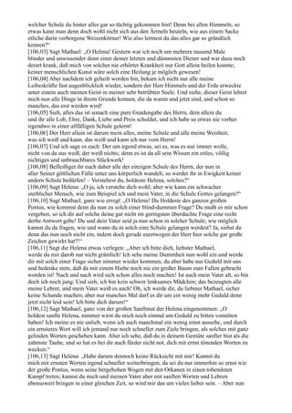 welcher Schule du hinter alles gar so tüchtig gekommen bist! Denn bei allen Himmeln, so
etwas kann man denn doch wohl nicht sich aus den Ärmeln beuteln, wie aus einem Sacke
etliche darin verborgene Weizenkörner! Wie also lerntest du das alles gar so gründlich
kennen?“
[106,03] Sagt Mathael: „O Helena! Gestern war ich noch um mehrere tausend Male
blinder und unwissender denn einer deiner letzten und dümmsten Diener und war dazu noch
derart krank, daß mich von solcher nie erhörter Krankheit nur Gott allein heilen konnte;
keiner menschlichen Kunst wäre solch eine Heilung je möglich gewesen!
[106,04] Aber nachdem ich geheilt worden bin, bekam ich nicht nur alle meine
Leibeskräfte fast augenblicklich wieder, sondern der Herr Himmels und der Erde erweckte
unter einem auch meinen Geist in meiner sehr betrübten Seele. Und siehe, dieser Geist lehret
mich nun alle Dinge in ihrem Grunde kennen, die da waren und jetzt sind, und schon so
manches, das erst werden wird!
[106,05] Sieh, alles das ist sonach eine pure Gnadengabe des Herrn, dem allein du
und ihr alle Lob, Ehre, Dank, Liebe und Preis schuldet, und ich habe so etwas nie vorher
irgendwo in einer allfälligen Schule gelernt!
[106,06] Der Herr allein ist darum mein alles, meine Schule und alle meine Weisheit;
was ich weiß und kann, das weiß und kann ich nur vom Herrn!
[106,07] Und ich sage es euch: Der um irgend etwas, sei es, was es nur immer wolle,
nicht von da aus weiß, der weiß nichts; denn es ist da all sein Wissen ein eitles, völlig
nichtiges und unbrauchbares Stückwerk!
[106,08] Befleißiget ihr euch daher alle der einzigen Schule des Herrn, der nun in
aller Seiner göttlichen Fülle unter uns körperlich wandelt, so werdet ihr in Ewigkeit keiner
andern Schule bedürfen! – Verstehest du, holdeste Helena, solches?“
[106,09] Sagt Helena: „O ja, ich verstehe dich wohl; aber wie kann ein schwacher
sterblicher Mensch, wie zum Beispiel ich und mein Vater, in die Schule Gottes gelangen?“
[106,10] Sagt Mathael, ganz wie erregt: „O Helena! Du Holdeste des ganzen großen
Pontus, wie kommst denn du nun zu solch einer blind-dummen Frage? Du mußt es mir schon
vergeben, so ich dir auf solche deine gar nicht im geringsten überdachte Frage eine recht
derbe Antwort gebe! Du und dein Vater seid ja nun schon in solcher Schule; wie möglich
kannst du da fragen, wie und wann du in solch eine Schule gelangen werdest? Ja, siehst du
denn das nun noch nicht ein, indem doch gerade euretwegen der Herr hier solche gar große
Zeichen gewirkt hat?!“
[106,11] Sagt die Helena etwas verlegen: „Aber ich bitte dich, liebster Mathael,
werde du mir darob nur nicht grämlich! Ich sehe meine Dummheit nun wohl ein und werde
dir mit solch einer Frage sicher nimmer wieder kommen; du aber habe nur Geduld mit uns
und bedenke stets, daß da mit einem Hiebe noch nie ein großer Baum zum Fallen gebracht
worden ist! Nach und nach wird sich schon alles noch machen! Ist auch mein Vater alt, so bin
doch ich noch jung. Und sieh, ich bin kein schwer lenksames Mädchen; das bezeugten alle
meine Lehrer, und mein Vater weiß es auch! Oh, ich werde dir, du liebster Mathael, sicher
keine Schande machen; aber nur manches Mal darf es dir um ein wenig mehr Geduld denn
jetzt nicht leid sein! Ich bitte dich darum!“
[106,12] Sagt Mathael, ganz von der großen Sanftmut der Helena eingenommen: „O
holdest sanfte Helena, nimmer wirst du mich noch einmal um Geduld zu bitten vonnöten
haben! Ich meine es nie unlieb, wenn ich auch manchmal ein wenig ernst aussehe, und durch
ein ernsteres Wort will ich jemand nur noch schneller zum Ziele bringen, als solches mit ganz
gelinden Worten geschehen kann. Aber ich sehe, daß du in deinem Gemüte sanfter bist als die
zahmste Taube, und so hat es bei dir auch fürder nicht not, dich mit ernst tönenden Worten zu
wecken.“
[106,13] Sagt Helena: „Habe darum dennoch keine Rücksicht mit mir! Kannst du
mich mit ernsten Worten irgend schneller weiterbringen, da sei du nur immerhin so ernst wie
der große Pontus, wenn seine bergehohen Wogen mit den Orkanen in einen tobendsten
Kampf treten; kannst du mich und meinen Vater aber mit sanften Worten und Lehren
ebensoweit bringen in einer gleichen Zeit, so wird mir das um vieles lieber sein. – Aber nun
 