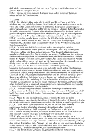 doch wieder von etwas anderem! Eine ganz kurze Frage noch, und ich habe dann auf eine
geraume Zeit zur Genüge zu denken!
[106,14] Sage du mir noch, wer denn da alle die vielen andern Sternbilder benamset
hat und auf was für Veranlassungen!“

107. Kapitel
[107,01] Sagt Mathael: „O du meine allerliebste Helena! Deine Frage ist wirklich
sehr kurz; aber eine vollständige Antwort darauf dürfte mich wohl wenigstens mehr als ein
volles Jahr kosten! Darum wollen wir die Beantwortung dieser deiner kurzen Frage auf
spätere Gelegenheiten verschieben und für jetzt davon nur so viel sagen, daß die Namen aller
Sternbilder ganz denselben Ursprung haben wie die zwölf des großen ,Zodiakos‘, welche
griechisch klingende Benennung eben dieses Kreises auch ganz irrig der Tierkreis genannt
wird, weil darin auch Menschen und Sachen vorkommen, natürlich nur dem Namen nach.
[107,02] Nach altägyptischer Zunge bezeichnet die Silbe Zo oder Za soviel als ,für‘,
dia auch diaia ,Arbeit‘ und kos ,ein Teil‘, auch die ,Teilung‘; und heißet ganz gut
verdolmetscht Za diaia kos (auch kose) einmal wörtlich: für die Arbeit die Teilung, oder:
Einteilung der Arbeit.
[107,03] Du siehst nun, daß die Sache sich nie anders im Anfange hat verhalten
können, und so muß meine dir nun gemachte Erklärung des Zadia-kos (Zodiakus) eine
vollkommen richtige sein! Denn anfangs teilten die Alten den großen Kreis nach dem
periodischen Vorkommen ihrer Arbeiten ein; bei den späteren Nachkommen aber bestimmte
hernach der schon eingeteilte Kreis die Arbeiten; denn jedes darin vorkommende Sternbild
mahnte die Ägypter schon zum voraus, mit welcher Arbeit sie sich in der nächsten Periode
würden zu beschäftigen haben. Und somit war die Benennung dieses Kreises auch eine ganz
richtige, – aber nur nicht im falschen Sinne der Griechen und Römer.
[107,04] So wie aber die Weisen diesen Kreis und seine Bilder ganz richtig
benannten, also benannten sie auch viele, wenn auch nicht gar alle andern Sternbilder und
waren auch die ersten Entdecker von den dir bekannten Planeten außer dem Monde und der
Sonne, die im Grunde, wenigstens für unsere Erde, durchaus kein Planet ist, indem nicht die
Sonne sich um die Erde, sondern die andern Planeten samt der Erde sich nur um die große
Sonne in verschiedenen Zeiträumen bewegen, darunter aber nicht die scheinbar tägliche
Umlaufszeit, die von der Umdrehung der Erde selbst um ihre Mittelachse herrührt, zu
verstehen ist, sondern jene, die die Erde binnen einem Jahre durchmacht, die Venus und der
selten sichtbare Merkur in einer noch kürzeren Zeit; Mars, Jupiter und Saturn aber brauchen
zu ihrem Umlaufe eine längere Zeit als die Erde.
[107,05] Der Mond aber gehört ohnehin der Erde an und bewegt sich mit derselben
im Jahre einmal um die Sonne, während er als steter Begleiter unserer Erde noch dazu alle 27
bis 28 Tage einmal um die Erde in einer Entfernung von einhunderttausend Stunden Weges
sich bewegt.
[107,06] Allein, das sind nun noch Dinge, die du so mir und dir nichts auf einmal
nicht fassen kannst; wenn aber der Geist Gottes in deiner Seele wach wird, dann wirst du alles
das und viel anderes mehr von selbst erkennen ohne allen äußeren, schwerfälligen Unterricht.
[107,07] Darum tut nun vor allem nur eines not, und das ist: sich selbst und Gott
erkennen und Ihn über alles lieben; alles andere kommt dann schon von selbst.
[107,08] Übrigens hätten wir beide nun geredet zur Genüge, und es wird sehr gut
sein, so wir nun ein wenig ausruhen, auf daß die andern Freunde, die um vieles weiser sind
denn wir, auch vielleicht einige gute Bemerkungen über uns machen können.
[107,09] Man muß nie selbst zu viel über eine Sache reden, sondern darüber auch
andere reden lassen und sie anhören; denn kein Mensch auf der ganzen Erde ist so weise, daß
er dann und wann nicht auch sogar von einem Minderweisen etwas lernen könnte, geschweige
denn erst von den noch um vieles Weiseren – als man selbst ist! Und so wirst du, allerliebste
Helena, mir schon vergeben, so ich nun eine Zeitlang selbst nichts reden, sondern die andern
anhören werde, – natürlich vorausgesetzt, daß sie etwas reden wollen.“
[107,10] Sagt darauf Helena: „Oh, ganz gut, ganz gut! Ruhe du nun nur ein wenig
 