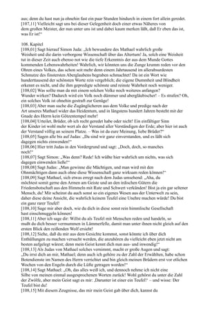 aus; denn du hast nun ja ohnehin fast ein paar Stunden hindurch in einem fort allein geredet.
[107,11] Vielleicht sagt uns bei dieser Gelegenheit doch einer etwas Näheres von
dem großen Meister, der nun unter uns ist und dabei kaum merken läßt, daß Er eben das ist,
was Er ist!“

108. Kapitel
[108,01] Sagt hierauf Simon Juda: „Ich bewundere des Mathael wahrlich große
Weisheit und die darin verborgene Wissenschaft über das Altertum! Ja, solch eine Weisheit
tut in dieser Zeit auch ebenso not wie die tiefe Erkenntnis der aus dem Munde Gottes
kommenden Lebenswahrheiten! Wahrlich, wir könnten uns die Zunge krumm reden vor den
Ohren eines Volkes, das schon seit mehr denn einem Jahrtausend im allerabsurdesten
Schmutze des finstersten Aberglaubens begraben schmachtet! Da ist ein Wort wie
hunderttausend der schönsten Worte rein vergeblich; die eigene Dummheit und Blindheit
erkennt es nicht, und die ihm gepredigte schönste und reinste Wahrheit noch weniger.
[108,02] Was sollte man da mit einem solchen Volke noch weiteres anfangen?
Wunder wirken? Dadurch wird ein Volk noch dümmer und abergläubischer! – Es strafen? Oh,
ein solches Volk ist ohnehin gestraft zur Genüge!
[108,03] Aber man suche die Zugänglicheren aus dem Volke und predige nach der
Art unseres Mathael wider das Heidentum, und in längstens hundert Jahren besteht mit der
Gnade des Herrn kein Götzentempel mehr!
[108,04] Urteilet, Brüder, ob ich recht geredet habe oder nicht! Ein einfältiger Sinn
der Kinder ist wohl mehr wert als der Verstand aller Verständigen der Erde; aber hier ist auch
der Verstand völlig an seinem Platze. – Was ist da eure Meinung, liebe Brüder?“
[108,05] Sagen alle bis auf Judas: „Da sind wir ganz einverstanden, und es läßt sich
dagegen nichts einwenden!“
[108,06] Hier tritt Judas in den Vordergrund und sagt: „Doch, doch, so manches
noch!“
[108,07] Sagt Simon: „Was denn? Rede! Ich wüßte hier wahrlich um nichts, was sich
dagegen einwenden ließe!“
[108,08] Sagt Judas: „Man gewinne die Mächtigen, und man wird mit den
Ohnmächtigen dann auch ohne diese Wissenschaft ganz wirksam reden können!“
[108,09] Sagt Mathael, sich etwas erregt nach dem Judas umsehend: „Aha, du
möchtest somit gerne den Armen am Geiste und an den irdischen Gütern die
Friedensbotschaft aus den Himmeln mit Rute und Schwert verkünden! Bist ja ein gar seltener
Mensch, du! Mir scheinst du auch sonst so ein eigenes Wesen aus der Unterwelt zu sein,
daher diese deine Ansicht, die wahrlich keinem Teufel eine Unehre machen würde! Du bist
ein ganz rarer Teufel!
[108,10] Sage mir aber doch, wie du dich in diese sonst rein himmlische Gesellschaft
hast einschmuggeln können!
[108,11] Aber ich sage dir: Willst du als Teufel mit Menschen reden und handeln, so
mußt du dich besser vermummen in Lämmerfelle, damit man unter ihnen nicht gleich auf den
ersten Blick den reißenden Wolf ersieht!
[108,12] Siehe, daß du mir aus dem Gesichte kommst, sonst könnte ich über dich
Enthüllungen zu machen versucht werden, die anzuhören du vielleicht eben jetzt nicht am
besten aufgelegt wärest; denn mein Geist kennt dich nun aus- und inwendig!“
[108,13] Als Judas von Mathael solches vernimmt, macht er große Augen und sagt:
„Du irrst dich an mir, Mathael; denn auch ich gehöre zu der Zahl der Erwählten, habe schon
Botendienste im Namen des Herrn verrichtet und bin gleich meinen Brüdern erst vor etlichen
Wochen von den Engeln durch die Lüfte getragen worden!“
[108,14] Sagt Mathael: „Oh, das alles weiß ich, und dennoch nehme ich nicht eine
Silbe von meinen einmal ausgesprochenen Worten zurück! Wohl gehörst du unter die Zahl
der Zwölfe, aber mein Geist sagt es mir: ,Darunter ist einer ein Teufel!‘ – und wisse: Der
Teufel bist du!
[108,15] Mit diesem Zeugnisse, das mir mein Geist gab über dich, kannst du
 
